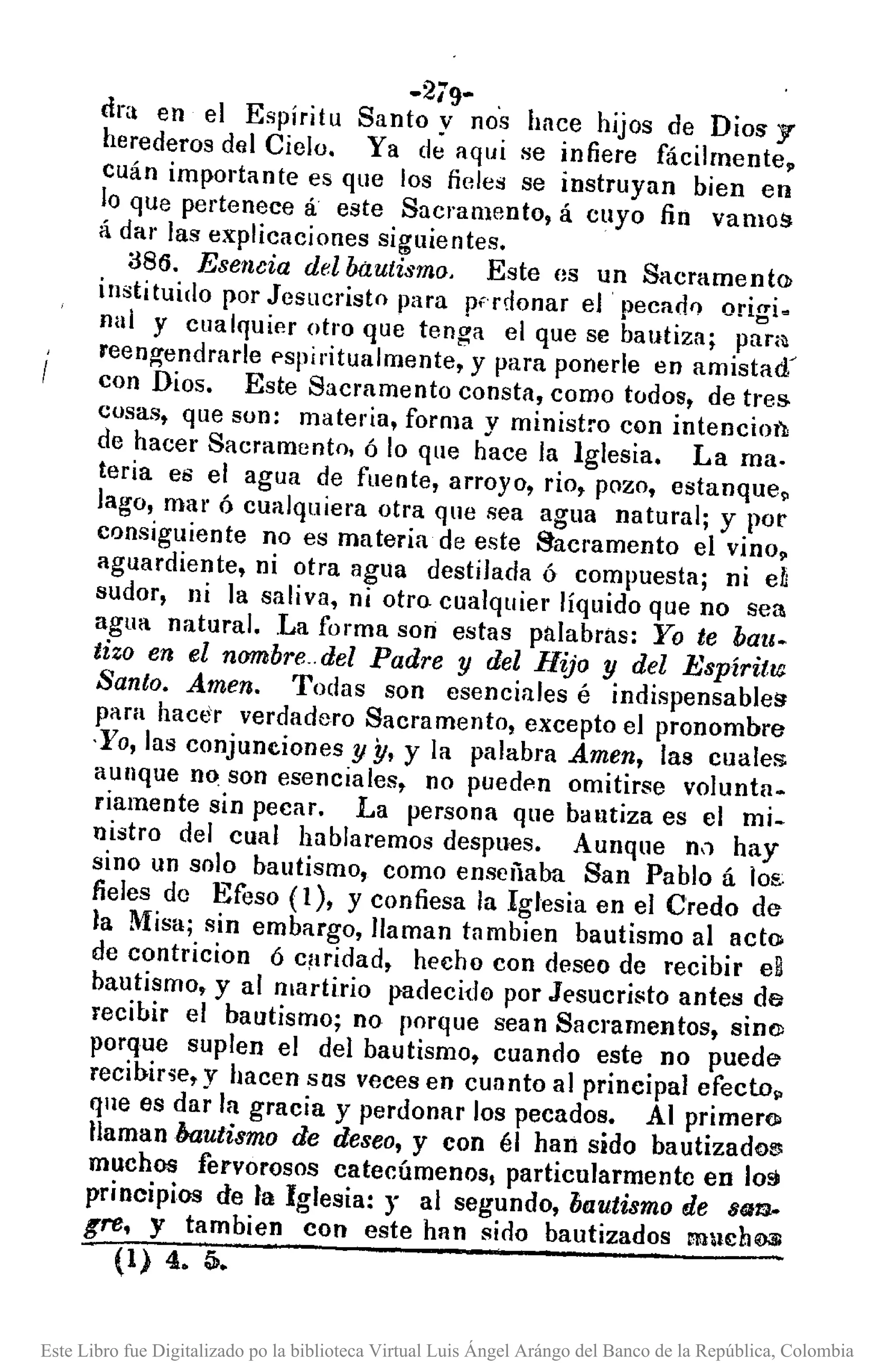 -279-
dra en el Espíritu Santo y nos hace hijos de DioS' y
herederos del Cielo. Ya de aqui se infiere fácilmente,
cuán importante es que los fieles se instruyan bien en
lo que pertenece á este Sacramento, á cuyo fin vamos
á dar las explicaciones siguientes.
a86. Esencia del Mutismo. Este es un Sacrament()¡
instituido por Jesucristo para p(rdonar el pecad'! origi.
nal y cualquier otro que tenga el que se bautiza; pam
reen~endrarle pspiritulllmente, y para ponerle en amistad~
con Dios. Este Sacramento consta, como todos, de tres
cusas, que son: materia, forma y ministro con intencio¡'¡,
de hacer Sacramento, ó lo que hace la Iglesia. La ma.
teria es el agua de fuente, arroyo, rio, pozo, estanque.
lago, mar ó cualquiera otra que sea agua natural; y por
consiguiente no es materia de este Sacramento el vino.
aguardiente, ni otra agua destilada ó compuesta; ni eh
sudor, ni la saliva, ni otro cualquier líquido que no sea
agua natural . .La forma son estas palabras: Yo te bau.
tiza en el nWbbre.del Padre y del Hijo y del Espíritw
Santo. Amen. Todas son esenciales é indispensables
para hacer verdadero Sacramento, excepto el pronombre
·Yo, las conjuneiones y y, y la palabra Amen, las cuales
aunque n~ son esenciales, no puedf'n omitirse voluntn.
riamente sin pecar. La persona que bautiza es el mi.
nistro del cual hablaremos despues. Aunque ni) hay
sino un solo bautismo, corno enscriaba San Pablo á los:
fieles de Efeso (1), y confiesa la Iglesia en el Credo de
la Misa; sin embargo, llaman tnmbien bautismo al acto
de contricion Ó c¡lridad, hecho con deseo de recibir eB
bautismo, y al martirio padecid0 por Jesucristo ante!! de
recibir el bautismo; no porque sean Sacramentos, sin(l)
porque suplen el del bautismo, cuando este no puede
recibir'ie, y hacen sus veces en cuanto al principal efectop
que es dar la gracia y perdonar los pecados. Al primero
llaman bautismo de deseo, y con él han sido bautizado!!!
muchos fervorosos catecúmenos, particularmente en 103
principios de la Iglesia: y al segundo, bautismo de s~m.
Kr8, y tambien con este han sirlo bautizados mucho;s
(1) 4. Q..
Este Libro fue Digitalizado po la biblioteca Virtual Luis Ángel Arángo del Banco de la República, Colombia
 