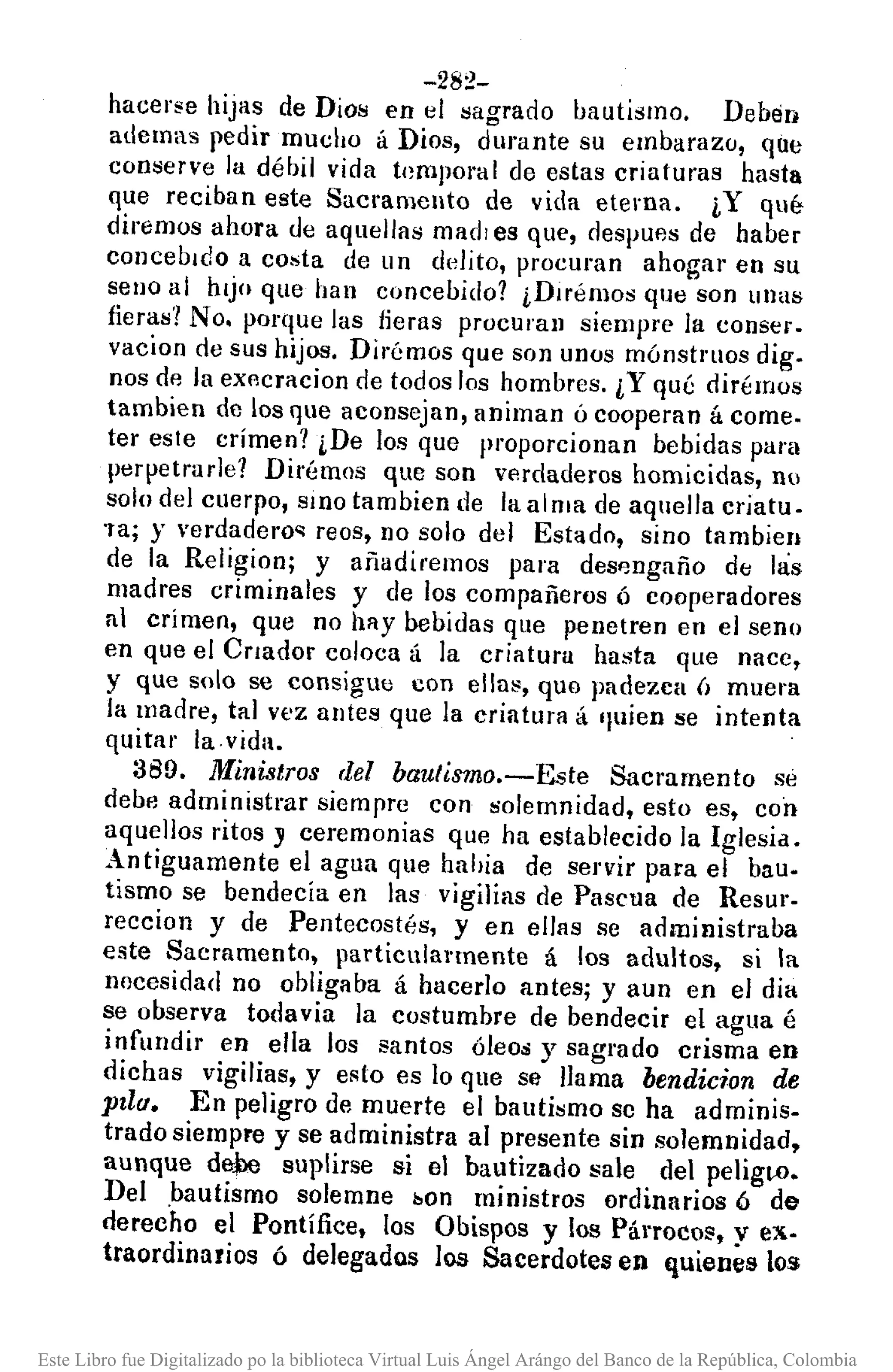 -282-
hacer~e hijas de Dios en el sagrado bautismo. Deben
ademas pedir mucho á Dios, durante su embarazo, que
conserve la débil vida temporal de estas criaturas hasta
que reciban este Sacramento de vida eterna. ¡,Y qué
diremos ahora de aquellas madi es que, despufJs de haber
concebIdo a costa de un delito, procuran ahogar en su
seno al hIjo que han concebido? ¡,Dlrémos que son unas
fieras? No. porque las lieras procuran siempre la conser.
vacion de sus hijos. Dirémos que son unos mónstl'llOs digo
nos de la eXAcracion de todos los hombres. ¿Y qué dirémos
tambien de los que aconsejan, animan ú cooperan á come.
ter este crimen? ¿De los que proporcionan bebidas para
perpetrurle? Dirémos que son verdaderos homicidas, no
solo del cuerpo, SIllOtambien de la alma de aquella criatu.
'Ta; y verdadero,", reos, no solo del Estado, sino tambien
de la Religion; y añadiremos para desfmgaño dti !lis
madres criminales y de los compañeros ó cooperadores
al crimen, que no hay bebidas que penetren en el seno
en que el Criador coloca á la criatura hasta que nace,
y que solo se consigue con ellu~, quo padezca (¡ muera
la madre, tal vez untes que la criatura á 'Juien se intenta
quitar la.vida.
3B9. Ministros del bautismo.-Este Sacramento sé
debe administrar siempre con solemnidad, esto es, con
aquellos ritos J ceremonias que ha establecido la Iglesia.
Antiguamente el agua que habia de servir para el bau.
tismo se bendecía en las vigilias de Pascua de Resur.
recciol1 y de Pentecostés, y en ellas se administraba
este Sacramento, particularmente á los adultos, si la
nocesidad no obligaba á hacerlo antes; y aun en el dia
se observa todavia la costumbre de bendecir el agua é
infundir en ella los santos óleos y sagrado crisma en
dichas vigilias, y esto es lo que se llama bendicion de
pzlu. En peligro de muerte el bautismo se ha adminis.
trado siempre y se administra al presente sin solemnidad,
aunque dej)e suplirse si el bautizado sale del pelig~.
Del bautismo solemne bon ministros ordinarios 6 de
derecho el Pontífice, los Obispos y los PánocoE', y ex.
traordinarios ó delegados los Sacerdotes en quienes los
Este Libro fue Digitalizado po la biblioteca Virtual Luis Ángel Arángo del Banco de la República, Colombia
 