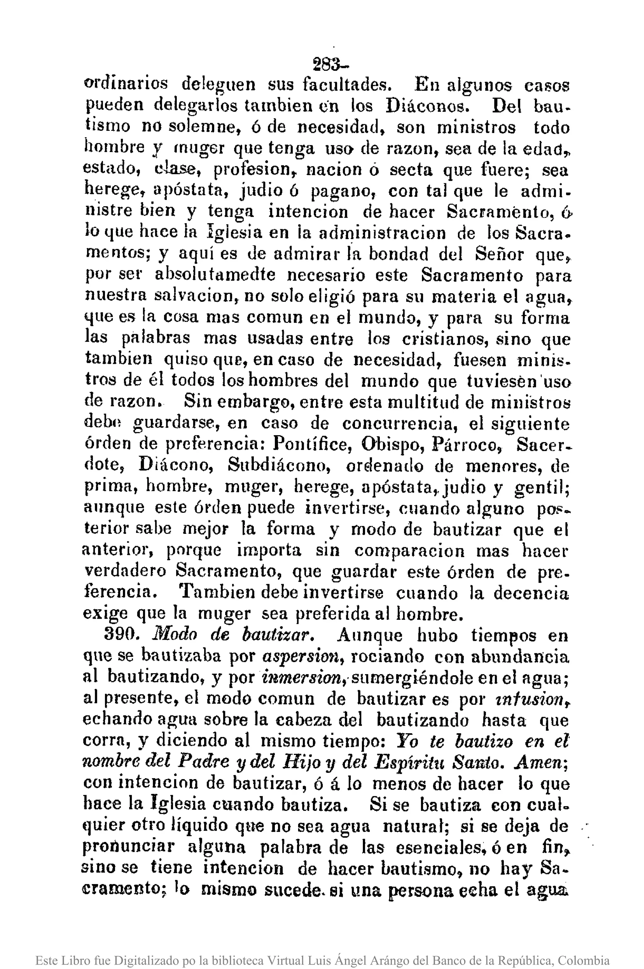 283-
ordinarios deleguen sus facultades. En algunos casos
pueden delegarlos tambien en los Diáconos. Del bau.
tismo no solemne, ó de necesidad, son ministros todo
hombre y muger que tenga us(} de razon, sea de la edad~
estado, clase, profesion, nacion ó secta que fue re; sea
herege, apóstata, judio ó pagano, con tal que le admi.
nistre bien y tenga intencion de hacer Sacramento, (y
lo lJue hace ia Iglesia en ia administracion de los Sacra.
mentos; y aquÍ es ue admirar la bondad del Señor que,
por ser absolutamedte necesario este Sacramento para
nuestra salvacion, no solo eligió para su materia el agua,
lJue es la cosa mas comun en el mundD, y para su forma
las palabras mas usauas entre los cl'istianos, sino que
tambien quiso que, en caso de necesidad, fuesen minis.
tros de él todos los hombres del mundo que tuviesen 'uso
de razono Sin embargo, enÍl'e esta multitud de ministros
debn guardarse, en caso de concurrencia, el siguiente
árden de preferencia: Pontífice, Obispo, Párroco, Sacer-
oote, Diácono, Subdiácono, orElenado de menores, de
prima, hombre, muger, herege, npóstata"judío y gentil;
aunque este órtlen puede invertirse, cuando alguno pOí'o
terior sabe mejor la forma y modo de bautizar que el
anterior, porque importa sin comparacion mas hncer
verdadero Sacramento, que guardar este órden de pre-
ferencia. Tnmbien debe invertirse cuando la decencia
exige que la muger sea preferida al hombre.
390. Modo de bautizar. Annque hubo tiempos en
que se bautizaba por aspersion, rociando con abundancia
al bautizando, y por inmersion,.sumergiéndole en el agua;
al presente, el modo comun de bautizar es pOI' mfusion,
echando agua sobre la cabeza del bautizando hasta que
corra, y diciendo al mismo tiempo: Yo te bautizo en el
nombredel Padre y del Hijo y del Espíritu Santo. Amen;
con intencion de bautizar, ó á lo menos de hacer lo que
hace la Iglesia cuando bautiza. Si se bautiza con cual.
quier otro líquido qne no sea agua natural; si se deja de
pronuncial' alguna palabra de las esenciales, ó en fin~
sino se tiene intencion de hacer bautismo, 110 hay Sa-
cramento; lo mismo sucede, si una persona eeha el agua.
Este Libro fue Digitalizado po la biblioteca Virtual Luis Ángel Arángo del Banco de la República, Colombia
 