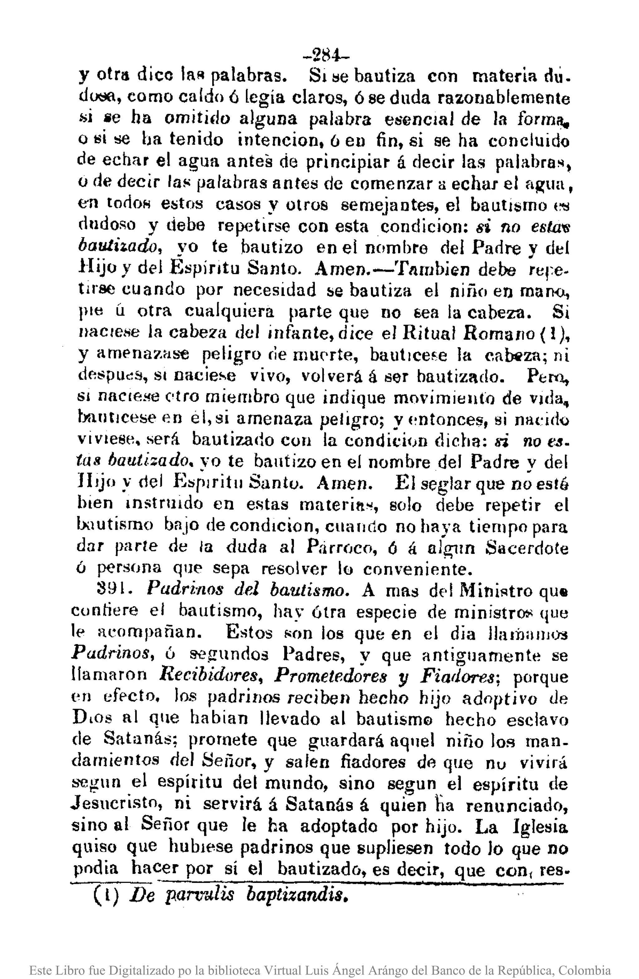 -284-
Y otra dico laR palabras. SI ¡;e bautiza con materia duo
dOólll,como caldo 6 legia claros, ó se duda razonablemente
;;i fie ha omitido alguna palabra esencial de la forma.,
o Ili se ba tenido intencion, ó en fin, si se ha concluido
de echar el agua antes de principiar á decir las palabra~.
o de decir la" palabras antes de comenzar a echar el fljtua,
en tOrlOHestos casos y otros semejantes, el bautIsmo (:ti
dudoso y debe repetirse con estacondicion: si no estJl'(i;
bauLi¡.ado, yo te bautizo en el nombre del Parlre y del
Hijo y del Espíntu Santo. Amen.-Tllmbien debe Tere.
tll"l~ecuando por necesidad se bautiza el niño en mano.,
lile Ú otra cualquiera parte que no ¡¡ea la cabeza. Si
nacIese la cabeza del infante, dice el Ritual Romano (1),
Y ampnflzas'tl peligro ríe muerte, bautlce~e la ca~za; ni
d"spucs, SI Dacie~e vivo, volverá á 8er bautizado. Pt:r-o.,
SI naCle!!CNro miembro que indique movimiento de vida.,
blllltlcese en el, si amenaza peligro; y l~ntonces, si naÚdQ
VIVIese. será bautizado COII la condici()D dicha: lfÍ no e8.
tas bautizado. vo te bautizo en el nombre del Padre v del
JlJjo y del E~rlritu Santo. Amen. El seglar que n¿ esté
bien ¡n;¡trllldo en el';tas materill.~, 8010 debe repetir el
IxlUtismo bajo de condlcion, cuando no haya tiempo para
dar parle de la duda al P;iruJco, Ó á alg-lln Sacerdote
ó ~rsfJlla que sepa resolver lo conveniente.
S91. PadritlOs del bautismo. A mas df'1 Mini!<tro que
conliere el bautismo, hay ótra especie de ministro;; que
le acompañan. Estos I<on los que en el dia JhllÍlanJl.r.!
Padrinos, ú ~gundos Padres, y que antiguamente se
llamaron Recibidores, Prometedores y Fiadores; porque
en eff'cto. los padrinos reciben hecho hijo adoptivo de
D.os al Que habinn llevado al bautisml'l hecho esclavo
de Satan~s; promete que guardará aq1Jel niño lo!! man-
damientos del Seiior, y salen fiadores dl'l que nu vivirá
segun el espiritu del mundo, sino segun el espíritu de
Jesucristo, ni servirá á Satanás á quien tia renunciado,
sino al Señor que le ha adoptado por hijo. La Iglesia
quiso que huba,se padrinos que supliesen todo lo que no
podia hacer por sí el bautizadCJ, es decir, que con, res.
el) De panr.Jli.s baptizandis.
Este Libro fue Digitalizado po la biblioteca Virtual Luis Ángel Arángo del Banco de la República, Colombia
 