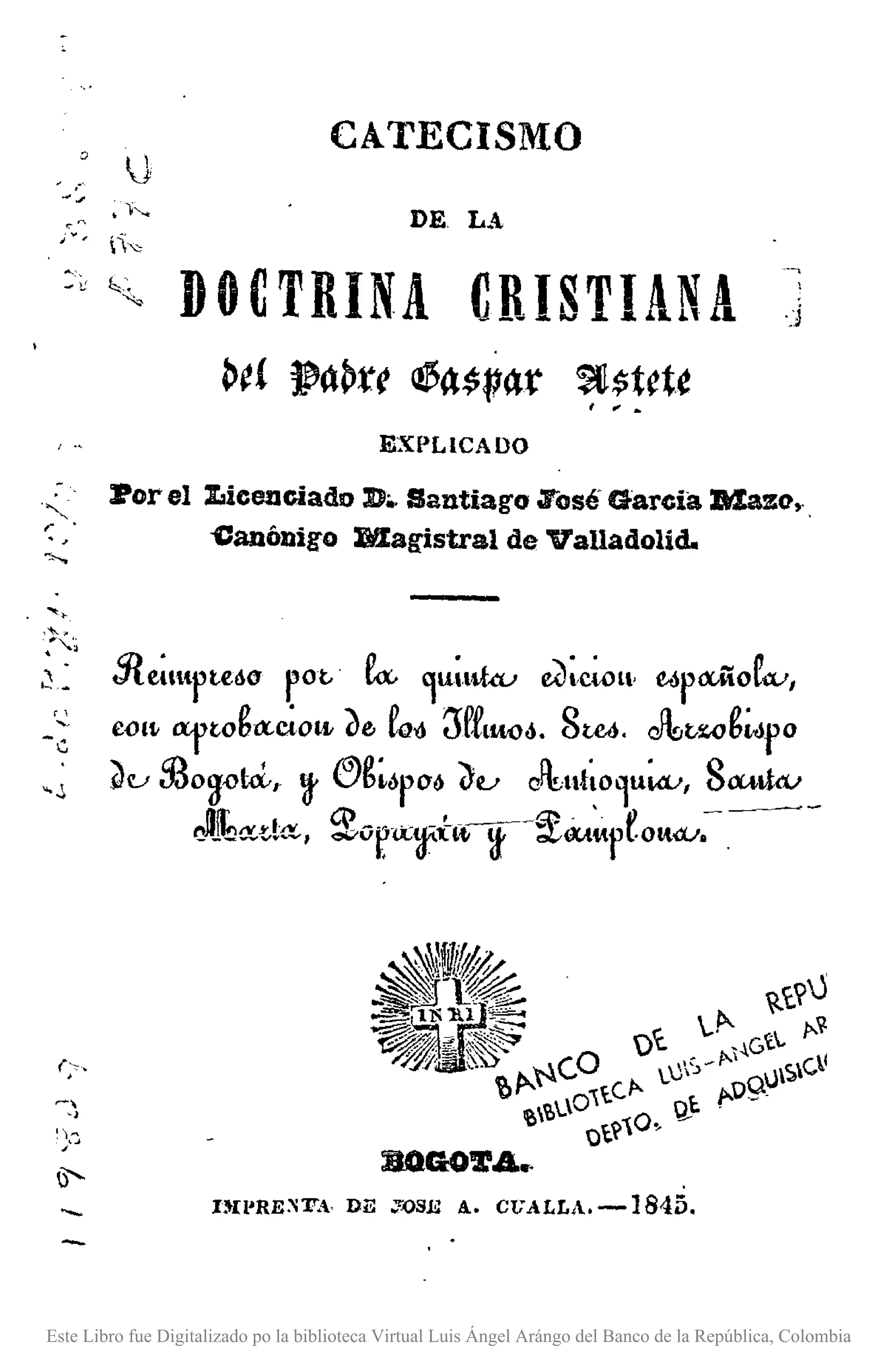o IJ
~~ ~.)--.....
"0
,., íi",
CATECISMO
DE LA
:é ~~ DOCTRINA CRISTIANA
~e{ }p"~te~~$V4lr ~$tct~I _ •
-
."",- .
"
EXPLICADO
Por el :LicenGiado D•.Santiago .Tosé Garcia Maza •..
~anónigo Magistral de Valladolid.
,'-... ~
;"-.:;
,).~ Sle~ltptMO p0t. fa:, ~U~ltku e{)~C~l' e-ópltiioC.v,
_;~ C()Il-a'ftoga:~Otft ~e, Co-d millW6. 8U6. ~t.wgwro
~u 53o~ctd"~ ®g~6PO& ~u ~ut~O~UWI 8~_
JJI;~d{t.,2orx~fl~~~~"pfo".v:.
BOGOTA •.
nn'RE:';lT., DE J'.oSE 4.. C17ALLA. -1845.
Este Libro fue Digitalizado po la biblioteca Virtual Luis Ángel Arángo del Banco de la República, Colombia
 