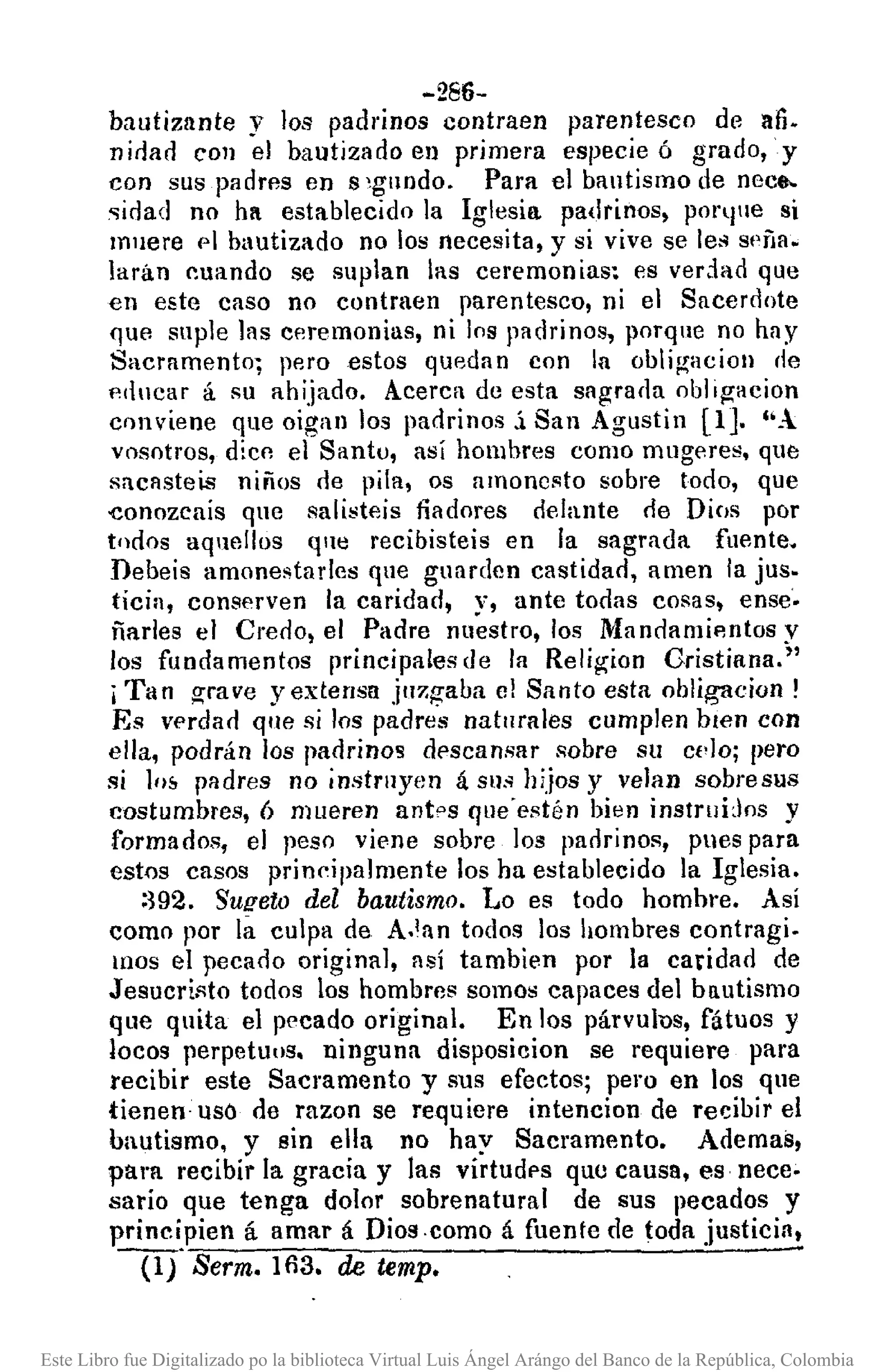 -286-
bautizante y los padrinos contraen parentesco de afi.
»ieJar! COII el bautizado ell primera especie ó grado, y
con sus padres en s ~gllndo. Para el bautismo de nece-
sidad no ha establecido la Iglesia. pa(lrinos, pOl"lllle si
mnere 1'1 bautizado no los necesita, y si vive se les sf'ña.
larán ~uando se suplan las ceremonias~ es vedad que
en este caso no contraen parentesco, ni el Sacerdote
que suple las ceremonias, ni los padrinos, porque no hay
Sacramento; pero estos quedan con la obli¡.1;acion de
p'llucar á su ahijado. Acerca de esta sagrada obl,gacion
crl11viene que oigan los padrinos.í San Agustin (1J. lO..
vosotros, d¡cn el Santu, así homhres como mugeres, que
sacasteis niños rle pila, os amonesto sobre todo, que
eonozcais que salísteis fiadores delante de Dios por
todos aquellos qUtl recibisteis en la sagrada fuente.
Debeis amonestades que guarden castidad, amen la jus.
ticia, conserven la caridad, v, ante todas cosas, ense·
ñarles el Creoo, el Padre ml~stro, los Mandamip,ntos V
los fundamentos principales de la Religion Cristiana.;'
iTan grave y extensa jU7.gaba el Santo esta obligacion!
Es verdao que si los padres naturales cumplen bien con
ella, podrán los padrinos descansar ¡¡obre Sll Ct'¡Oj pero
si 10& padres no instruyen á sus hijos y velan sobre sus
costumbres, 6 mueren antas que"estén bien instrllijos y
forma oos, el peso vil.'ne sobre los parlrinos, pues para
estos casos prin~ipa]mente los ha establecido la Iglesia.
:392. Su!!eto del bautismo. Lo es todo homhre. Así
como por la culpa de A.lan todos los bombres contragi.
IIlOS el pecado original, así tambien por la caridad de
Jesucristo todos los hombres somos capaces del bautismo
que quita el pecado original. En los párvulus, fátuos y
locos perpetuos. ninguna disposicion se requiere para
recibir este Sacramento y sus efectos; pero en los que
tienen· uso de razoo se requiere intencion de recibir el
bautismo, y sin ella no hay Sacramento. Ademas,
p01'll recibir la gracia y las virtudps que causa, es nece~
sario que tenga dolor sobrenatural de sus pecados y
principien á amar á Dios.como á fuente de toda justiciA,
W·Serm. 103. de temp.
Este Libro fue Digitalizado po la biblioteca Virtual Luis Ángel Arángo del Banco de la República, Colombia
 