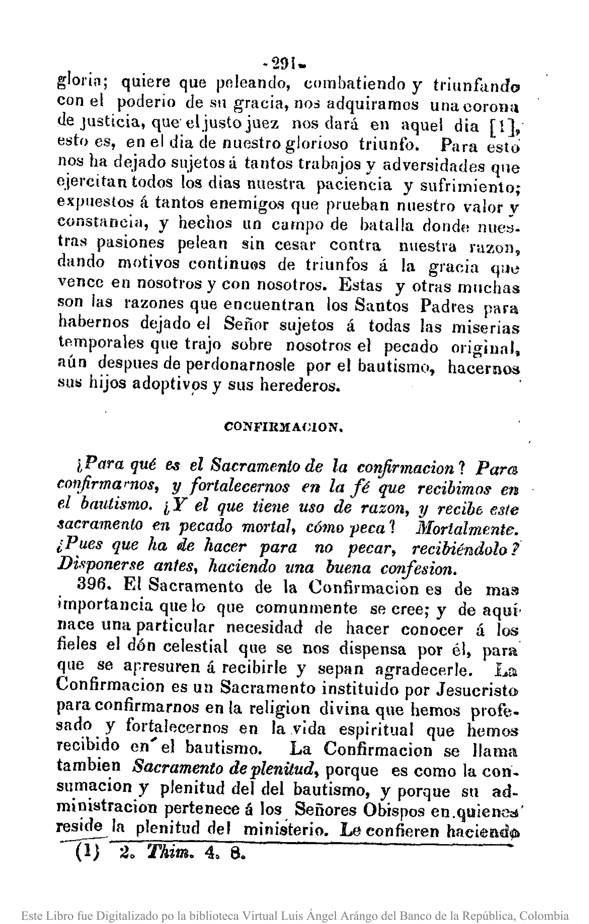 ·291~
gloria; quiere que pr,leando, combatiendo y tl"iunfiUldo
con el poderio de Sil gracia, no, adquiramos una coronla
de Justicia, qUe' eljusto juez nos dará en aquel dia [1],
esto es, en el dia de nuestro glorioso triunfo. Para esto
nos ha dejado sujetos á tantos trabajos y adversidades qne
ejercitan todos los días nuestra paciencia y sufrimiento;
expuestos á tantos enemigos que prueban nuestro valor y
constancia, y hechos un campo de batalla donde nue>:!.
tras pasiones pelean sin cesar contra nuestra razon,
dando motivos continu@s de triunfos á la gracia (llJO
vence en nosotros y con nosotros. Estas y otras mnchas
son las razones que encuentran los Santos Padres para
habernos dejado el Señor sujetos á todas las miserias
tp.mporales que trajo sobre nosotros el pecado original,
aún despues de perdonarnosle por el bautismo, hacemos
SUij hijos adoptiv9s y sus herederos.
CONFIRMACLON.
iPara qué e.s el Sacramento de la corifinnacion? Pam
cOI!firmarnos, y fortalecemos en la fé que recibimos elB
el bautismo. i Y el que tiene uso de razon, y recib6 este
.!acramento en pecado mortal, cómo peca 1 llIortalmente.
¡Pues que !ta ole hacer para no pecar, recibié14dolo?
Disponerse antes, haciendo una buena confesion.
396. El Sacramento de la Confil"macion es de ma'"
importancia que lo que comunrnente se cree; y de aquí,
llace una particular necesidad de hacer conocer á los
fieles el dón celestial que se nos dispensa por él, para
que se apresuren á recibirle y sepan agradecerle. La.
Confirmacion es un Sacramento instituido por Jesucristo
para confirmarnos en la religion di vina que hemos pl"ofto
sacio y fortalecernos en la vida espiritual que hemos
recibido en' el bautismo. La Confirmacion se llama
tambien Sacramento de plenitud. porque es como la con.
sumacion y plenitud del del bautismo, y porque Sll ad-
ministracion pertenece á los Señores Obispos en,quíenc.l'
reside la plenitud del ministerio. Le confieren haciend91
W 2. Thim. 4, 6.
Este Libro fue Digitalizado po la biblioteca Virtual Luis Ángel Arángo del Banco de la República, Colombia
 