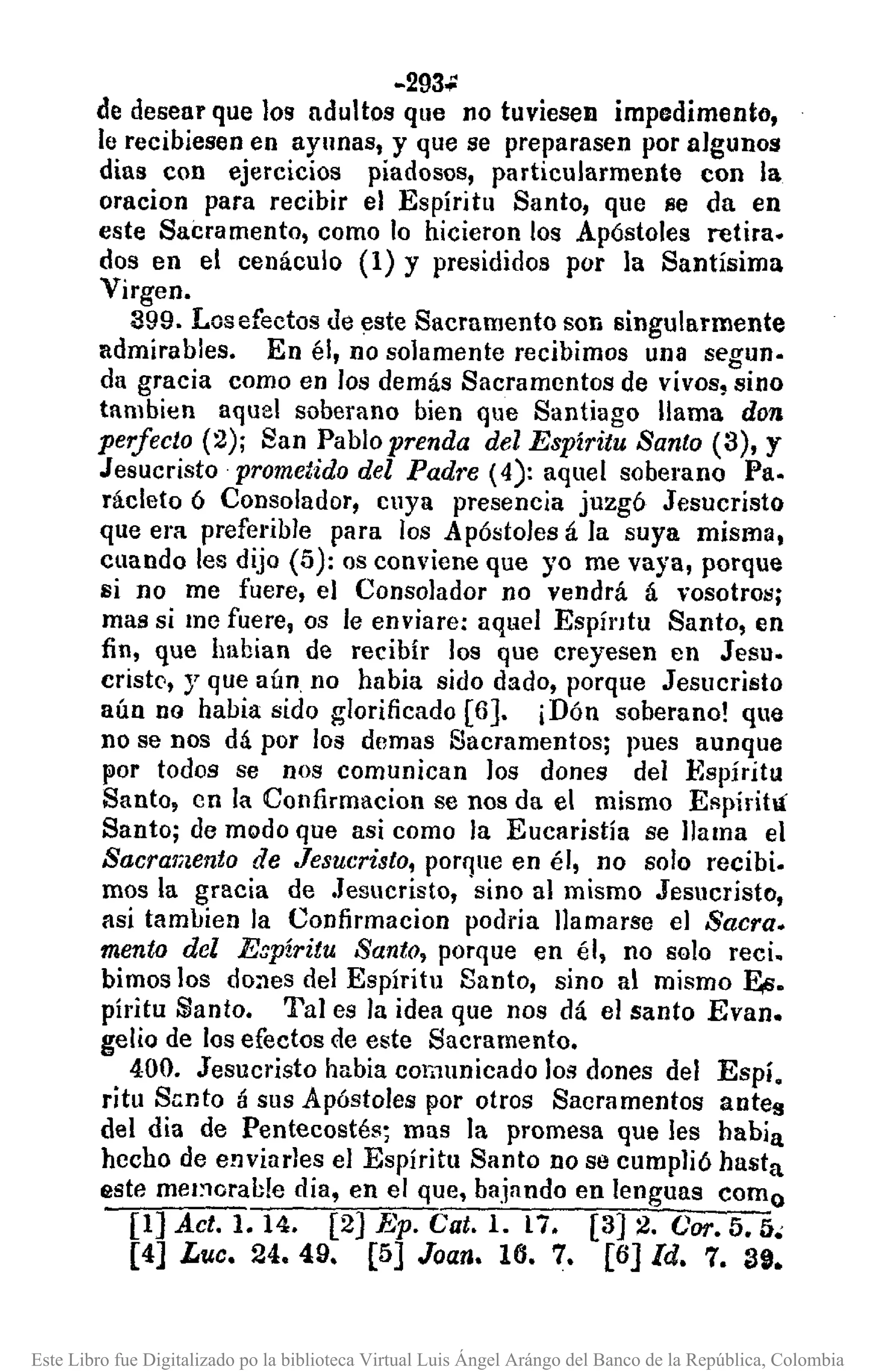 -293';:
de desear que los adultos que no tuviesen impedimento,
le recibiesen en ayunas, y que se preparasen por algunos
dias con ejercicios piadosos, particularmente con la
oracion para recibir el Espíritu Santo, que se da en
este Sacramento, como lo hicieron los Apóstoles retira.
dos en el cenáculo (1) Y presididos por la Santísima
Virgen.
399. Los efectos de este Sacramento son singularmente
admirables. En él, no solamente recibimos una segun.
da gracia como en los demás Sacramentos de vivos, sino
tambien aquel soberano bien que Santiago llama don
perfecto (2); San Pablo prenda del Espíritu Santo (3), y
Jesucristo prometido del Padre (4): aquel soberano Pa.
rácleto 6 Consolador, cuya presencia juzgó Jesucristo
que era preferible para los Apóstoles á]a suya misma,
cuando les dijo (5): os conviene que yo me vaya, porque
si no me fuere, el Consolador no vendrá á 'rosotros;
mas si me fuere, os le enviare: aqlw] Espíl'ltu Santo, en
fin, que habian de recibír los que creyesen en Jesu.
cristC',y que aún. no habia sido dado, porque Jesucristo
aún no habia sido glorificado [6]. ¡Dón soberano! que
no se nos dá por los demas Sacramentos; pues aunque
por todos se nos comunican los dones de] Espíritu
Santo, en la COllfirmacion se nos da el mismo Espírihí
Santo; de modo que asi como la Eucaristía se llama e]
Sacramento de Jesucristo, porque en él, no solo recibi.
mos la gracia de .Jesucristo, sino al mismo Jesucristo,
asi tamlJien la Confirmacion podria llamarse el Sacra.
mento del Eapíritu Santo, porque en él, no solo recio
bimos los dones del Espíritu Santo, sino al mismo Ea.
píritu Santo. Ta] es la idea que nos dá e] santo Evan.
gelio de los efectos de este Sacramento.
400. Jesucristo habia comunicado los dones del Espí.
ritu Sento á sus Apóstoles por otros Sacramentos antes
del dia de Pentecostés; mas la promesa que les había
hecho de enviurles el Espíritu Santo no se cumplió hasta
este mCI%rable dia, en el que, bajando en lenguas como
[1] Act. 1.14. [2] Ep. Cato 1. n. [3] 2. Coro 5. 5.
[4] L'Uc. 24.49. [5] Joan. 16. 7. [6] Id. 7. 39.
Este Libro fue Digitalizado po la biblioteca Virtual Luis Ángel Arángo del Banco de la República, Colombia
 