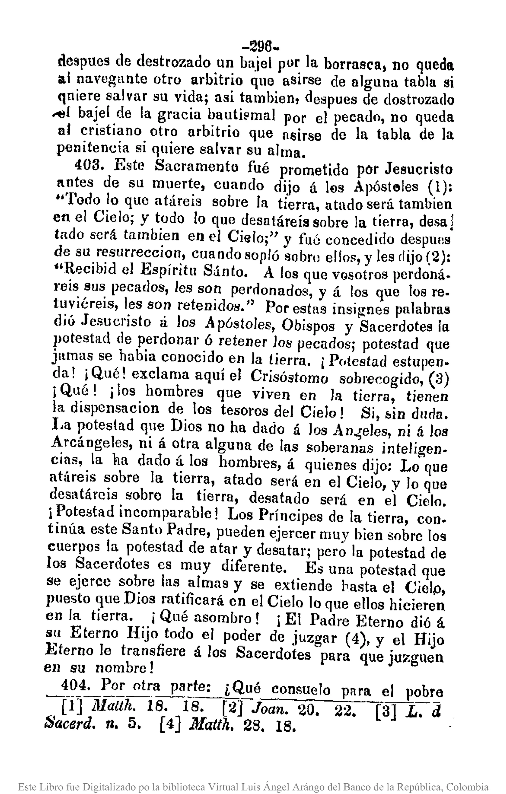 -296-
dcspues de destrozado un bajel por la borrasca) no queda
al navegante otro arbitrio que asirse de alguna tabla si
quiere salvar su vida; asi tambien, despues de dostrozado
~l bajel de la gracia bautismal por el pecado, no queda
al cristiano otro arbitrio que asirse de la tabla de la
penitencia si quiere salv/lr su alma •.
403. Este Sacramento fué prometido por Jesucristo
autes de su muerte, cuando dijo á l€ls Apósteles (1):
"Todo lo que atáreis sobre la tierra, atado será tamblen
en el Cielo; y todo lo que desatáreis sobre la tierra, desa!
tado será tambien en el Cielo;" y fué concedido despulls
de su resurreccion, cuando sopló sobro ellos, y les dijo(2):
"Recibid el Espíritu Sánto. A los que VQsotrosperdoná.
reis sus pecados, les son perdonados, y á los que los re.
tuviéreis, les son retenidos." Por estas insig-nes palabras
dió Jesucristo á los A póstoles, Obispos y Sacerdotes la
potestad de perdonar ó retener los pecados; potestad que
jamas se había conocido en la tierra. iPntestad estupen.
da! j Qué! exclama aquí el Crisóstomo sobre~ogido, (3)
j Qué! j los hombres que viven en la tierra, tienen
la dispensacion de tos tesoros del Cielo! Si, /:jinduria.
l,a potestad que Dios no ha dado á los An.,seles,ni á 108
Arcángeles, ni á otra alguna de las soberanas inteligen.
cias, la ba dado á los hombres, á quienes dijo: Lo que
aU¡reis sobre la tiena, atado será en el Cielo, y lo que
desatáreis sobre la tierra, desatado será en el Cielo.
iPotestad incomparable! Los Príncipes de la tierra, con.
tinúa este Santo Padre, pueden ejercer muy bien sobre los
cuerpos la potestad de atar y desatar; pero la potestad de
los Sacerdotes es muy diferente. Es una potestad que
se ejerce sobre las almas y se extiende ¡'asta el Cielp,
puesto que Dios ratificará en el Cielo lo que ellos hicieren
en la tierra. iQué asombro! iEl Padre Eterno dió á
Sil Eterno Hijo todo el poder de juzgar (4), Y el Hijo
Eterno le transfiere á los Sacerdotes para que juzguen
en su nombre!
404. Por otra parte: ¿Qué consuelo pnra el pobre
---PJ1Jlattrls:-IS. [2] Joan. 20. 22. [3] L. el
Sacerd. n. 5. [4] Matth. 28. 18.
Este Libro fue Digitalizado po la biblioteca Virtual Luis Ángel Arángo del Banco de la República, Colombia
 