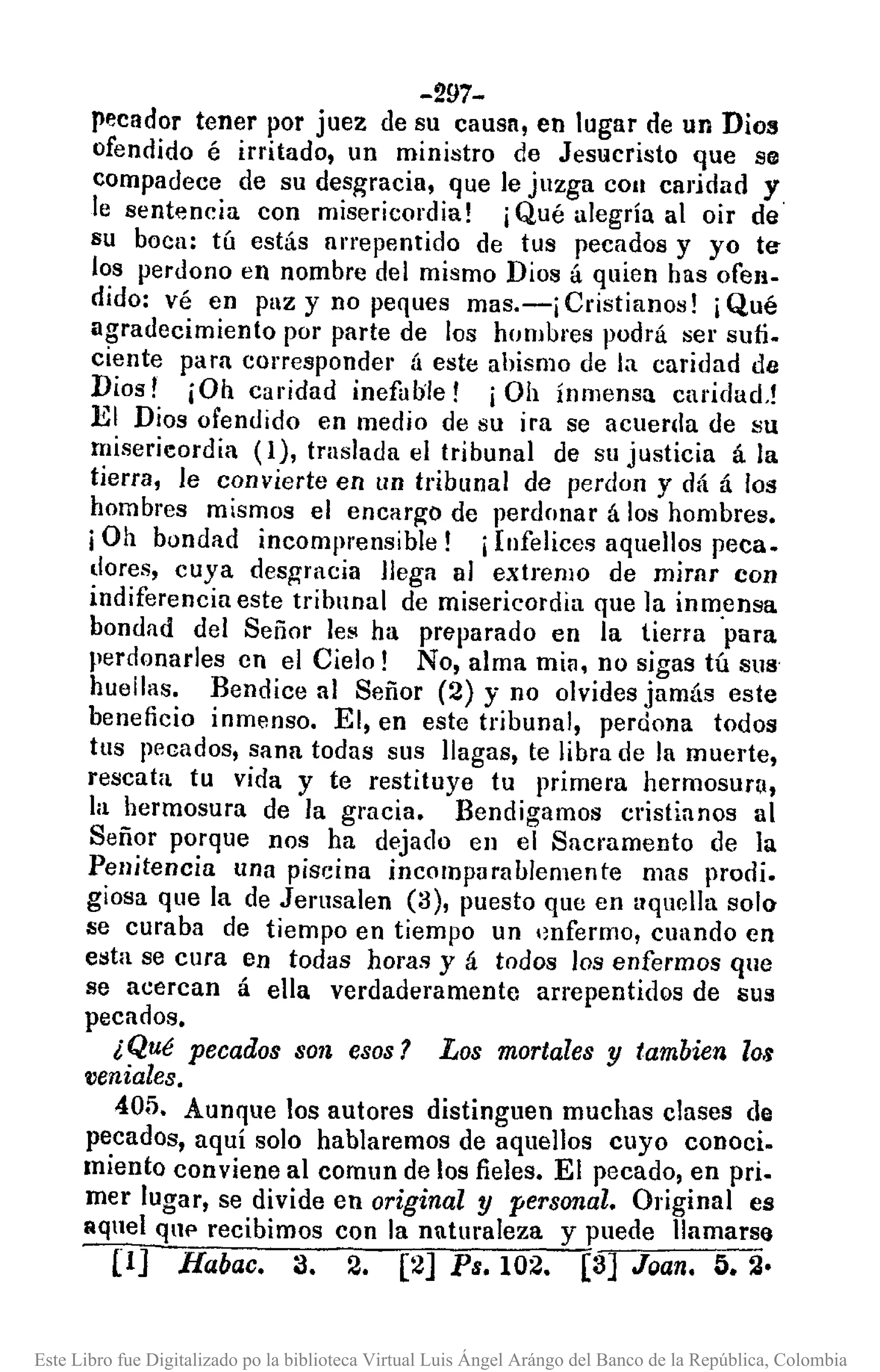 -297-
pecador tener por juez de su causn, en lugar de un Dios
ofendido é irritado, un ministro de Jesucristo que se
compadece de su desgracia, que le juzga COII carjdad y
le sentencia con misericordia! iQué alegría al oir de'
su boca: tú estás arrepentido de tus pecados y yo te-
los perdono en nombre del mismo Dios á quien has ofen-
dido: vé en puz y no peques mas.-i Cristianos! ¡Qué
agradecimiento por parte de los hombres podrá ser sufi.
ciente para corresponder (¡ este abismo de la caridad de
Dios! ¡Oh caridad inefable! iOh ínmensa caridad,!
El Dios ofendido en medio de su ira se acuerda de su
miserieordia (1), traslada el tribunal de su justicia á la
tierra, le convierte en un tribunal de perdoll y dá á los
hombres mismos el encarg'o de perdonar á los hombres.
iOh bondad incomprensible! iInfelices aquellos peca.
dores, cuya desgracia llega al extremo de mirnr con
indiferencia este tribunal de misericordia que ]a inm.ensa
bondad del Señor les ha preparado en la tierra para
perdonarles en el Cielo! No, alma mia. no sigas tú sus
huellas. Bendice al Señor (2) y no olvides jamás este
beneficio inmenso. El, en este tribunal, perdona todos
tus pecados, sana todas sus llagas, te libra de la muerte,
rescata tu vida y te restituye tu primera hermosura,
la hermosura de la gl'acia. Bendigamos cristianos al
Señor porque nos ha dejado en el Sacramento de la
Penitencia una piscina incomparablemente mas prodi.
giosa que la de Jerusalen (3), puesto que en aquella solo
5e curaba de tiempo en tiempo un .mfermo, cuando en
esta se cura en todas horas y á todos los enfermos que
se acercan á ella verdaderamente arrepentidos de sus
pecados.
¿Qué pecados son esos? Los mortales y tambien los
veniales.
405. Aunque los autores distinguen muchas clases de
pecados, aquí solo hablaremos de aquellos cuyo conoci.
miento conviene al comun de los fieles. El pecado, en pri.
mer lugar, se divide en original y personal. Original es
aquel qUf' recibimos con la naturaleza y puede llamarse
(IJ Habac. 3. 2. [2J Ps.I02. [3] Joan. 5.2·
Este Libro fue Digitalizado po la biblioteca Virtual Luis Ángel Arángo del Banco de la República, Colombia
 