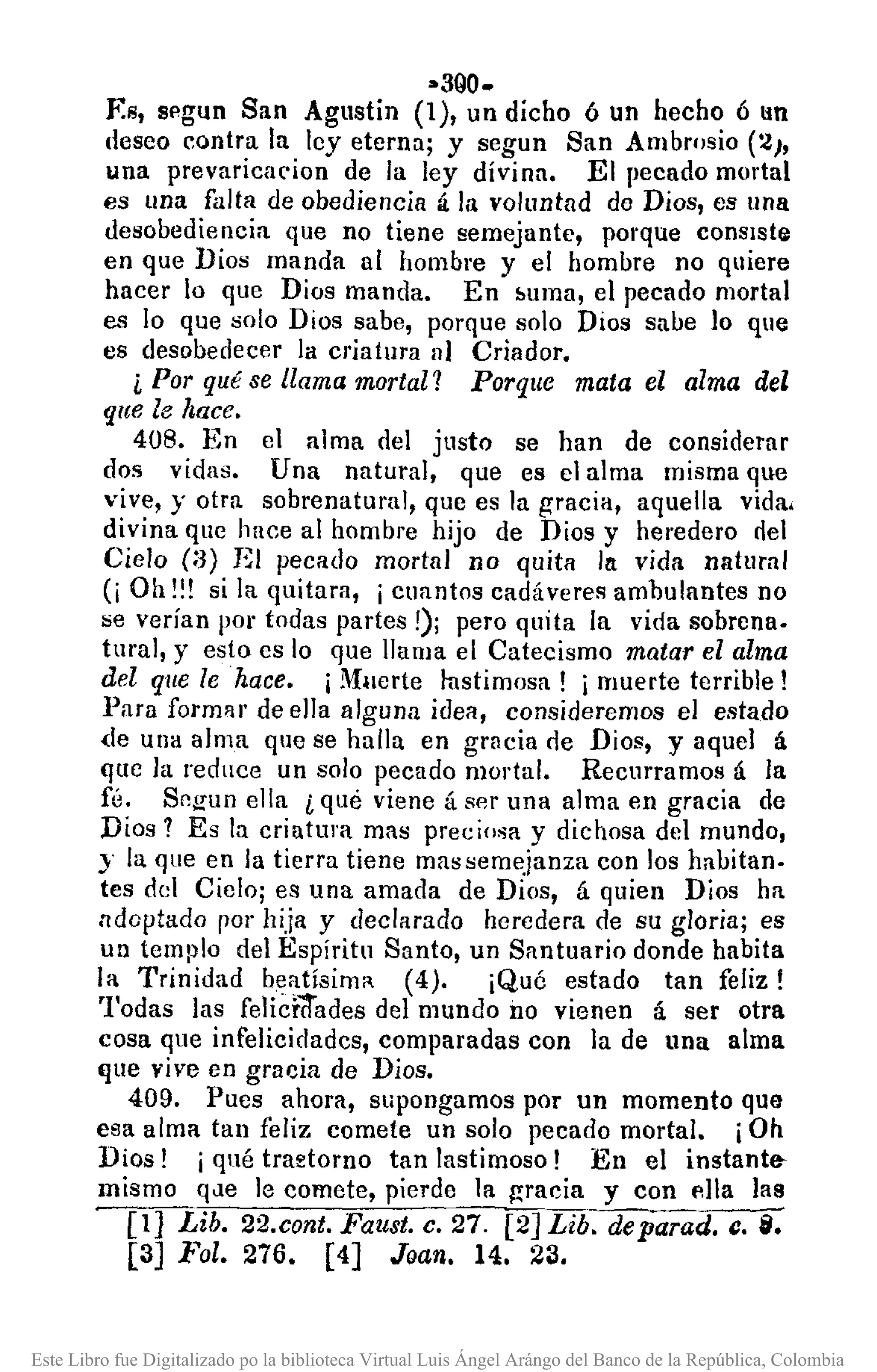 ••3QO.
F.s, segun San Agl1stin (1), un dicho 6 un hecho 6 1m
deseo contra la ley eterna; y segun San Ambrosio (2),
una prevaricarion de la ley divina. El pecado mortal
es lIna falta de obediencia á la voluntad de Dios, es una
desobediencia que no tiene semejante, porque consIste
en que Dios manda al hombre y el hombre no quiere
hacer lo que Dios manda. En !>uma, el pecado mortal
es lo que solo Dios sabe, porque solo Dios sabe lo que
es desobedecer la criatura nI Criador.
¿ Por qu/Jse llama mortal? Porque mata el alma del
que le hace.
408. En el alma del justo se han de considerar
dos vidas. Una natural, que es el alma misma que
vive, y otra sobrenatural, que es la gracia, aquella vida.
divina que hace al hombre hijo de Dios y heredero riel
Cielo (:3) El pecado mortal no quita In vida natural
(¡ Oh !!! si la quitara, ¡ cuantos cadáveres ambulantes no
se verían por todas partes!); pero quita la vida sobrena.
tural, y esto es lo que llama el Catecismo matar el alma
del que le hace. ¡Muerte Iustimosa! i muerte terrible!
}>ara formar de ella alguna idea, consideremos el estado
<le una alma que se halla en gracia r1e Dios, y aquel á
que la reduce un solo pecado mortul. Recurramos á la
fé. Sf12'un ella ¿ qué viene á ser una alma en gracia de
Dios? Es la criatura mas preciosa y dichosa del mundo,
J la que en la tierra tiene mas semejanza con los habitan.
tes del Cielo; es una amada de Dios, á quien Dios ha
ndoptado rOl' hija y declarado heredera de su gloria; es
un templo del Espíritu Santo, un Santuario donde habita
la Trinidad b~atísimR (4). ¡Qué estado tan feliz!
Todas las feliddades del mundo no vienen á ser otra
cosa que infelicidadcs, comparadas con la de una alma
'lue vive en gracia de Dios.
409. Pues ahora, supongamos por un momento que
esa alma tan feliz comete un solo pecado mortal. iOh
Dios! i qué tra~torno tan lastimoso! En el instant~
mismo q<le le comete, pierde la gracia y con I1l1a las
[1] Lib. 22.cont. Faust. c. 27. [2]Lib. deparad. c. i.
[3] Fol. 276. [4] Joan. 14. 23.
Este Libro fue Digitalizado po la biblioteca Virtual Luis Ángel Arángo del Banco de la República, Colombia
 