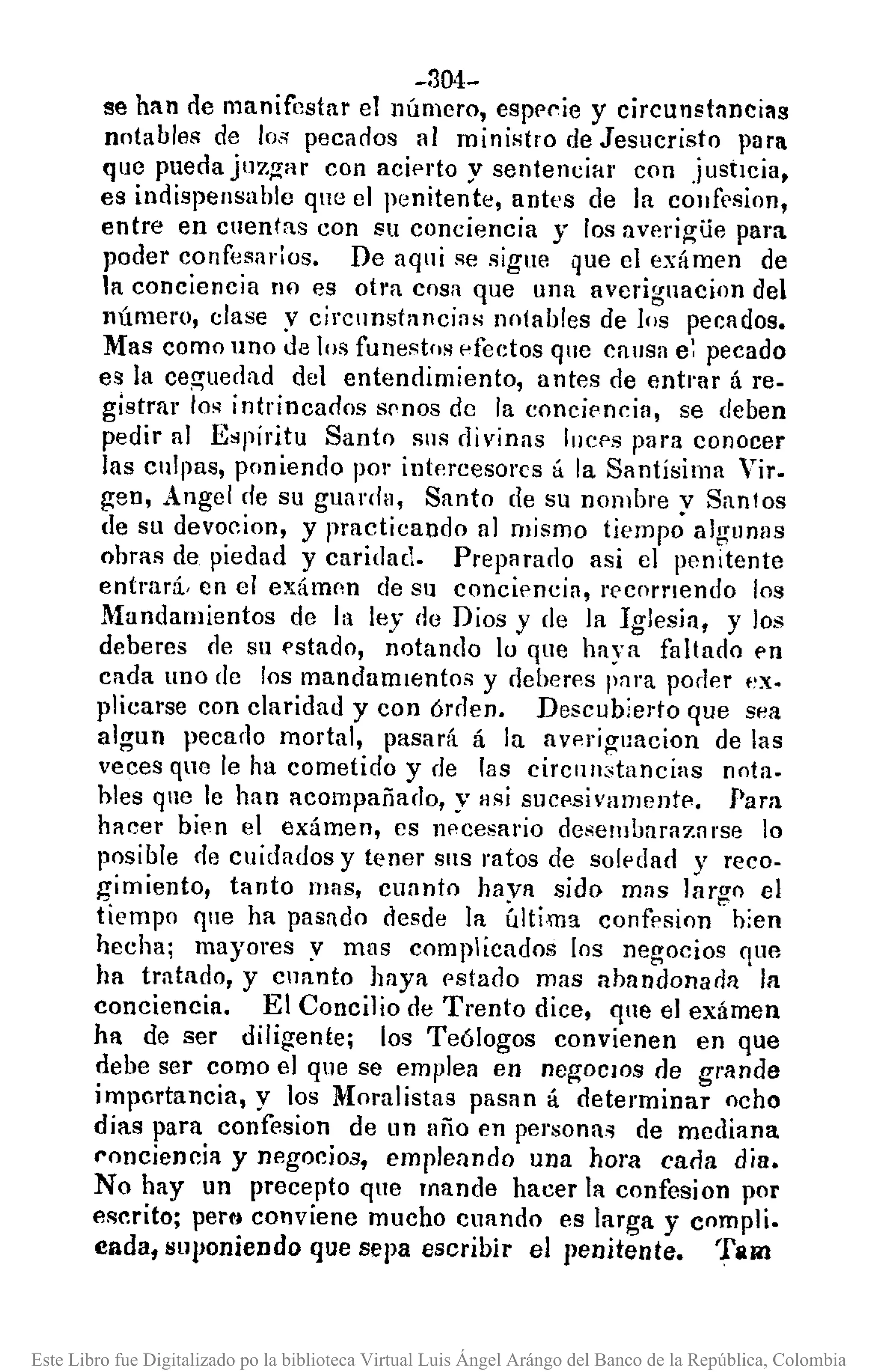 -304-
se han de manifestar elllúmero, espPl'ie y circunstnncillS
notables de los pecados 111ministro de Jesucristo para
que pueda juzgar con aciprto y sentenciar con justicia,
es indispensahle que el penitente, antes de la coufrsion,
entre en cnentas con su conciencia y los averigUe para
poder confesados. De aqui se sigue que el exámen de
la conciencil1 !lO es otl'a cosa que una averignacion del
número, clase y circnnstancins notables de los pecados.
Mas como uno de los funestos pfeelos que cansa e: pecado
es la ceg'uedad del entendimiento, antes de entrar á re.
glstrar los intrincados spnos de la eoncipncia, se deben
pedir al Espíritu Santo SIlS di vinas lueps para conocer
las cnlpas, poniendo pOl"intf~rcesorcs á la Santísima Vil'.
gen, Angel de su guarda, Santo de su nombre y Santos
de Sll devocion, y practicando al mismo tiempo algunas
obras de piedad y caridad. Preparado asi el penitente
entrará, en el exámnn de su concipncia, recornendo los
Mandamientos de la ley de Dios y de la Iglesia, y los
deberes rle su "stado, notando lo que haya faltado pn
cada uno de los mandamIentos y deberes l'f1ra poder f~X.
plicarse con claridad y con órden. Descubierto que sea
algun pecado mortal, pasará á la avpriguacion de las
veces qne le ha cometido y de las circlIll:'tancias nota.
hles qlle le han acompañado, y llsi sucpsivamentp. Para
hacer bien el exámen, es npcesario desembarazarse lo
posible de cuidados y tener sus ratos de solpdad y reco-
gimiento, tanto mas, cuanto haya sido mns largo el
tiempo qlle ha pasado desde la última confesion hien
hecha; mayores y mas complicados [os negocios que
ha tratado, y cuanto haya pstado mas ahandonana la
conciencia. El Concilio de Trento dice, que el exámen
ha de ser diligente; los Teólogos convienen en que
debe ser como el que se emplea en negocIOs de grande
importancia, y los Moralistas pasan á determinar ocho
días para confesion de llll año en pel'sona~ de mcdiana
I"onciencia y negocios, empleando una hora caria dia.
No hay un precepto que mande hacer la confesion por
escrito; pertj conviene mucho cuando es larga y compli.
cada, suponiendo que sepa escribir el penitente. TiR!
Este Libro fue Digitalizado po la biblioteca Virtual Luis Ángel Arángo del Banco de la República, Colombia
 