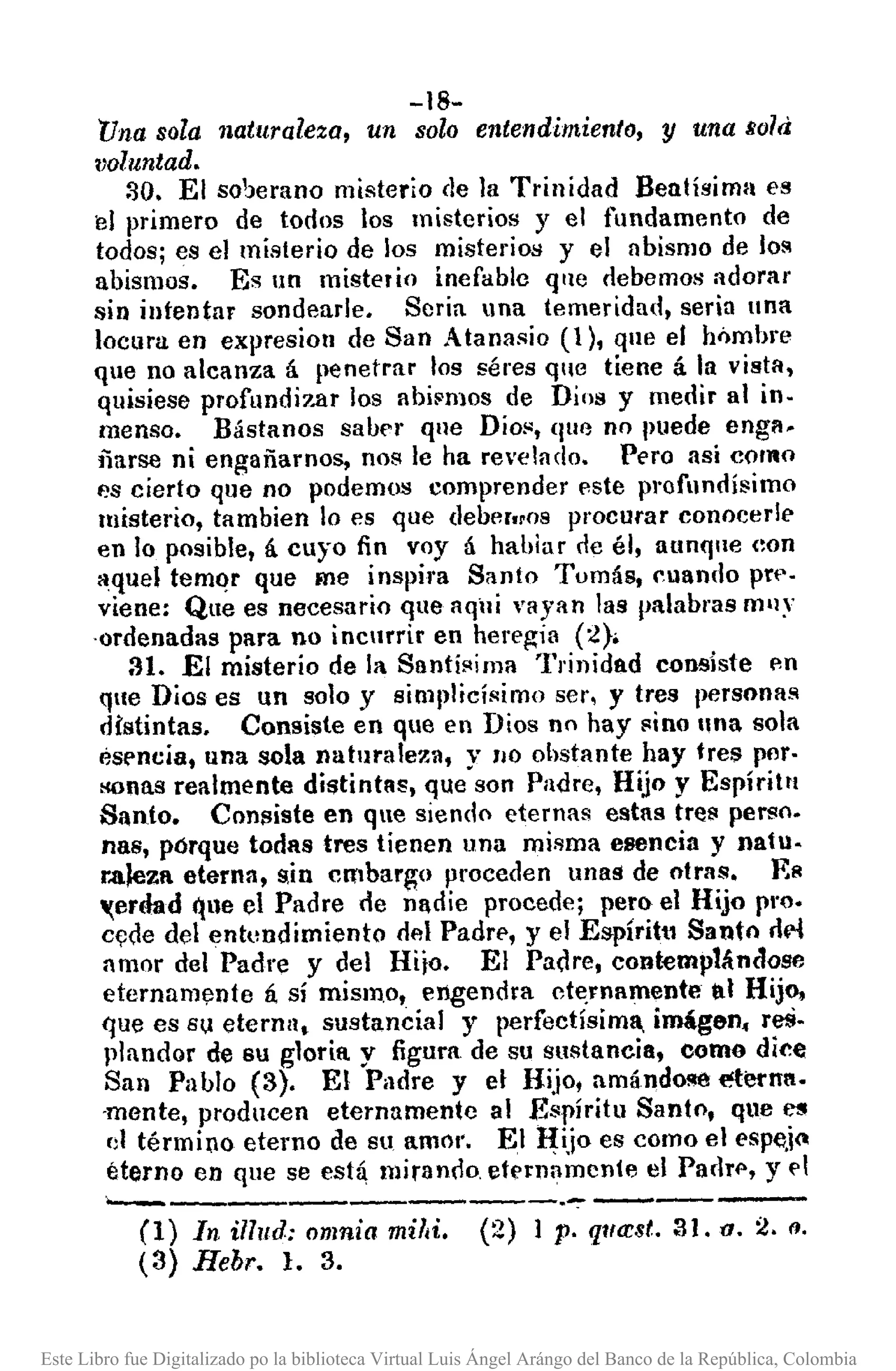 -18-
'Unasola naturaleza, un solo entendimiento, y una liola
lJQluntad.
::lO. El so'Jerano misterio de la Trinidad Benlísima es
el primero de todos los misterios y el fundamento de
todos; es el misterio de los misterios y el llbismo de lol'!
abismos. Es un misterio inefable qlle clebemos adorar
sin intentar sondeade. Seria una temeridad, seria IIna
locura en expresiorr de San Atanasio (1), que el hnmbre
que no alcanza á penetrar los séres que tiene á la vista,
quisiese profundizar los abi~mos de Dios y medir al in.
menso. Bástanos saber que Dio!', (¡UC no puede engll_
ñarse ni engañarnos, nos le ha revelado. Pero así como
es cierto que no podemos comprender este profundísimo
misterio, tambien lo es que deber"os procurar conocerle
en lo posible, á cuyo fin voy á hablur cleél, aunque (:on
aquel temQr que me inspira Santo Tomás, cuando pre.
viene: Que es necesario que aqili vayan las I)alabl'asm'lY
-ordenadas para no incurrir en heregia (2};
31. El misterio de la Snntíi'lima Trinidad consiste p.n
que Dios es un solo y siml,licísimo ser, y tres personas
distintas. Consiste en que en Dios no hay !linoIlna sola
ésencia, una sola naturaleza, y 110 obstante hay tres pllr.
>lOnasrealmente distintas, que son Padre, Hijo y Espíritu
Santo. Consiste en que siendo eternas estas tretl pertlo.
nas, pórque todas tres tienen una misma esencia y natu.
raleza eterna, sin embargo proceden unaS de otras. F,A
'(erdad que el Padre de nadie procede; pem el Hijo pro.
c~de del entundimiento del Padrp, y el Espíritu Santo rlM
amor del Padre y del Hijo. El Padre, cont-emplándose
eternamt;lnte á sí mismo, engendra ct~rnamente al Hijo,
que es Su eternn, sustancial y perfectísima, imágen. reS-
plandor de 8U gloria. y figura de su sustancia, como dice
San Pablo (3). El Padre y el Hijo, amándo~ eterna.
-mente, producen eternamente al Espíritu Santo, que es
d término eterno de su amOl'. El ~ijo es como el espe.i~
éterno en que se está mirando etE'rnnmcnte el Paclrl', y ('1
._------------- .•~-----(1) In i1llld: omnia mildo (2) 1 p. qlfcrst. 31. o. 2. (l.
(3) Hebr. l. 3.
Este Libro fue Digitalizado po la biblioteca Virtual Luis Ángel Arángo del Banco de la República, Colombia
 
