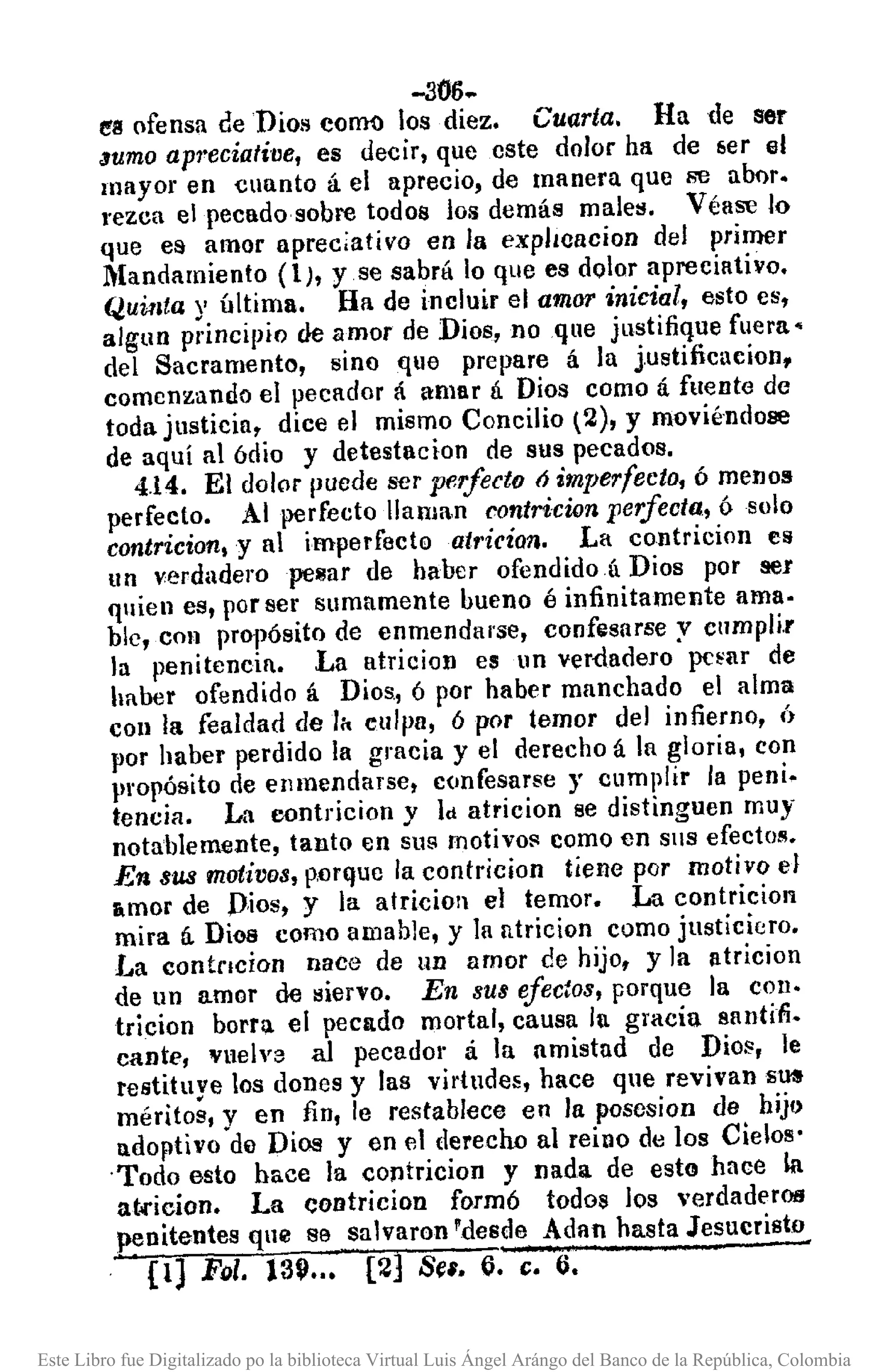 -306~
e'l! ofensa ceDios comi) los diez. Cuarta. Ha de ser
"umo aprecíafilJe, es decir, que cste dolor ha de ber el
mayor en cuanto á el aprecio, de manera que se almr.
l'ezca el pecado sobre todos los demás males. Véase lo
que es amor apreciativo en la expILcacion del primer
.Mandamiento (1), yse sabrii lo que es dolor apreciativo.
Quu¡ta y última. Ha de incluir el amor inicial, esto es,
alglln principio de amor de Dios, noqne justifique fuera-
del Sacramento, sino qlle prepare á la j.ustificucion,
comenzando el pecador á amar lÍ. Dios como á fuente de
toda justicia, dice el mismo Concilio t2), y moviéndose
de aquí al ódio y detestacion de sus pecados.
4.14. El dolor puede ser perfecto ó imperfecto, ó menos
perfecto. Al perfecto lIan¡a,n contricíon perfecta, ósolo
contricion, y al imperfecto atricían. La contricion es
un verdaderope~ar de haber ofendidoú Dios por ser
qlien es, por ser sumamente bueno é infinitamente ama·
ble, con propósito de enmendarse, confesarse y cnmpli.r
la penitencin. La atricioD es un ver-dadero pc~ar de
haber ofendido á Dios, ó por haber manchado el alma
COII la fealdad de lit culpa, 6 por temor del infierno, Ú
por haber perdido la gracia y el derecho á la gloria, con
propósito de enmendarse, confesarse J' cumplir la peni.
tencia. La oontricion y Id atricion se distinguen muy-
notablemente, tanto en sus motivo!' como en SlIS efecto/!.
En sus motivos, p.orque la contricion tiene por motivo el
amor de D,ios~ y la atricioll el temor. La contricion
mira á Dios como amable, y la ntricion corno justiciero.
1.•a contncion nace de LID amor de hijo, y]a lltricion
de un amor de siervo. En sus efectos, porque la COll.
tricion barril el pecado mortal, causa la gracia santiti.
cante, vuelve al pecador á la amistud de Di08, le
restituye los dones y las virtudes, hace que revivan S~
méritos, y en fin, le restablece en la poscsiaD de hijo
adoptivo de Dios y en el derecho al reino de los Cielos'
'Todo esto hace la coptricion y nada de esto hace la
a t••.icion. La eontricion formó todos los 'erdaderOll
penitentes qne se salvaron 'desde Adan hasta Jesucristo
.. [lJ Fol. 13~..• [2] Se', ti. c;, ti.
Este Libro fue Digitalizado po la biblioteca Virtual Luis Ángel Arángo del Banco de la República, Colombia
 