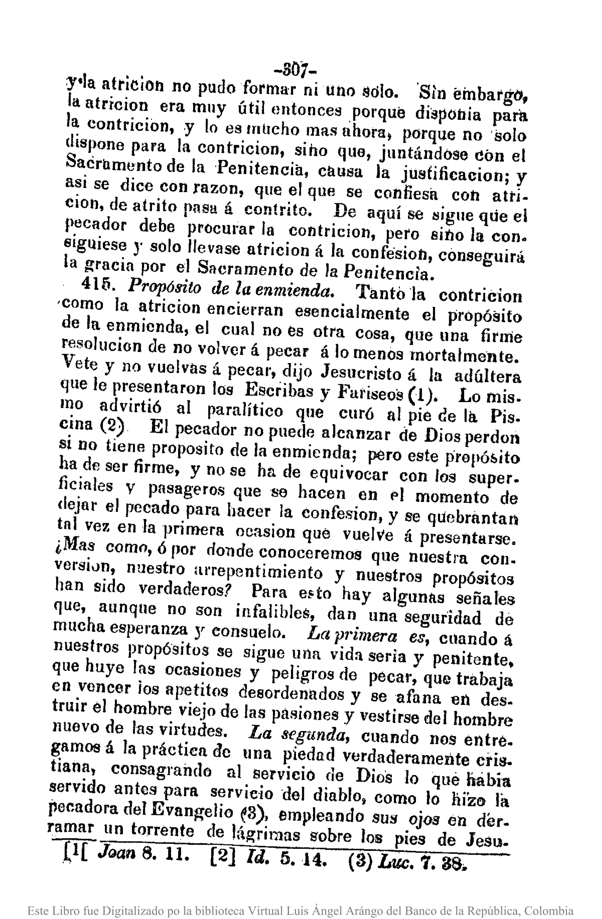 -301-
Y'la atricion no pudo forlnar ni Ul10 solo. 'Sin embargo,
la atricion era Inuy útilllntonces .porque dispOlJía para
la contricion, .y lo es InllChomas ahoral porque no 'solo
dispone para la contricion, siho qua, juntándose don el
Sacramento de la 'Penitencia, causa la justificacion; y
asi se dice con razon, que el que se confiesa con atrio
cion, de atrito pas!! á contrito. De aquí se lJiglleqlie el
peCador debe procurar la contriciol1, pero sino la con.
siguiese J solo llevase atricion á la confesion, conseguirá
la gracia por el Sacramento de la Penitencia.
415. Propósito de la enmienda. Tanto la contricion
'Como la atricion encierran esencialmente el propósito
de la enmicnda, el cual no es otra cosa, que una firme
resolucion de no volver á pecar á lo menos mortalmente.
Vete y no vuelvas á pecar, dijo Jesucristo á la adúltera
que le presentaron los Escribas y FUl'iseos(1). Lo mis.
mo advirtió al paralítico que curó al pie de la Pis.
cina (2) El pecador no puede alcanzar de Dios perdon
si no tiene proposito de la enmienda; pero este prepó¡,ito
ha de ser firme, y no se ha de equivocar con los super.
ficiales V pasageros que se hacen en 1"1 mOlnento de
dejar el pecado para hacer la confesion, y se quebrantan
tal vez en la primera oeasion que vuelve á presentarse.
¿Mas corno, ó IJor donde conoceremos que nuestra COIl.
versiun, nuestro al'tepentimiento y nuestros propósitos
han sido verdaderos? Para e~to hay algulllls señales
que, aunque no son infalihles, dan una seguridad de
mucha esperanza y consuelo. La pl'imera es, cllando á
nuestros propósitos se sigue una vida seria y penitente.
que huye las ocasiones y peligros de pecar, que trabaja
en vencer los apetitos desordenados y se afana en des.
truir el hombre viejo de las pasiones y vestirse del hombre
nuevo de las virtudes. La segunda, cuando nos entre.
gamosá la práctica de una piedad verdaderamente cris.
tiana, consagraildo al servicio de Dios lo que nabia
servido antes para servicio del diablo, como lo hizo la
pecadora del Evan¡:relio e3), empleando sus ojos en der.
ramar un torrente de lág-rimas sobre los pies de Jesu.
(l[ JIJan 8. 11. [2] Id. 5.14. (3) LIle. 7. 38.
Este Libro fue Digitalizado po la biblioteca Virtual Luis Ángel Arángo del Banco de la República, Colombia
 