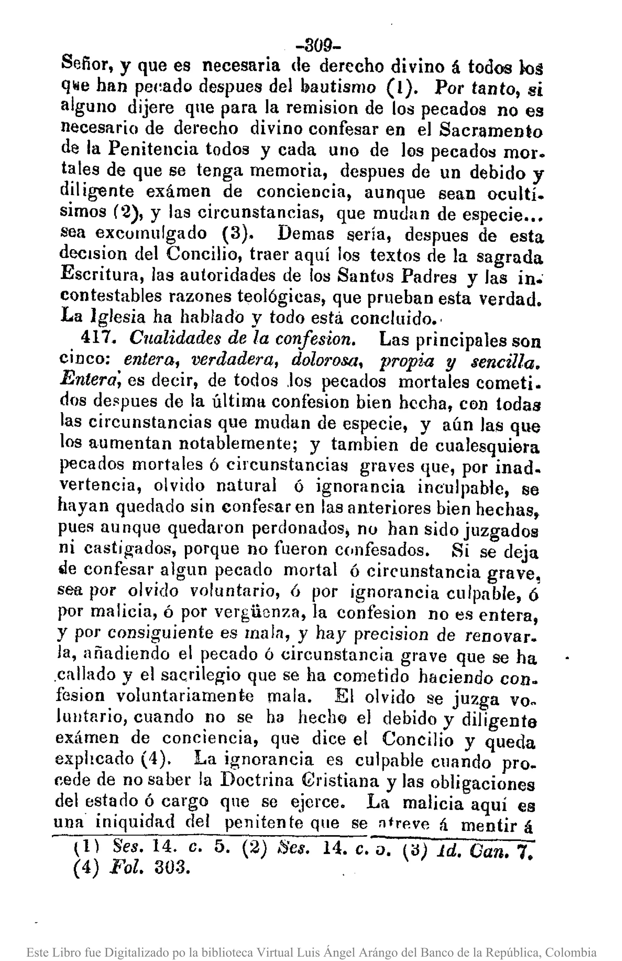 -309-
Sefior, y que es necesaria de derecho divino á todos lo~
qwe han pe(~ado despues del bautismo (1). Por tanto, si
alguno dijere que para la remision de los pecados no es
necesario de derecho divino confesar en el Sacramento
de la Penitencia todos y cada uno de los pecados mor.
tales de que se tenga memoria, despues de un debido y
dil ¡gente exámen de conciencia, aunque sean ocultí.
simos (2), y las circunstancias, que mudan de especie •••
sea excumulgado (3). Demas !lería, despues de esta
dcclsion del Concilio, traer aquí los textos de la sagrada
Escritura, las autoridades de los Santos Padres y las in.
contestables razones teológicas, que prueban esta verdad.
La Iglesia ha hablado y todo esta concluido.,
417. Cualidades de la confesion. Las principales son
cinco: entera, verdadera, dolo1'osa, propia y sencilla.
Entera; es decir, de todos .los pecados mortales cometi.
dos deBpues de la última confesion bien hecha, con todas
las circunstancias que mudan de especie, y aún las que
los aumentan notablemente; y tambien de cualesquiera
pecados mortales ó circunstancias graves que, por inad.
vertencia, olvido natural ó ignorancia inc'ulpable, se
hayan quedado sin confesar en las anteriores bien hechas,
pues aunque quedaron perdonados, nu han sido juzgados
ni casti~ados, porque DO fueron c(.nfesados. Si se deja
.le confesar algun pecado mortal ó circunstancia grave,
sea. por olvido voluntario, ó por ignorancia culpable, ó
por malicia, ó por verguenza, la eonfesion no es entera,
y por consiguiente es lna)ll, y hay precision de renovar.
la, añadiendo el pecado ó circunstancia grave que se ha
,callado y el sacrileg-io que se ha cometido haciendo con.
fesion voluntariamente mala. El olvido se juzga vo.
IUlltflrio, cuando no se ha hecho el debido y diligente
exámen de conciencia, que dice el Concilio y queda
explicado (4). La ignorancia es culpable cuando pro.
cede de no saber la Doctrina {bistiana y las obligaciones
del estado ó cargo qne se ejcrce. La malicia aquí es
una iniquidad del peniten te que se lltrp.vp. á mentir á
U) Seso 14. C. 5. (2) Ses. 14. C. i). ~íl) id. Gan. 7.
(4) Fol. 303.
Este Libro fue Digitalizado po la biblioteca Virtual Luis Ángel Arángo del Banco de la República, Colombia
 