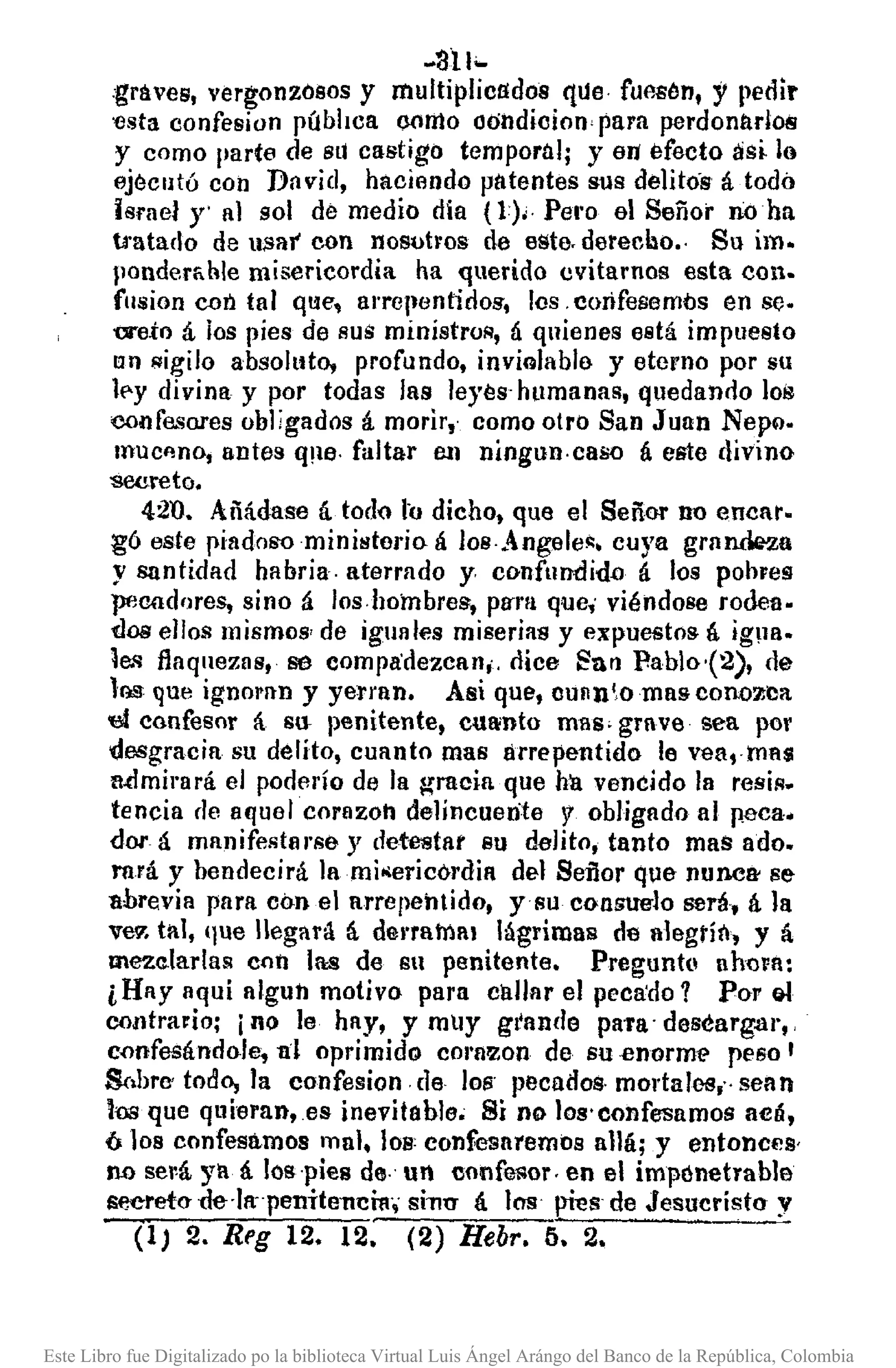 .811•..
:graves, vergonzosos y multiplicados etlJe fUAsén, y pedir
'Csta confesian pública como ool1dicion, para perdonarlos
y como parte de 811 castigo temporal; y 6Il' efecto así lo
ejecutó con David, haciendo patentes sus delítós á todo
Israel Y' 111sol de medio dla (1), Pel'o el Señor n:oha
tratado de u,Sar con nosutros de este. derecbo .. Su im.
j10ndernhle misericordia ha querido evitamos esta COll.
fllsion eún tal q!:lC, arrcllcntid08, los .cmifesemós en se.
'OI'eto á. los pies de sus ministros, á quienes está impuesto
un ¡¡igilo absolllto, profundo, inviolablo y eterno por su
le-y divina y por todas las leyes· humanas, quedando los
confesares obligados á morir,· como otro San JURn Nepll.
mUCflnOIantes Q116· faltar en ningun.caso á e&te divino
-sooreto.
42U. Añádase á todo lo dicho, que el Señor no (mear.
gó este piadoS'Ominilltcrio á los·Angelc~. cuya grnnde2a
y santidad habría. aterrado y confundi-dil á los pohres
pecadores, sino á los.hombres, pura que; viéndose rodea.
{/ilSellos mismos, de iguales miserias y expuestos á ig!la.
les flaquezas, se compa'dezean;, dice ~an P.ablo-(2), de
lQS que ignoran y yerran. Asi que, oUlln',omascon.ozea
'el confesor á su- penitente. cuaiDto mili' grave sea por
desgracia su délíto, cuanto mas lIrrepentido le vea,mflS
n'¿mil'ará el poderío de la gracia que hu venéido la resiR_
tencia de aquel corazoh delincuente 'Y obligado al peca.
dor á manifestarse y detestar su dalito, tanto maS ado.
rará y bendecirá Jami ••ericól'dia del Señor que nUMB' se
ahrevia para con el arrepentido, ysu consue-lo será, á la
Ve7. tal, 'lue llegara á del'ratnl1 lágrimas de lllegtít'l, y á
mezelarlas con 1ll:S de su penitente. Pregunto ahora:
¿Hay aqui llgun motivo para callar el peca'do 1 Por Qt
contrario; ino le hlY, y mUy grande paTa' descarga)'"
c,onfeeándaJe, al oprimido C01'8'Zon de su enorme peso I
S',bre todo, la confesion. de los' pecados. mortales," seIl n
lns que qllieran,es inevitahle; Si no los' confesamos 3C1Í.
610s confesamos mal, los: conFesaremos allá; y entonces'
n.o será ya á los'pies de· un confesor, en el impónetrable
$eereto- t1e-·lapenitel1cn •.; sil1U á Ins pies de JesucristO' y
(1) 2. Reg 12. 12. (2) Hebr. 5. 2.
Este Libro fue Digitalizado po la biblioteca Virtual Luis Ángel Arángo del Banco de la República, Colombia
 