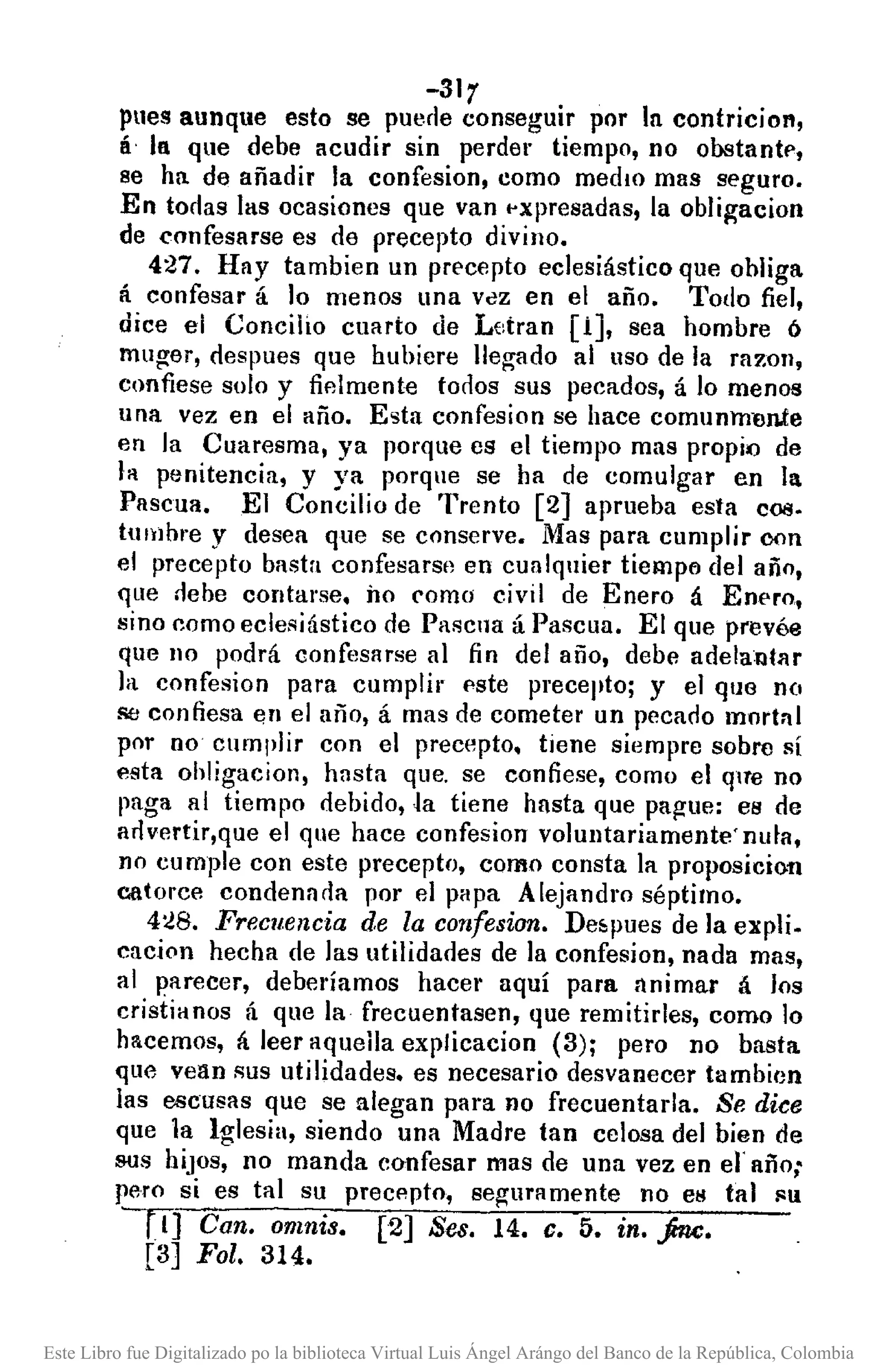 -31r
pues aunque esto se puerle conseguir por In contricion,
IÍ In que debe acudir sin perder tiempo, no obstantf',
se ha de añadir la confesion, como medIO mas seguro.
En torlas las ocasiones que van pxpresadas, la oblil{acion
de eonfesarse es de precepto divino.
427. Hay tambien un precepto eclesiástico que obliga
á confesar á lo menos una VclZ en el año. Todo fiel,
dice el Concilio cuarto de Letran (i], sea hombre ó
muger, des pues que hubiera llegado al liSO de la razon,
confiese solo y fielmente torlos sus pecados, á lo menos
una vez en el año. Esta confesion se hace comunnren.te
en la Cuaresma, ya porque es el tiempo mas propiQ de
la penitencia, y ya porque se ha de comulgar en la
Pascua. El Concilio de Trento (2] aprueba esta coa.
tumbre y desea que se conserve. Mas para cumplir oon
el precepto basta confesars!) en cualquier tiempl'l del año,
que rlebe contarse. Ílo como civil de Enero á Enero,
sino como eclesiástico de Pascua á Pascua. El que prevée
que 110 podrá confesarse al fin del año, debe adelantllr
la confesion para cumplir este precepto; y el que no
se confiesa en el año, á mas de cometer un pecado mortnl
por no cumplir con el precepto. tiene siempre sobre sí
esta ohligacion, hasta que. se confiese, como el que no
paga al tiempo debido, Ja tiene hasta que pague: es de
arlvertir,que el que hace confesion voluntariamente' nufa,
no cumple con este precepto, como consta la proposicioD
catorce condenada por el pHpa Alejandro séptimo.
4:!8. Frecuencia de la confesion. De.pues de la expli.
cacion hecha de las utilidades de la confesion, nada mas,
al parecer, deberíamos hacer aquí para nnimar á los
cristiHnos á que la frecuentasen, que remitirles, como lo
hacemos, á leer aqueila explicacion (3); pero no basta
que vean sus utilidades. es necesario desvanecer tambicJn
las escueas que se alegan para no frecuentarla. Se dice
que la Iglesia, siendo una Madre tan celosa del bien de
sus hiJOS, no manda confesar mas de una vez en el' año;
pero si es tal su precepto, se¡:;uramente no CM tal !'lU
--rTJ Can. o11!nis. [2] Seso 14. c. 5. in. jru;.
[3] Fol. 314.
Este Libro fue Digitalizado po la biblioteca Virtual Luis Ángel Arángo del Banco de la República, Colombia
 