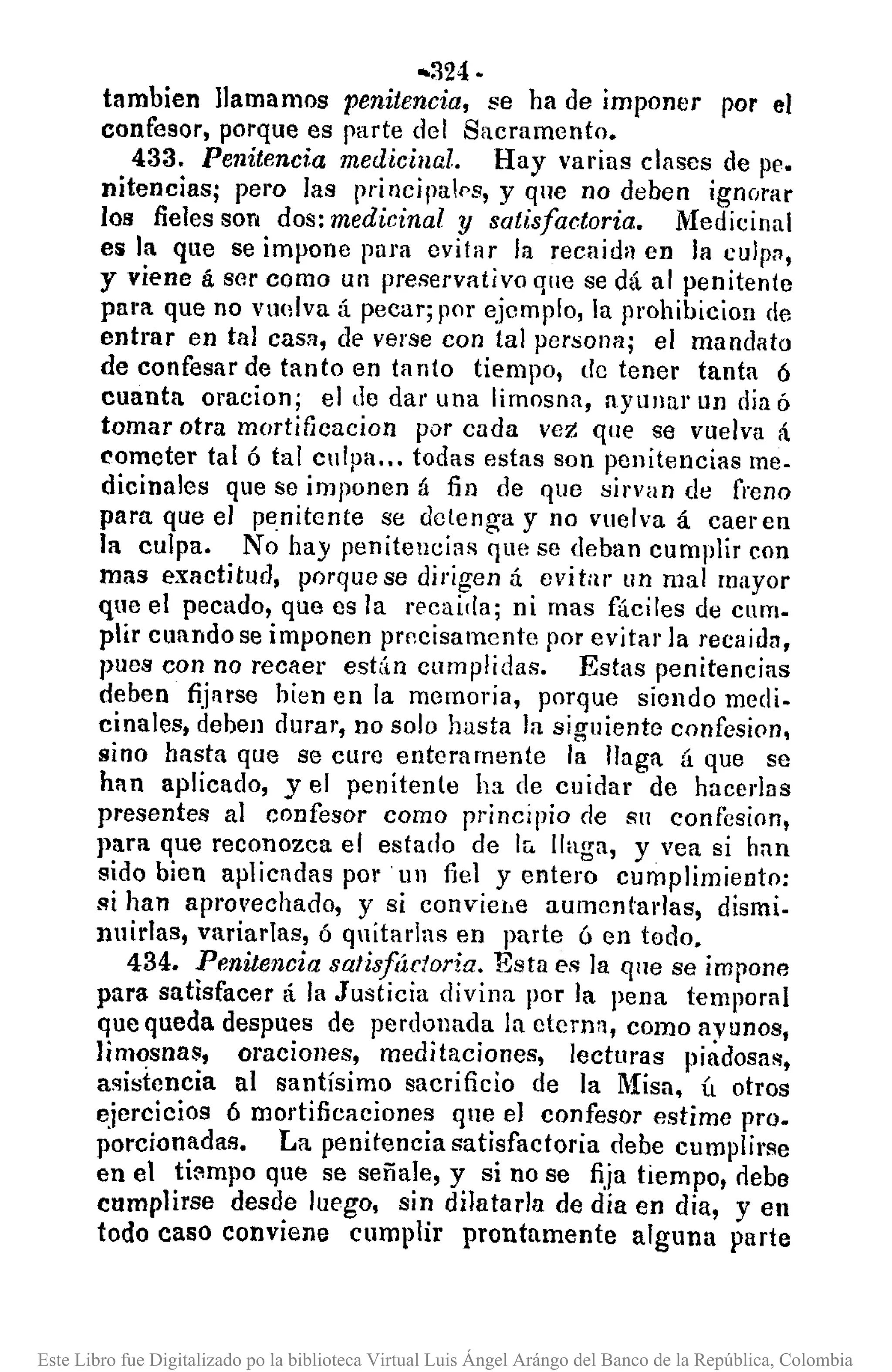 .•324·
tambien llamamos penitencia, se ha de imponer por el
confesor, porque es parte del Sacramento.
433. Penitencia medicinal. Hay varias clases de pe.
nitencias; pel'o las principaf>s, y que no deben ignorar
los fieles son dos: medicinal y satisfactoria. Medicinal
eli la que se impone para evitar la recaida en la culpn,
y viene á ser como un preservativo que se dá al penitente
para. que no vuolva á pecar; por ejemplo, la prohibicion de
entrar en tal casn, de verse con tal persona; el mandato
de confesar de tanto en ta nto tiempo, de tener tanta 6
cuanta oracion; el de dar una limosna, ayuJlur un día ó
tomar otra mortificacion por cada veZ que se vuelva á
cometer tal ó tal culpa ... todas estas son penitencias me-
dicinales que se imponen á fin de que sirvan de freno
para que el penitente se detenga y no vuelva á caer en
la culpa. No hay penitencias C]uese deban cumplir con
mas exactitud, porque se dirigen á evitar un mal mayor
que el pecado, que es la recaida; ni mas fáciles de cnm.
plir cuando se imponen precisamente por evitar la rccaidll,
pues con no recaer est(¡n cumplidas. Estas penitencias
deben fijarse hien en la memoria, porque siendo medio
cinales, dehen durar, no solo hasta la siguiente confesioo,
sino hasta que se cure enteramente la llaga á que se
han aplicado, yel penitente ha de cuidar de hacerla s
presentes al confesor como principio de SlI confesion,
para que reconozca el estado de Ir. llaga, y vea si han
sido bien aplicadas por un fiel y entero cumplimiento:
si han aprovechado, y si conviehe aumcntadas, dismi.
nuirlas, variarJas, 6 quitadas en parte ó en todo.
434. Penitencia satisfáctoria. Esta es la qne se impone
para satisfacer á la Justicia divina por la pena temporal
que queda despues de perdonada la eterna, como ayunos,
limosnas, oraciones, meditaciones, lecturas piadosa!!,
asistencia al santísimo sacrificio de la Misa, ú otros
ejercicios 6 mortificaeiones que el confesor estime pro.
porcionadas. La penitencia satisfactoria debe cumplirse
en el ti:'lmpo que se señale, y si no se fija tiempo, nebe
cumplirse desde Juego, sin dilatarla de dia en dia, y en
todo caso conviene cumplir prontamente alguna parte
Este Libro fue Digitalizado po la biblioteca Virtual Luis Ángel Arángo del Banco de la República, Colombia
 