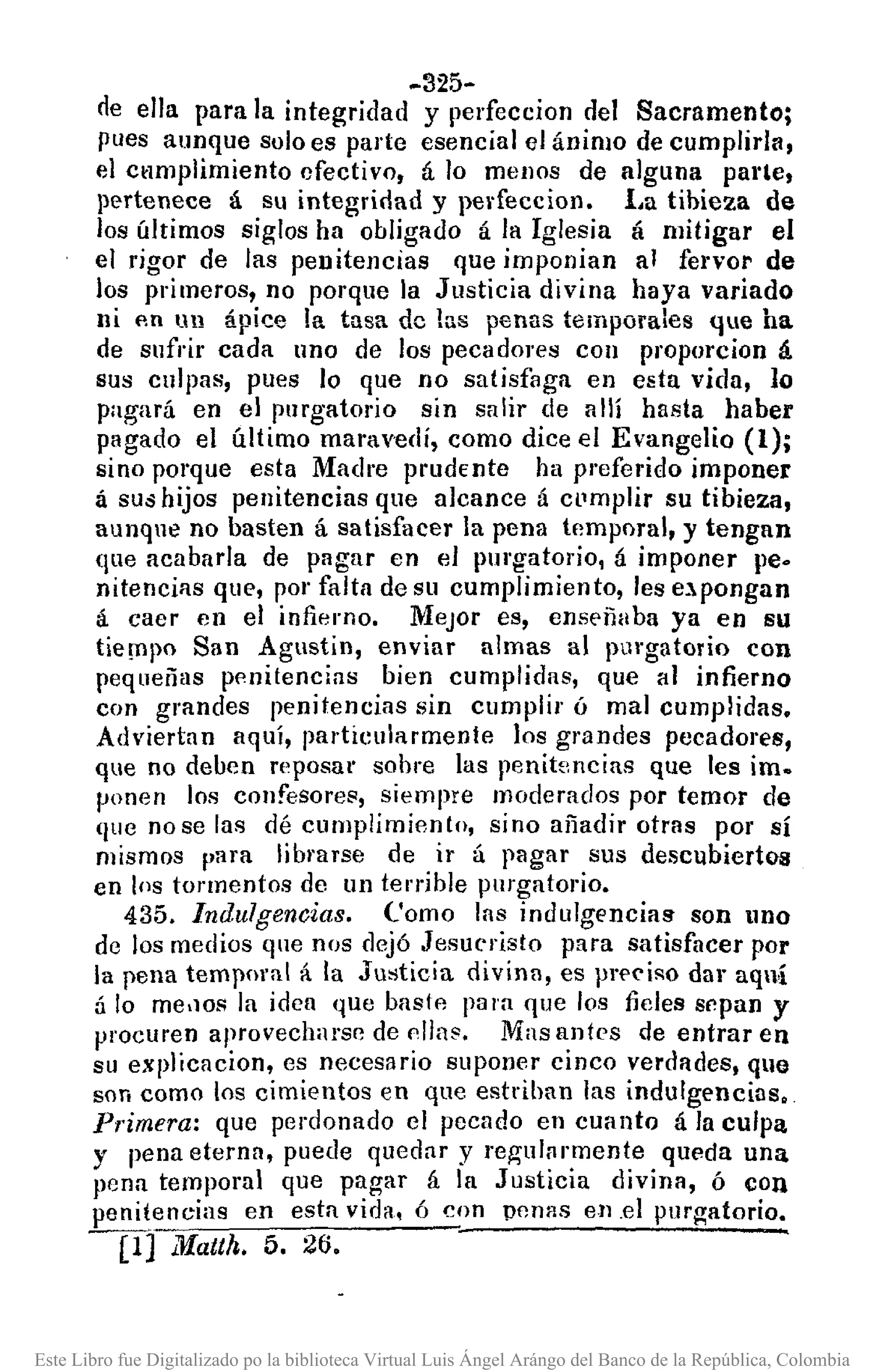 -325-
ne ella para la integrinad y perfeccion del Sacramento;
pues aunque solo es parte esencial el ánimo de cumplirla,
el ctlmplimiento efectivo, á lo menos de alguna parte,
pertenece á su integrirlad y perfecciono l,a tibieza de
los últimos siglos ha obligado á la Iglesia á mitigar el
el rigor de las penitencias que imponian al fervor de
los primeros, no porque la Justicia divina haya variado
ni fin un ápice la tusa de las penas temporales que ha
de snfrir cada uno de los pecadores con proporcion á
sus culpas, pues lo que no satisfaga en esta vida, lo
pagará en el purgatorio sin salir de allí hasta haber
pagado el último maravedí, como dice el Evangelio (1);
sino porque esta Madre prudente ha preferido imponer
á SUd hijos penitencias que alcance á cl'mplir su tibieza,
aunqne no basten á satisfacer la pena tempnral, y tengan
que acabarla de pagar en el purgatorio, á imponer pe.
nitencias que, por falta de su cumplimiento, les e.l.pongan
á caer en el infierno. Mejor es, enseñaba ya en su
tie!llpo San Agustin, enviar almas al pl1l'gatorio con
peq ueñas pf'nitencias bien cumplidas, que al infierno
con grandes penitencias sin cumplir ó mal cumplidas.
Adviertan aquí, particularmente los grandes pecadores,
que no deben reposar sobre las penitencias que les im.
ponen los confesores, siempre moderados por temor de
(Iue nose las dé cumplimiento, sino añadir otras por sí
mismos para librarse de ir á pagar sus descubiertos
en los tormentos de un terrible purgatorio.
435. Indulgencias. Como las indulgencias son lno
de los medios que nos dejó Jesucristo para satisfacer por
la pena temporal á la Justicia divinn, es prpciso dar aquí
:í lo me.lOS la idea que baslfl para que los fieles sf!pan y
procuren aprovecharse de !'lIns. Mas antes de entrar en
su explicacion, es necesario suponer cinco verdades, que
son como los cimientos en que estriban las indulgencias.
Primera: que perdonado el pecado en cuanto á la culpa
y pena eterna, puede quedar y regulfrmente queda una
pena temporal que pagar á la Justicia divina, ó con
penitencias en esta vida, ó con penas en .el purgatorio.
----¡:fl ZifaUh. 5. 26.
Este Libro fue Digitalizado po la biblioteca Virtual Luis Ángel Arángo del Banco de la República, Colombia
 