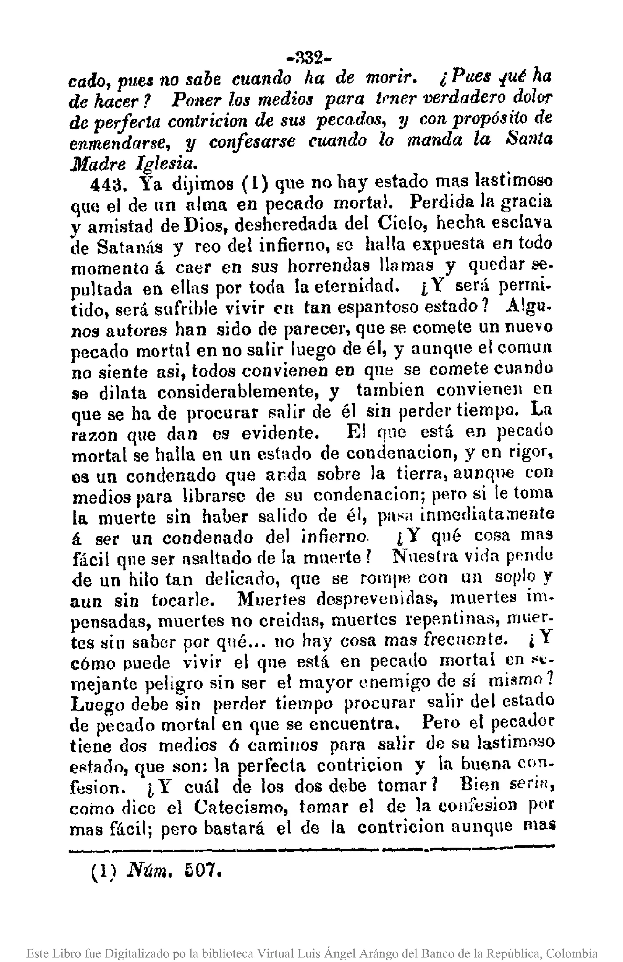 -~32-
cado, pues no sabe cuando ¡la de morir. l Pues ",ut ha
de hacer? Poner los medios para tmer verdadero dolor
de perfecta contricion de SllS pecados, y con propósito de
enmendarse, y confesarse cuando lo manda la Santa
Madre Iglesia.
44a. Ya dijimos (1) que no hay estado mas lastimoso
que el de un alma en pecado mortal. Perdida la gracia
y amistad de Dios, desheredada del Cielo, hecha esclava
de Satanás y reo del infierno, se halla expuesta en todo
momento á caer en sus horrendas lI11mlls y quedar se·
pultada en ellas por toda la eternidad. iY será penni.
tido, será sufrible vivir ('11 tan espantoso estado 1 Algu.
nos autores han sido de parecer, que se comete un nuevo
pecado mortal en no salir luego de él, y aUllque el comuo
no siente asi. todos convienen en que se comete cuando
se dilata considerablemente, y tambien convieneJl en
que se ha de procurar salir de él sin perder tiempo. La
razon que dan es evidente. El que está en pecado
mortal se halla en un estado de condenacion, y en rigor,
es un condenado que a¡;da sobre la tierra, aunqne con
medios para librarse de su condenacion; pero si le toma
la muerte sin haber salido de él, pa~a inmediata;nente
á ser un condenado del infierno. ¡Y qué cosa mas
fácil que ser asaltado rle la muerte ¡ Nuestra vicia pendo
de un hilo tan delicado, que se rompe con un soplo y
aun sin tocarle. Muertes desprevenioas, muertes im.
pensadas, muertes no creidas, muertcs repentinail, muer-
tes sin saber por qué ... 110 hay cosa mas frecuente. ¿ y
cómo puede vivir el que está en pecado mortal en ~:-
mejante peligro sin ser el mayor enemigo de sí mismo 1
Luego debe sin perder tiempo procurar salir del estado
de pecado mortal en que se encuentra. Pero el pecador
tiene dos medios ó camillaS para salir de su lastimoso
estado, que son: la perfecta. contricion y la buena con.
fesion. i Y cuál de los dos debe tomar? Bifln seria,
corno dice el Catecismo, tomar el de la cOllfesion ptlf
mas fácil; pero bastará el de la contricion aunque mas
---------------.----(1) Núm. b07.
Este Libro fue Digitalizado po la biblioteca Virtual Luis Ángel Arángo del Banco de la República, Colombia
 