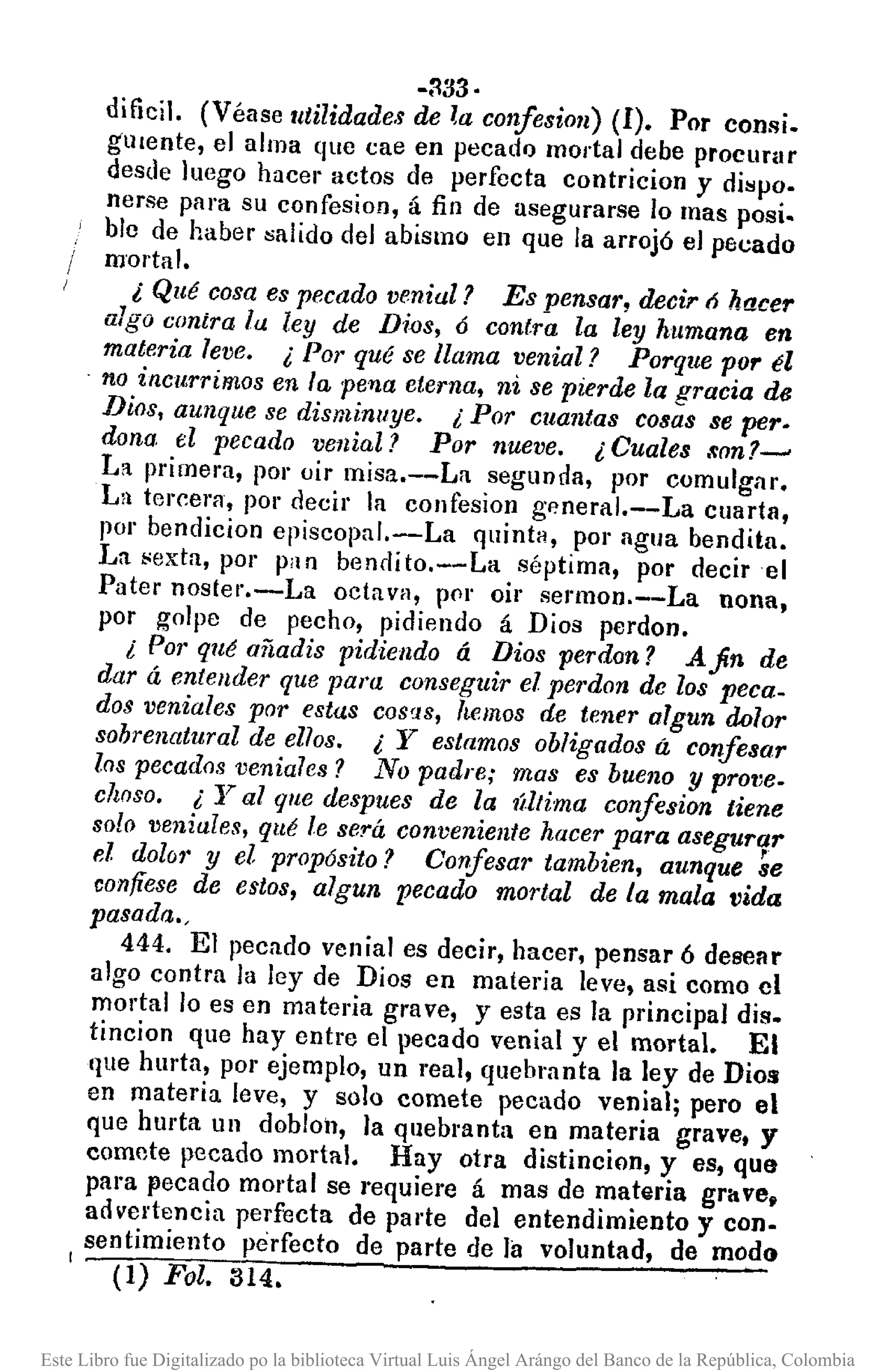 -:133·
dificil. (Véase utilidades de l,acOll1esi07l)(1). Por consi.
glllente, el alma que cae en pecadQ mortal debe prOClIflIr
desde luego hacer actos de perfecta contricion y dispo.
nerse para su confesion, á fin de asegurarse lo mas posi.
ble de haber salido del abismo en que la arrojó el pecado
mortal.
¿ Qué cosa es pecado venial? Es pensar, decir ó hacer
algo contra la ley de Dios, 6 contra la ley humana en
materia leve. ¿ Por qué se llama venial? Porque por él
. no incurrimos en la pella eterna, ni se pierde la gracia de
Dios, aunque se disminuye. ¿ Por cuantas cosas se pero
dona el pecado venial? Por nueve. ¿ Cuales .~on?~
L:t primera, por oir misa.--La segunda, por comulgnr.
La tercera, por deci¡' la confesion general.-La cuarta,
flor bendicion episcopal.-La quintH, por agua bendita.
La ;;exta, por piln bendito.--La séptima, por decir el
Pater noster.-La octava, pflr oir sermon.--La nona,
por golpe de pecho, pidiendo á Dios perdono
¿ Por qué añadis pidiendo á Dios perdon? Afin de
dar á enteuder que pam conseguir el perdon de los peca_
dos veniales por estas COS!lS, hemos de tener algun dolor
sohrenatural de ellos. ¿ y estamos obligados á confesar
los pecados venia7es? No padre; mas es bueno y protle_
clwso. ¿ Yal que despues de la Última conJesion tiene
80lo veniales, qué le será conveniente hacer para asegurar
el dolol' y el propósito? Confesar tambien, aunque ~e
confíese de estos, algun pecado mortal de la mala vida
pasada.,
444. El pecado venial es decir, hacer, pensar 6 desear
algo contra la ley de Dios en materia leve, asi como el
mortal lo es en materia grave, y esta es la principal diso
tincion que hay entre el pecado venial y el mortal. El
que hurta, por ejemplo, un real, quebranta la ley de Dios
en materia leve, y solo comete pecado venial; pero el
que hurta un doblol1, la quebranta en materia grave, y
comete pecado mortal. Hay otra distincion, y es, que
para pecado mortal se requiere á mas de materia grllve.
advertencia perfecta de parte del entendimiento y con.
sentimiento perfecto de parte de la voluntad, de modo1_.,..-.:--:=-::----:- .,.-_
(1) Fol. 314.
Este Libro fue Digitalizado po la biblioteca Virtual Luis Ángel Arángo del Banco de la República, Colombia
 