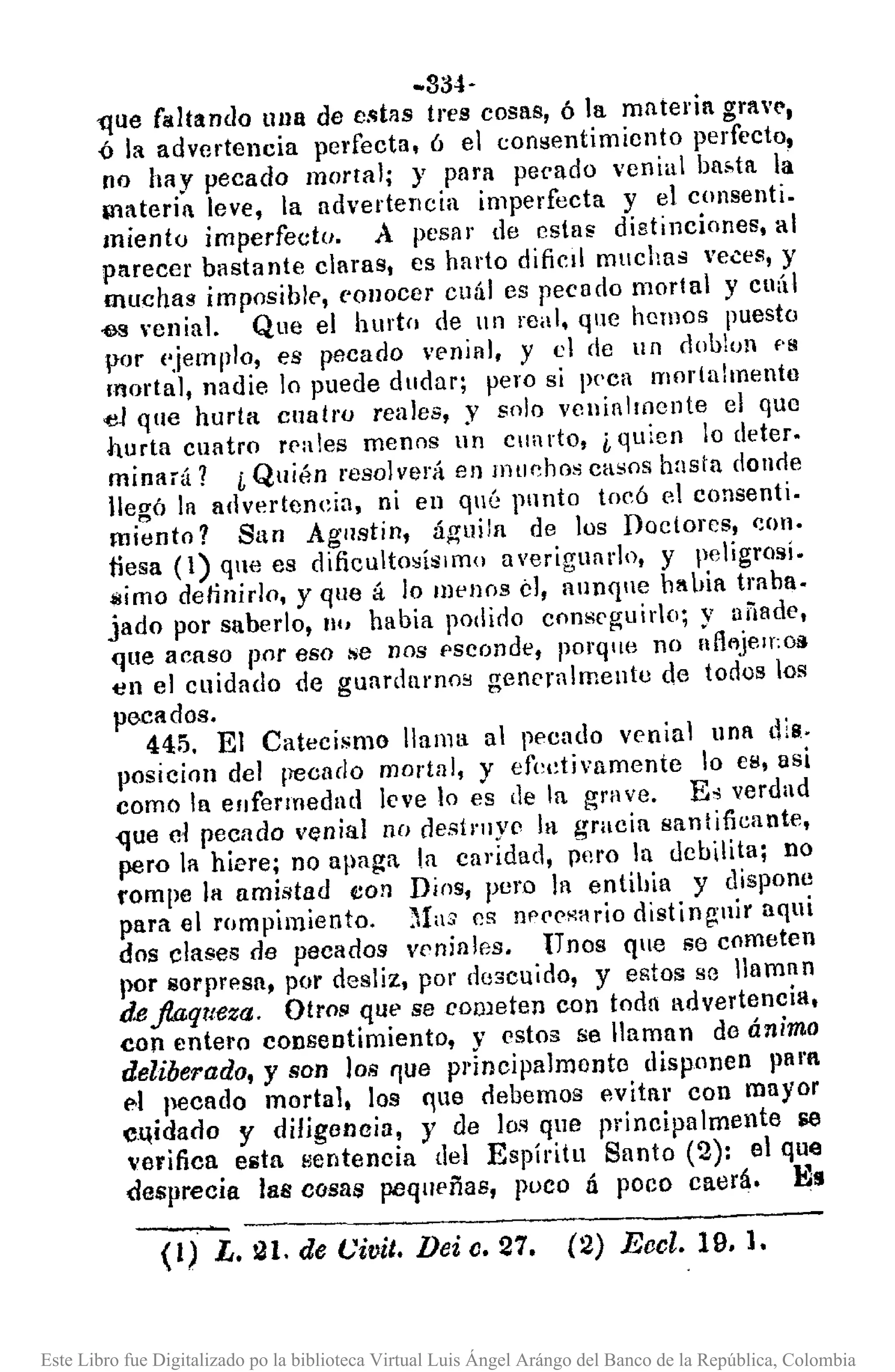 - --------------------
-334-
-que f¡¡ltando una de e.c;tas tres cosas, ó la materia grav(',
{¡ la advertencia perfecta, ó el consentimiento perfecto,
no hay pecado mortal; y para pecado venial ba~tlt la
¡Bateria leve, la advertencia imperfecta y el consenti.
miento imperfecto. A pesar de estas distinciones, al
parecer bastante claras, es harto dificil muchas ve.::es, y
muchas imposible, cOllocer cuál es pecado mortal y cuál
-es ,·cninl. Que el hurto de un real, qne hcmos puesto
por (.jemplo, es pecado venial, y el de un doblon f'S
l!'lortal, nadie lo puede dudar; pero si peca mortal mento
d que hurta cuatro reales, y solo vcnialll1Cnte el que
hurta cuatro rp:!les menos un eun do, ¿ quien lo deter.
minará? i Quién resolverá en muchos casoS hasta doncie
llegó la advertencia, ni en qué pnnto tocó el consenti.
miento? San Agllstin, águila de los Doctores, C()ll·
tiesa (1) que es dificutosísimo averiguar1o, y peligrosí.
$imo delinirlo, y que á lo Illenos el, aunqne b!bia traba.
jado por sabedo, 11" había podino COIl8Cf;uiro; y añade,
que acaso por eso se nos f>sconde, porqne no nfltljelf:oll
t:!l1el cuidado de gUllrdlll'noB generalmente de todos los
pecados.
445. El Catecismo llama al pecado venial una dlS.
posicioll del pecaclo martlll, y efedivamentc lo cs, asi
como In enfermedad leve lo es [le la grave. E" verdad
<Iue el pecado venial no destruye la gracia santificante,
pero la hiere; no apaga. la caridad, pero la debilita; no
rompe la amistad eOil Dios, pero la entihia y dispone
para el rompimiento. ~las es l1p('PHario distinguir aqui
dos clases de pecados veniales. Unos qne se cometen
por 80rpn'!sa, por desliz, por descuido, y egtos se llaman
d.e.flaqueza. Otro!' que se cometen con toda advertencia,
eon entero consentimiento, V estos se llaman de ánimo
deliberada, y son los I]ue pI·jncipaJmonto disponen pal'f
1'1 pecado mortal, los "ue debemos evitar con mayor
CQidado Y diligoncia, y de lo.~que pl'ineipa lmente roe
verifica eilta llentencia del Espíritu Santo (2): el que
desprecia las cosas pequeñas, poco á poco caerá. Es
(1) L. 21. de Civil. Dei c. 27. (2) Eccl. 19. l.
Este Libro fue Digitalizado po la biblioteca Virtual Luis Ángel Arángo del Banco de la República, Colombia
 