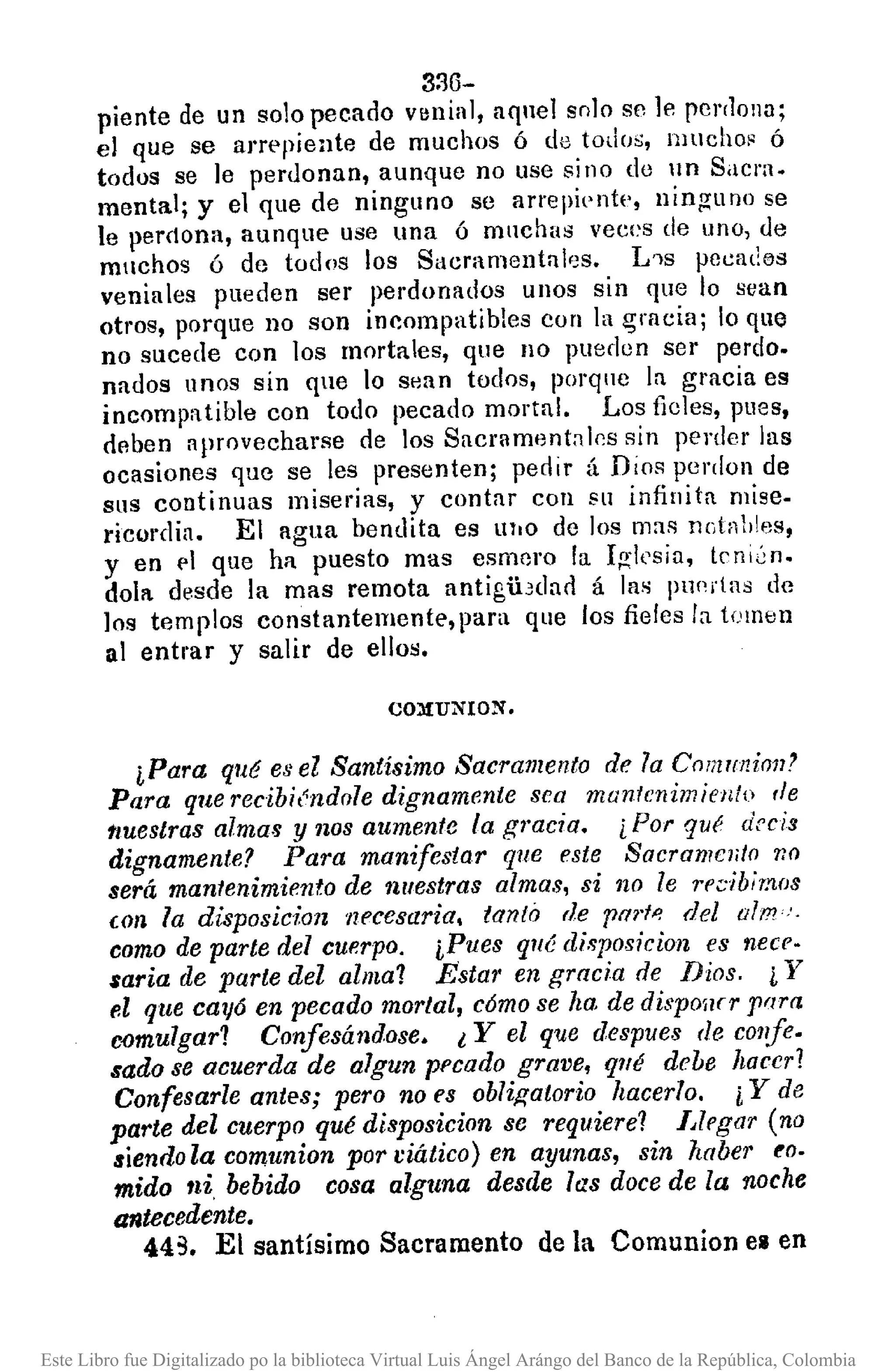 3:30-
piente de un solo pecado venial, aquel solo sc le pcr(lona;
el que se aJ'J'ppiente de muchos ó de todos, llJucho~ ó
todos se ]e pel'llonan, aunque no use si no de un Sacra.
mental; y el que de ninguno se arrepientl', ninguno se
le perdona, aunque use una ó muchas veces de uno, de
muchos ó de todos los Sacramental,;s. L'1s pecal:os
veniales pueden ser perdonados unos sin que lo sean
otros, porque no son incompatibles con la I5rllciu; lo que
no sucede con los mortales, que 110 pueden ser perdo.
nados unos sin que 0 sean todos, porque la gracia es
incompatible con todo pecado mortal. Los ficles, pues,
deben aprovecharse de los Sacrament;¡lc:s sin perder las
ocasiones que se les presenten; pedir á Dios pcrdon de
sus continuas miserias, y contar con su infinita mise-
ricordia. El agua bendita es lIl'O de los mas nGtnl.les,
y en 1'1 que hit puesto mas esmero la I¡!;1csia, tcnlén.
dola desde la mas remota antigibdarl á las pu('rtas de
los templos constantemente,para que los fieles la tomen
al entrar y salir de ellos.
CO:llU¡'¡ION.
iPara qué es el Santísimo Sacramento de la C01i!1IniOl1'
Para que recibiéndole dignamente sea mantenimiento rle
lluestras almas y nos aumente la gracia. ¿ Por qué arcia
dignamente? Para manifestar que este Sacramento 'l¡()
será mantenimiento de nuestras almas, sí no le recibimos
(On la disposicion necesaria. tanló de pm'!'! del alm"·
como de parte del cuerpo. iPues qllé disposicion es neee·
$aria de parte del alma? Estar en gracia de Dios. i Y
e.l que CallÓen pecado mor/al, c6mo se ha. de dispoílfr Frlra
c-omulgar? Confesándose. l Y el que despues de confe.
sado se acuerda de algun pecado grave, qllé debe hacer?
Confesarle antes; pero no es obligatorio hacerla. i Y de
parte del cuerpo qué disposicion se requiere? Llegar (no
siendo la comuníon por ciático) en ayunas, sin haber fO.
mido ni, bebido cosa alguna des(le las doce de la noche
antecedente.
443. El santísimo Sacramento de la Comunion el en
Este Libro fue Digitalizado po la biblioteca Virtual Luis Ángel Arángo del Banco de la República, Colombia
 