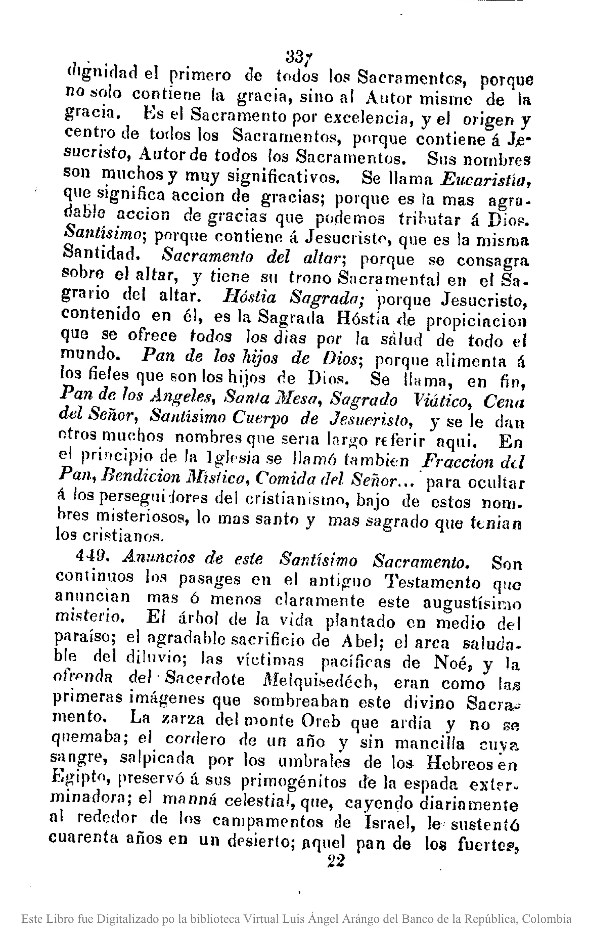 · 33;
dIgnidad el primero de todos 101<Sacramentc1<, porque
no solo contiene la gracia, sino al Autor mismo de la
gracia. Es el Sacramento por excelencia, yel ol'igen y
centro de todos los Sacramento1<, porque contiene á J,e-
sucristo, Autor de todos los Sacramentos. Sus nombres
son muchos y muy significativos. Se llama Eucaristía,
que significa accion de gracias; porque es ia mas agra-
dable accion de gracias que p'Jdemos tiihutar á Dio!'.
Santísimo; porqne contieUl'l á Jesucristf', que es la misma
Santidad. Sacramento del alta?"; porque se consagra
sobre el altar, y tiene Sil trono SncramentaJ en el Sa-
grario del altar. Ilóstia Sagrada; 'porque Jesucristo,
contenido en él, es la Sagrada Hóstia <te propiciacion
que se ofrece todos los dias por la salud de todo el
mundo. Pan de los hijos de Dios; porque alimenta á
los fieles que 80n los hijos (le Dios. Se lIH lOa, en fin,
Pan de los Angeles, San/a ¡)Ieso, Sagrado Viático, Cena
del Señor, Santísimo Cuerpo de Jesllf'risto, 'J se le dan
otros muebos nombres que sena largo rderir aquí. En
el principio de la 19lf'sia se llamÓ tllmbi(,n Praccion dd
Pan, Bendicion J.1Iístico,Comida (h'Z Señor... para ocultar
á los perseglldorps del cristian¡slno, bajo de estos nom.
hres misteriosos, lo mas santo y mas sllgrado que knian
los cristianns.
449. Anu.ncios de este Santísimo Sacl'amento. Son
continuos los pasages en el antip-uo Testamento qlw
anuncian mas ó menos claramente este augustísil~IO
misterio. El árbol de la vida plantado en medio del
paraíso; elagrarlable sacrificio de Abel; el aren saluda.
ble riel dilnvio; las vídimas pacíficas de Noé, y la
ofrpnria del· Sacerdote Melqui~edéch, eran como lai;¡
primeras imágenes que sombreaban este divino Sacra~
mento. La zarza del monte Oreb qlle ardía y no r;r¡
qnemaba; el cordero de lIn año y sin mancilla CIIYl'l
sangre, salpicarla por los umbrales de los Hebreos en
Egipto, preservÓ á sus primogénitos de la espada exl~r.
minadora; el mllnná celestial, qne, cayendo diariamente
al reriedor de los campamentos de Israel, le' snstenl6
cuarenta años en un drsierlo; ¡¡fInel pan de los fuerte~,
22
Este Libro fue Digitalizado po la biblioteca Virtual Luis Ángel Arángo del Banco de la República, Colombia
 