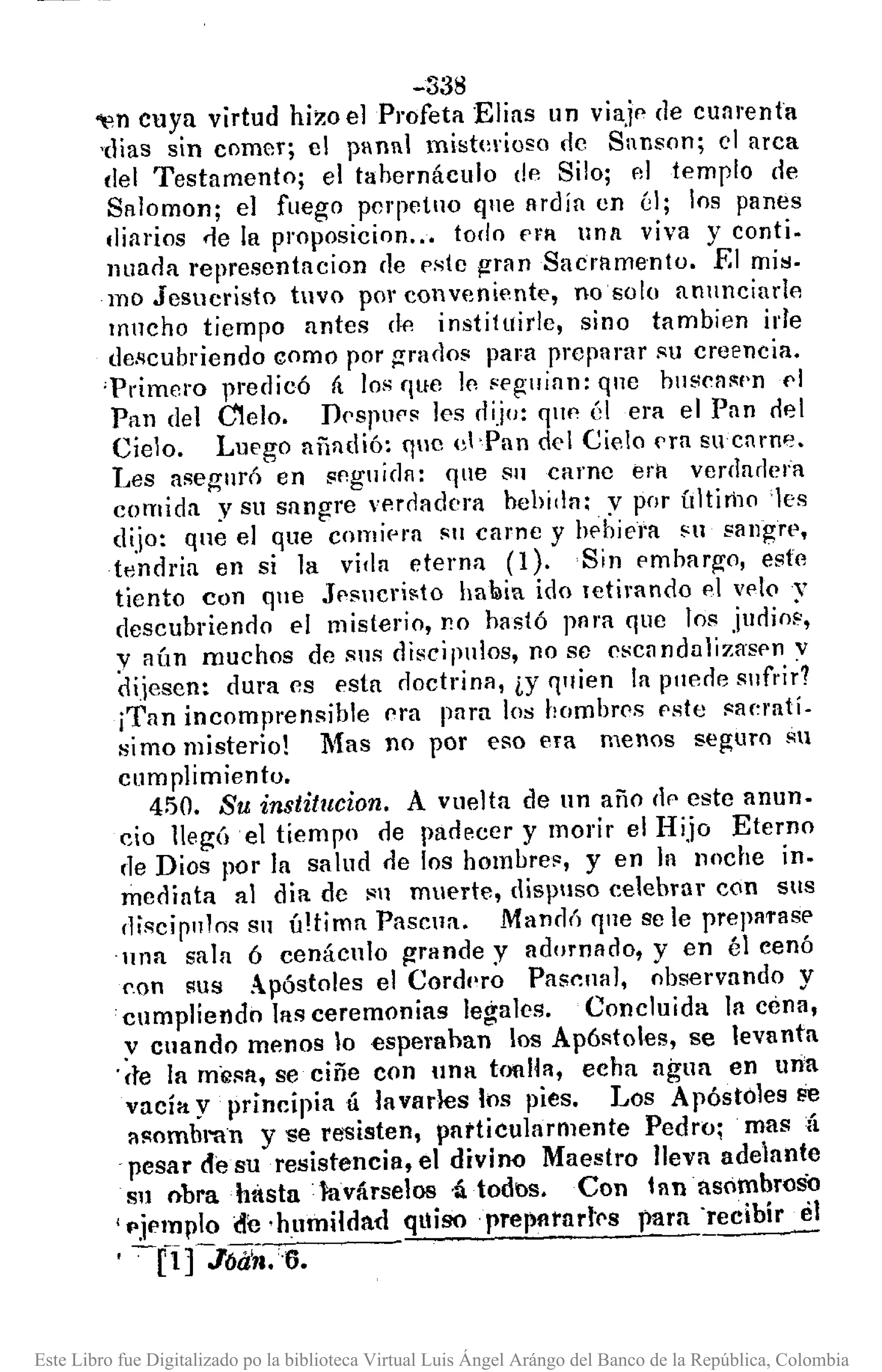-338
~n cuya virtud hi:wel Profeta Elias un viaje de cuarenta
'dias sin comer; el panal misterioso de Sanson; el arca
del Testamento; el tahernáculo de Silo; 111 templo de
Salomon; el fuego perpetuo q11eMdia en él; los panes
lliarios <le la proposicion ... todo Pl'1I unn viva y conti.
nuada representacion de pste gran Sacramento . .El mis.
mo Jesucristo tuvo por conveniente, no 6010 an11nciarlo
mncho tiempo antes dp. instituide, sino tambien ide
de,qcubriendo como por grados para prcparar ¡<ucreencia.
'Primero predicó á los que le segllian: que bllsca~f'n pl
Pan del CIelo. DpspllPs les dijo: qllp él era el Pan elel
Cielo. Luego añadió: quc el -Pan del Cielo pra sucnrne.
Les asegurÓ en seguida: qne S11 carnc era verdadera
comida y su sangre verdadera bebj,lfl:. y por í¡]tiri1o 'les
dijo: que el que comiera Sil carne y bebiera Hl sangre,
tendria en si la vida eterna (1). Sin embargo, este
tiento con que Jesucri~to hallia ido letirando el velo y
descubrienno el misterio, no hastó para que los judiM,
y aÚn muchos de sus disci pulos, no se ('sca ndalizaspn v
dijesen: dura es esta noctrina, iY fl"ien la puede sl1fl'i~?
¡Tan incomprensible era para los hombres pste saerati.
simo misterio! Mas no por eso era menos seguro su
cumplimiento.
450. Su institucion. A vuelta de un año (Ir' este anun-
cio llegó el tiempo de padecer y morir el Hijo Eterno
de Dios por la salud <le los hombres, y en ]n noche ín.
mediata al dia de su muerte, dispuso celebrar con sus
discipulos su Ú!tima Pascua. ManejÓ que se le preparase
·una sala ó cenáculo grande y adornllno, y en él cenó
p.on sus Apóstoles el Cordl'ro Pascual, observando y
cumpliendo las ceremonias legales. Concluida In cena,
y cuando menos lo espera han los Apóstoles, se levanta
'(te la mi;)sa, se ciñe con una tonlla, echa agua en uria
vacía y principia 11 lavarles los pies. Los Apóstoles 8e
l1S0mbl"Rn y se resisten, patticularmente Pedro; mas á
pesar de su resistencia, el divioo Maestro lIeya adelante
Sl1 obrahastn lavárselos ,á, todos. Con lanasómbrosO
¡ pjemplo ~e·hl1lnildad quiso preplltnrl'C's para 'recibir el
-[1]-JÓilñ.6.
Este Libro fue Digitalizado po la biblioteca Virtual Luis Ángel Arángo del Banco de la República, Colombia
 