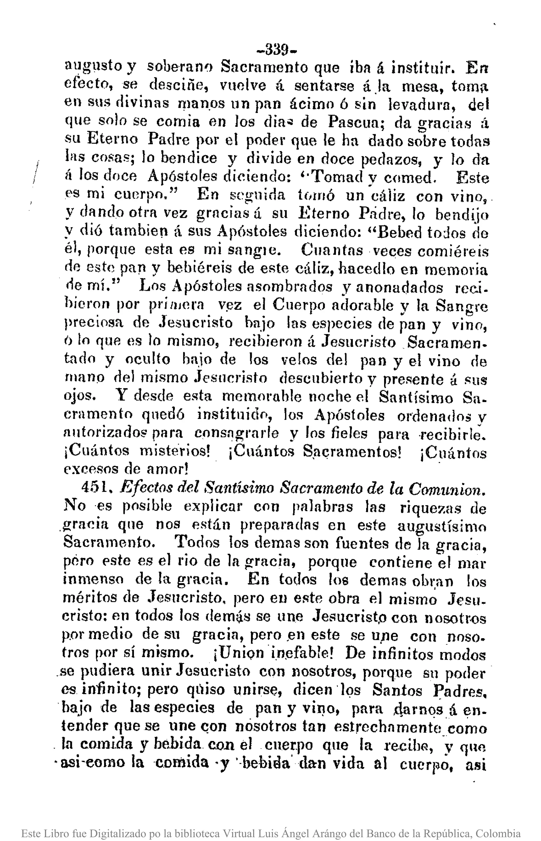 -339-
augusto y soberanl) Sacramento que iba á instituir. En
efecto, se desciñe, vuelve á sentarse á .la mesa, torn;l
en sus divinas man.os un pan ácimo 6 sin levadul'O, del
que solo se comía en los dia~ de Pascua; da gracias á
su Eterno Padre 1)01' el podel' que le ha dado sobre todas
las cosas; lo bendice y divide en doce pedazos, y lo da
ft los doce Apóstoles diciendo: "Tomad y comed. Este
es mi cuerpo." En seguida tC¡lflÓ un cáliz con vino,
y dando otra vez grncias ú su .Eterno Pádre, lo bendijo
y dió tambíen á sus Ap6stoles diciendo: "Bebed todos de
él, porque esta es mi sangle. Cuantas veces comíéreis
r!e este pa)"ly bebiéreis de este cáliz, hacedIo en memoria
de mí." Los Apóstoles asombrados yanonadados rec.i.
hieron por pri ¡l,era V!)Z el Cuerpo adorable y la Sangre
preciosa de Jesucristo bajo las especies de pan y vino,
() lo qUA es lo mismo, recihieron á JesllcristoSaeramen.
tado y oculto bajo de los velos del pan y el vino de
lIlano dAI mismo Jesucristo descubierto y presente á sus
ojos. Y desde esta memoruble noche el Santísimo Sa-
cramento qnedó instituido, los Apóstoles ordenadM y
nutorizado~ para consagl'arJe y los fieles para ·recibirle.
¡Cuántos misterios! ¡Cuántos Sflcrarnentos! ¡Cuántos
excesos de amor! .
451. Efectos deZSantísimo Sacramento de la Comunion.
No es posible explicar con palabras las rique7.as de
.gracia que nos están preparndas en este augustísimo
Sacramento. Todos los demas son fuentes de la gracia,
péro pste es el rio de la gracia, porque contiene el mar
inmenso de la gracia. En todos los demas obl~an los
méritos de Jesucristo. pero en este obra el mismo Jesu.
cristo: en todos los dem:¡s se Une Jeí'lucrist,o con nosotr.os
p.or medio de su gracia, pero .en este se u)le con noso.
tros por sí mismo. ¡Unionin.efable! De infinitos modos
.se pudiera unir Jesucristo con nosotros, porque Sil poder
cs. in11nito; pel'O qlliso unirse, dicen los Santos Padres.
bajo de las especies de pan y vino, para ,qarnosá en-
tender que se une qon nosotros tan estrechamentecomo
la comida y bebida con el cner.po que la l'e.cibfl, y qlln
'asi-eomo la comida 'y '·bebiaa' dan vida al cuerpo, asi
Este Libro fue Digitalizado po la biblioteca Virtual Luis Ángel Arángo del Banco de la República, Colombia
 