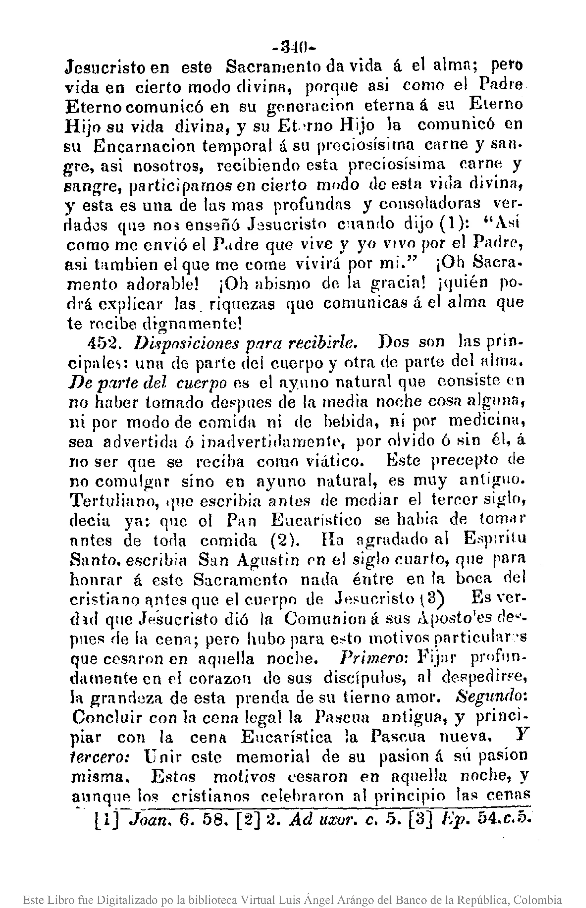 -340.
Jesucristo en este SacranJento da vida á el alma; peto
vida en cierto modo divina, porque asi como el Padre
Eterno comunicó en su gnneracion eterna á su Eterno
Hijo su vida divina, y su Et.,rno Hijo la comunicó en
su Encarnacion temporal á su preciosísima carne y san-
gre, asi nosotros, recibiendo esta prr.ciosisima carne y
sangre, participamos en cierto modo de esta vida divina,
y esta es una de las mas profundas y consoladoras ver·
dadJs qne nOi ens~ñó J:;sucristn c;HIn,lo dijo (1): "Así
como me envió el P.ldl'e que vive y yo VIVO por el Pallrt',
asi t'tmbien el que me come vivirá por mi." iOh Sacra.
mento adorable! jOh abismo de la gracia! j(]uién po.
dl'á cxplica¡' las. riquczas que comunicas á el alma que
te l'Icibe diO'namentc!
452. lJi.;Posiciones prlra recibirle. Dos son las prin.
cipale,: una de parle del cuerpo y otra de parte del alma.
De parte del cuerpo I1S cl ay.ullo natural que consiste I'n
no haber tomaclo despues de la media no<:he cosa nlglllJa,
))i por modo de comida ni de hebida, ni por medicina,
sea advertida ó inadvert¡damenlt·, por olvido 6 sin él, á
no ser que se reciba como viático. Este precepto de
no comulglr sino en ayuno natural, es muy antif!l1o.
Tertuliano, '1no escribia anles de mediar el tereer siglo,
decia ya: qne el Pa n Eucaristico se había de tomil r
nntes de toda comida (2). Ha agradado al Esp:ritu
Santo. escrihia San Af!ustin pn el siglo euarto, Ijue para
honrar á este S;lcramento nada éntre en la boca <lel
cristianQ f~tes que el Clll''pO eJe J'~sueristo  3) Es Yer.
(lid qllc J"sucristo dió la Comunion á sus Aposto'es de-'.
pnes de la cen'!; pero hubo para c,;to motivos pnrticular's
que cesaron en aqnella noche. Primero: Fijar proflln.
damente cn d corazon de sus discípulos, nI despedif't'e,
la gra ndaza de esta prenda de su tierno amor. Segundo:
Concluir con la cena legal la Pascua antigllll, y princi-
piar con la cenll Ellcarística la Pascua nueva. y
tercero: Unir cste memorial de su pasion á sÚ pa~íon
misma. Estos motivos t'esaron en aquella noche, y
~l1nqllp. los cristianos celehraron al principio las cenas
llrJoan. 6. 58. [2] 2. Ad UWI'. c•.5. [3] ¡,'p. 54.c.5.
Este Libro fue Digitalizado po la biblioteca Virtual Luis Ángel Arángo del Banco de la República, Colombia
 