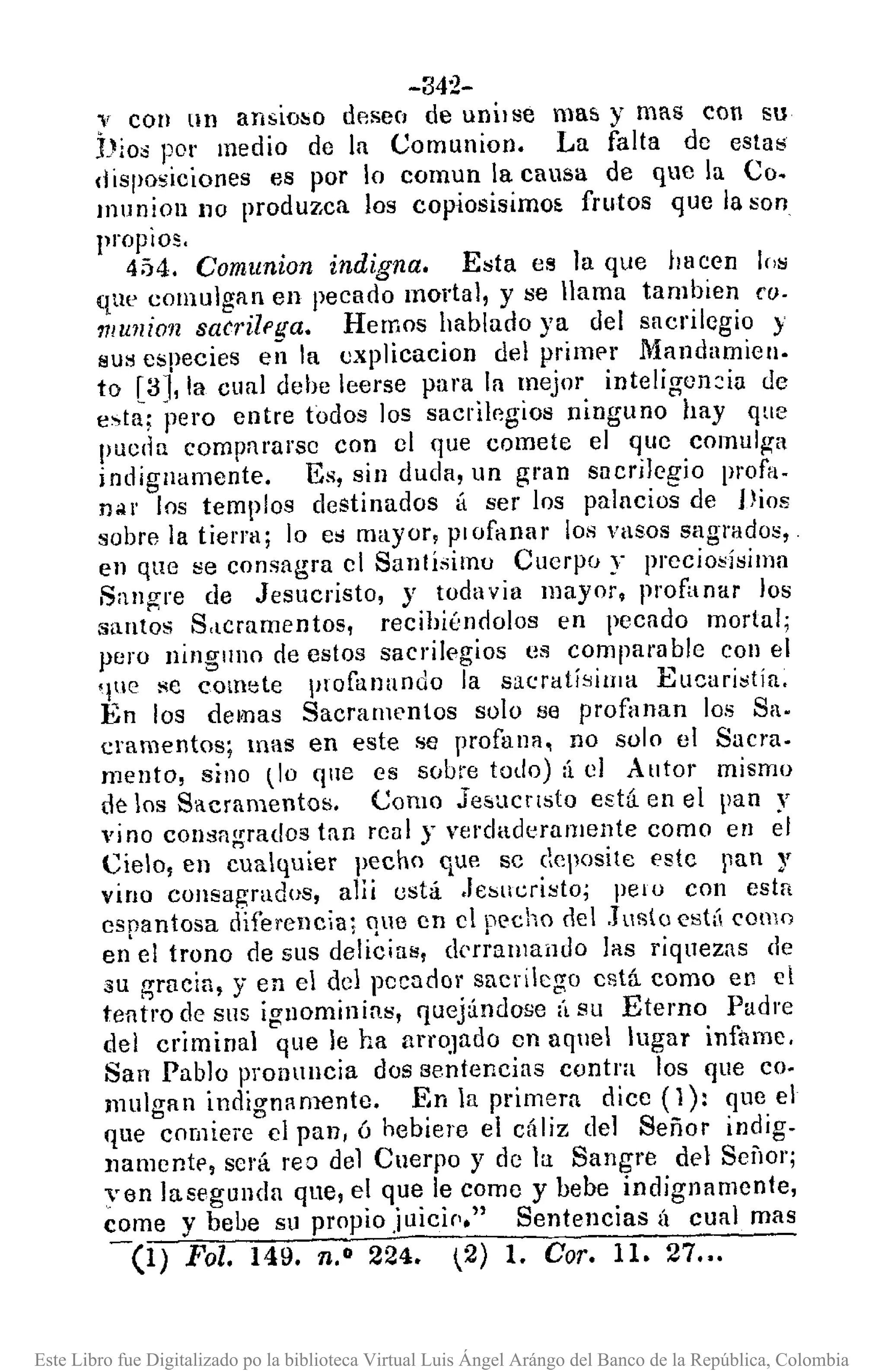 -342-
"i con lln ansioloo desee¡ de unilse mas y mas con su
hioo por medio de la Comunion. La falta de estaó<
disposiciones es por lo eomun la causa de que la Co.
munion no prodmo,ca los copiosisimo~ frutos que la son
propiOS.
454. Comunion indigna. Esta es la que bacen 1('8
que comulgan en pecado mortal, y se llama tambien ea·
11Iullioll saérilpga. Hemos hablado ya del sacrilegio y
sus especies en la cxplicacion del primpr Mandamien.
to [3J, la cual debe leerse para la mejor inteligoll2ia de
e~ta; pero entre todos los sacrilp.gios ninguno hay que
pueda compnrarsc con 01 que comete el quc comulga
indignamente. Es, sin duda, un gmn sacrilegio profa.
nólr los templos destinados t¡ ser los palacios de Vios
sobre la tierra; lo es mayor, plofanar los VllSOSsagrados,
en que se consagra cl Santísimo Cuerpo y precio;!Ísima
Sangre de Jesucristo, y todavia mayor, profanar los
santos S,lcramentos, recihiúndolos en pecado mortal;
pero ningllno de estos sacrilegios es compara ble COII el
que' Re comete profanando la sacratísima Eucuri~tía.
En los demas Sacramentos solo se profanan los Sa.
cramentos; mas en este se profana, no solo el Sacra.
mento, sino liD que es sobre todo) :í el Autor mismo
de los Sacramentos. Como Jesucrlsto está en el pan y
vino consagrados tan renl y verdaderumente como en el
Cielo, en cualquier pecho que sc ecposite estc pan)'
vino cOllsagradus, ani está .felSlll:risto; pelo con esta
esnantosa d-ifercncla: oue en el Decho del .J18(0 ('st( como
en' el trono de sus d~li~ins, d('r~alllaildo las riquezas de
su gracia, y en el del pecador sucrllego cstá como en el
tentro de sus ignominias, quejándose (1 su Eterno Padre
del criminal que le ha arrOJado en aquel lugar infame,
San Pablo pronullcia dos sentencias contra los que co·
mulgan indignllmente. En la primera dice (1): que el
que comiere el pan, ú hebiere el cáliz del Señor indig.
llUmentt', será rea del Cuerpo y de la Sangre del SellOr;
yen lasegllnda que, el que le come y bebe indigna mente,
come y bebe su propio juicip." Sentencias Ú cual mas
-(1) Fol. 149. 11.° 224. 2) 1. Coro 11. 27•..
Este Libro fue Digitalizado po la biblioteca Virtual Luis Ángel Arángo del Banco de la República, Colombia
 