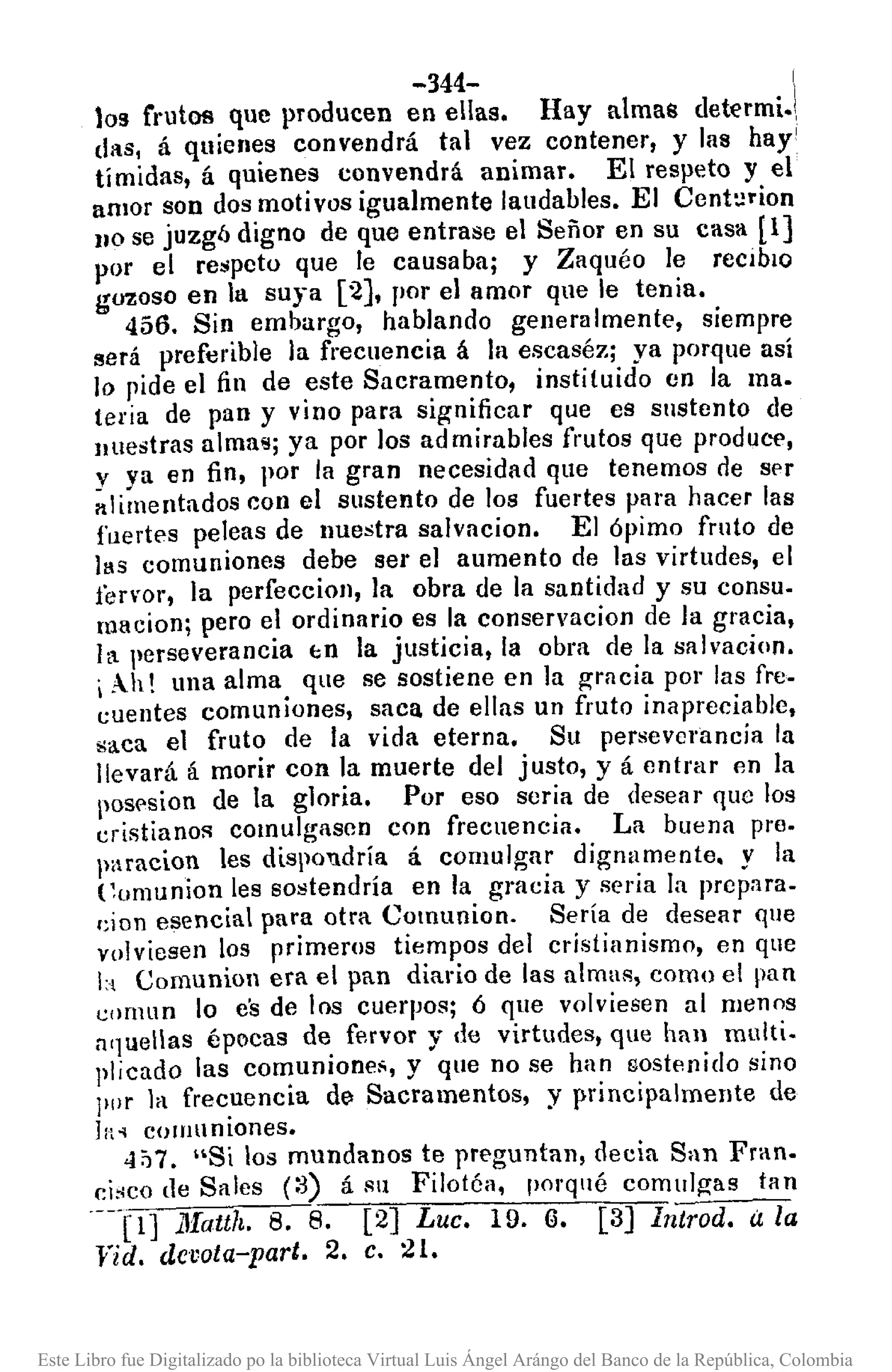 -344- !
los frutos que producen en ellas. Hay almas determi.!,
das, á quienes convendrá tal vez contener, y las hay'
tímidas, á quienes convendrá animar. El respeto y el
amor son dos motivos igualmente laudables. El Cent:lrion
110 se juzgó digno de que entrase el Señor en su casa [1]
por el respeto que le causaba; y Zaquéo le reclblO
gozoSO en la suya [2), por el amor que le tenia.
456. Sin embargo, hablando generalmente, siempre
será preferible la frecuencia á la escaséz; ya porque así
lo pide el fin de este Sacramento, instituido en la ma.
teria de pan y vino para significar que es sustento de
lIuestras alma,,; ya por los ad mi rabIes frutos que produce,
y ya en fin, por la gran necesidad que tenemos de ser
al imentados con el sustento de los fuertes para hacer las
fuertes peleas de nuestra salvacion. El ópimo fruto de
IlIs comuniones debe ser el aumento de las virtudes, el
fervor, la perfeccioll, la obra de la santidad y su consu.
macion; pero el ordinario es la conservacion de la gracia,
tl perseverancia "n la justicia, la obra de la salvacion.
i Ah! una alma que se sostiene en la gracia por las fre.
cuentes comuniones, saca de ellas un fruto inapreciable,
saca el fruto de la vida eterna. Su perseverancia la
llevará á morir con la muerte del justo, y á entrar en la
pos('sion de la gloria. Por eso seria de desear que los
cristianos comulgasen con frecuencia. La buena pre.
paracion les dispolldría á comulgar dignumente. y la
Comunion les sostendría en la gracia y seria la prepara.
cion esencial para otra Comunion. Sería de desear que
volviesen los primeros tiempos del cristianismo, en que
b Comunion era el pan diario de las almas, como el pan
eornun lo es de los cuerpos; ó que volviesen al menos
a'luellas épocas de fervor y de virtudes, que hall multi.
plicado las comunione,;, y que no se han sostenido sino
pllr la frecuencia de>Sacramentos, y principalmente de
ln.• cOll1uniones.
<17:17. "Si los mundanos te preguntan, decia San Fran.
ei.•co de Sales (:3) á Sil Filotéa, porqué comulgas tlln
---[1] l1fatth. 8. 8. [2) Luc. 19. (,l. [3) Iñtrod. a la
fid. devota-parto 2. C. 21.
Este Libro fue Digitalizado po la biblioteca Virtual Luis Ángel Arángo del Banco de la República, Colombia
 