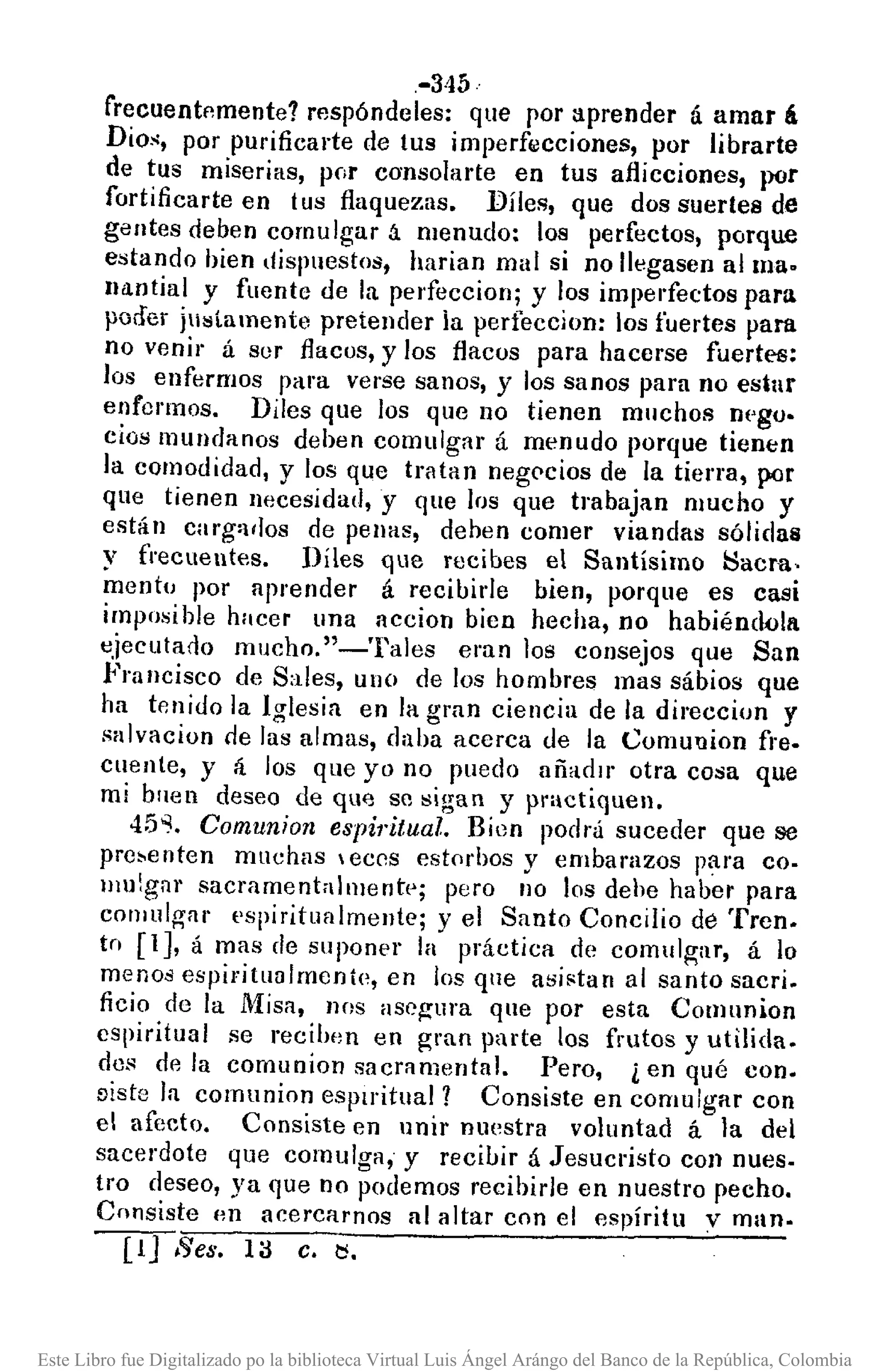 .-345··
frecuent~mente? respóndeles: que por aprender á amar á
Dios, por purificarte de tus imperf6Jcciones, por librarte
de tus miserias, por consolarte en tus aflicciones, por
fortificarte en tus flaquezas. Diles, que dos suertes de
gentes deben comulgar á menudo: los perfectos, porque
estando hien dispuestos, harian mal si no llegasen alma.
lIantial y fuente de la perfeccionj y los imperfectos para
poder justamente pretender ia perfeccion: los fuertes para
no venir á ser flacos, y los flacos para hacerse fuertes:
los enfermos para verse sanos, y los sanos para no estar
enfermos. Diles que los que no tienen mnchos nl'go.
cios mundanos dehen comulgar á menudo porque tienen
la comodidad, y los que tratan negc>cios de la tierra, por
que tienen necesidad, y que los que trabajan mucho y
están carg:¡dos de penas, deben comer viandas sólidas
y frecuentes. Diles que recibes el Santísimo ~acra,
mento por aprender á recibide bien, porque es casi
imposible hacer una accion bien hecha, no habiéndola
ejecula¡Jo mucho. "-Tales eran los consejos que San
Francisco de Sales, uno de los hombres mas sábios que
ha tenido la Iglesia en la gran ciencia de la direccion y
salvacion de las almas, daba acerca de la Comuuion fre.
cuente, y Ií los que yo no puedo añadir otra cosa que
mi bllen deseo de qu<'Jse sigan y practiquen.
45". Comunion espÍ1·itual. Bien podrá suceder que se
pre,enten muchas leces est0f'bos y embarazos para co-
lllulgar sacramentnllllentp; pero no los dehe haber para
cOlllulgar pspiritualmentcj yel Santo Concilio de Trcn.
tn [1], á mas de suponPl' la práctica de comulgar, á lo
menos espiritualmente, en los que asistan al santo sacri.
ficio de la Misa, nos asegura que por esta Comunion
espiritual se recilmn en gran parte los frutos y utilida.
des de la comuníon sacramental. Pero, ¿ en qué con.
Diste la comunion espiritual? Consiste en comulgar con
el afecto. Consiste en unir nuestra voluntad á la del
sacerdote que comulga, y recibir á Jesucristo con nues-
tro deseo, ya que no podemos recibírle en nuestro pecho.
Consiste 1m acercarnos al altar con el flspíritu V mano
~.ges. la c.~.
Este Libro fue Digitalizado po la biblioteca Virtual Luis Ángel Arángo del Banco de la República, Colombia
 