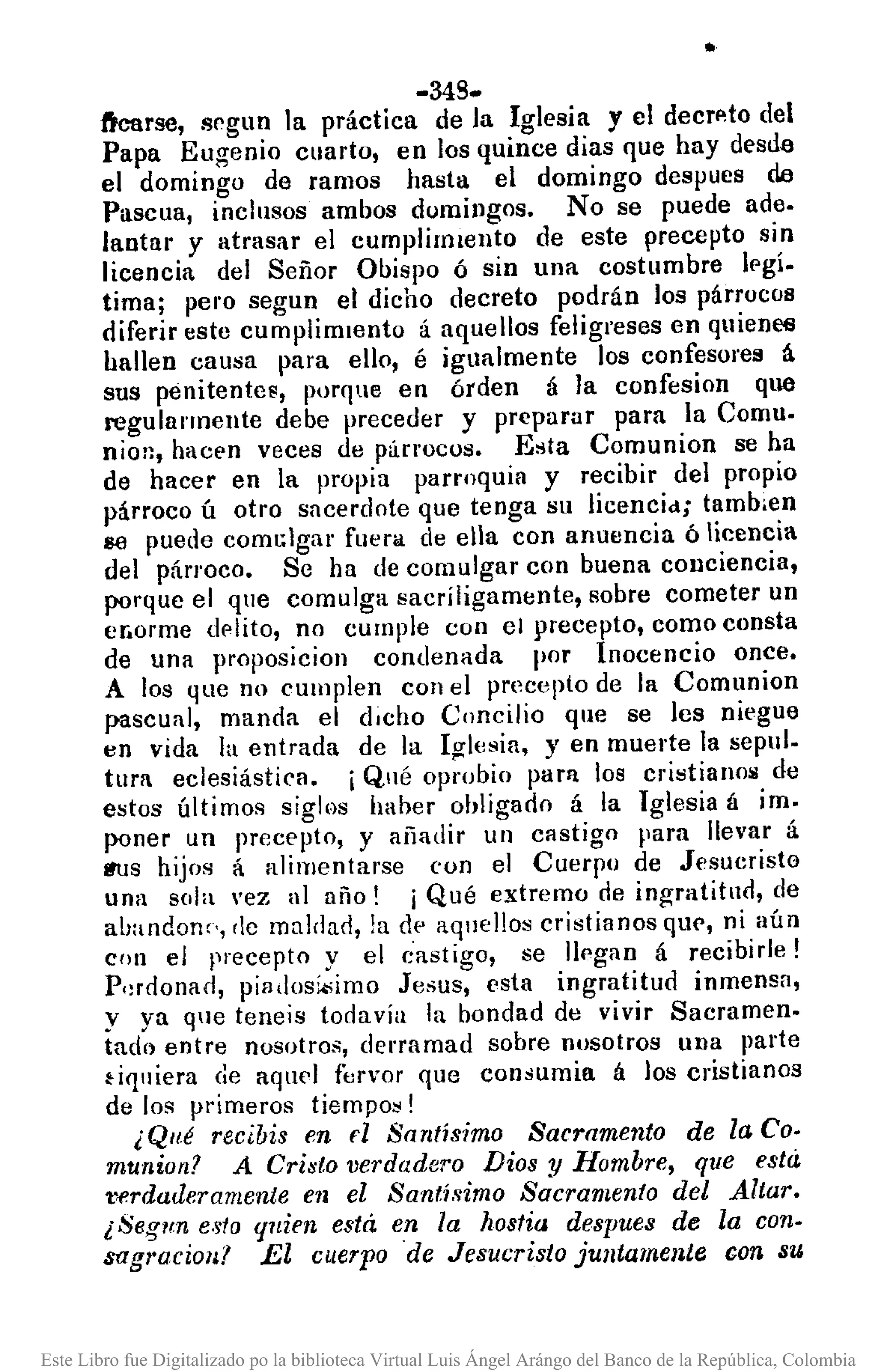 ..
-349.
ft'carse, srgun la práctica de la Iglesia y el deCTf~todel
Papa Eugenio cuarto, en los quince dias que hay desde
el domingo de ramos hasta el domingo despues de
Pascua, inclusos ambos domingos. No se puede ade.
lantar y atrasar el cumplilmento de este precepto sin
licencia del Señor Obispo ó sin una costumbre Ipgí.
tima; pero segun el dicho decreto podrán los párrocos
diferir este cumplimiento á aquellos feligreses en quieoCti
hallen causa para ello, é igualmente los confesores á
sus penitentes, porque en órden á la confesion que
regularmente debe preceder y preparar para la Comu.
nion, hacf'n veces de p;irrocos. E"ta Comunion se ha
de hacer en la propia parroquia y recibir del propio
párroco ú otro sacerdote que tenga su licencid; tamb.en
se puede comGlgar fucrll. de ella con anuencia ó licencia
del párroco. Se ha de comulgar con buena conciencia,
porque el que comulga sacríligamente, sobre cometer un
er.orme dplito, no cumple con el precepto, como consta
de una proposicion condenada por Inocencio once.
A los que no cumplen con el precepto de la Comunion
pascual, manda el d,cho Concilio que se les niegue
en vida la entrada de la Igl(,sia, y en muerte la sepul.
tura eclesiástica. iQué oprobio parn los cristianoli de
estos últimos siglos haber obligado á la Iglesia á im.
poner un precepto, y añadir un castigo para llevar á
lfllS hijos á alimentarse con el Cuerpo de Jesucristo
una sola 'ez al año! í Qué extremo de ingratitud, de
ahandone', dc mnldad, la dE' aquellos cristianos que, ni aún
con el precepto y el (:astigo, se llegan á recibirle!
P,:rdonacl, piadosi.;imo Jesus, esta ingratitud inmensa,
y ya que teneis todavía la bondad dtl vivir Sacramen.
tade) entre nosotros, derramad sobre nosotros una parte
~iquiera de aquel fervor que consumia á los cristianos
de los primeros tiempos!
¿Qué recibis en fl Santísimo Sacramento de la Co.
munion? A Cri8to verdadero Dios y Hombre, que esta
'tl8rdaderamente e1l el Santísimo Sacramento del Altar.
¿Segun esto quien está en la hostia despues de la con·
sagl'ocioll? El cuerpo de Jesucristo juntamente con su
Este Libro fue Digitalizado po la biblioteca Virtual Luis Ángel Arángo del Banco de la República, Colombia
 