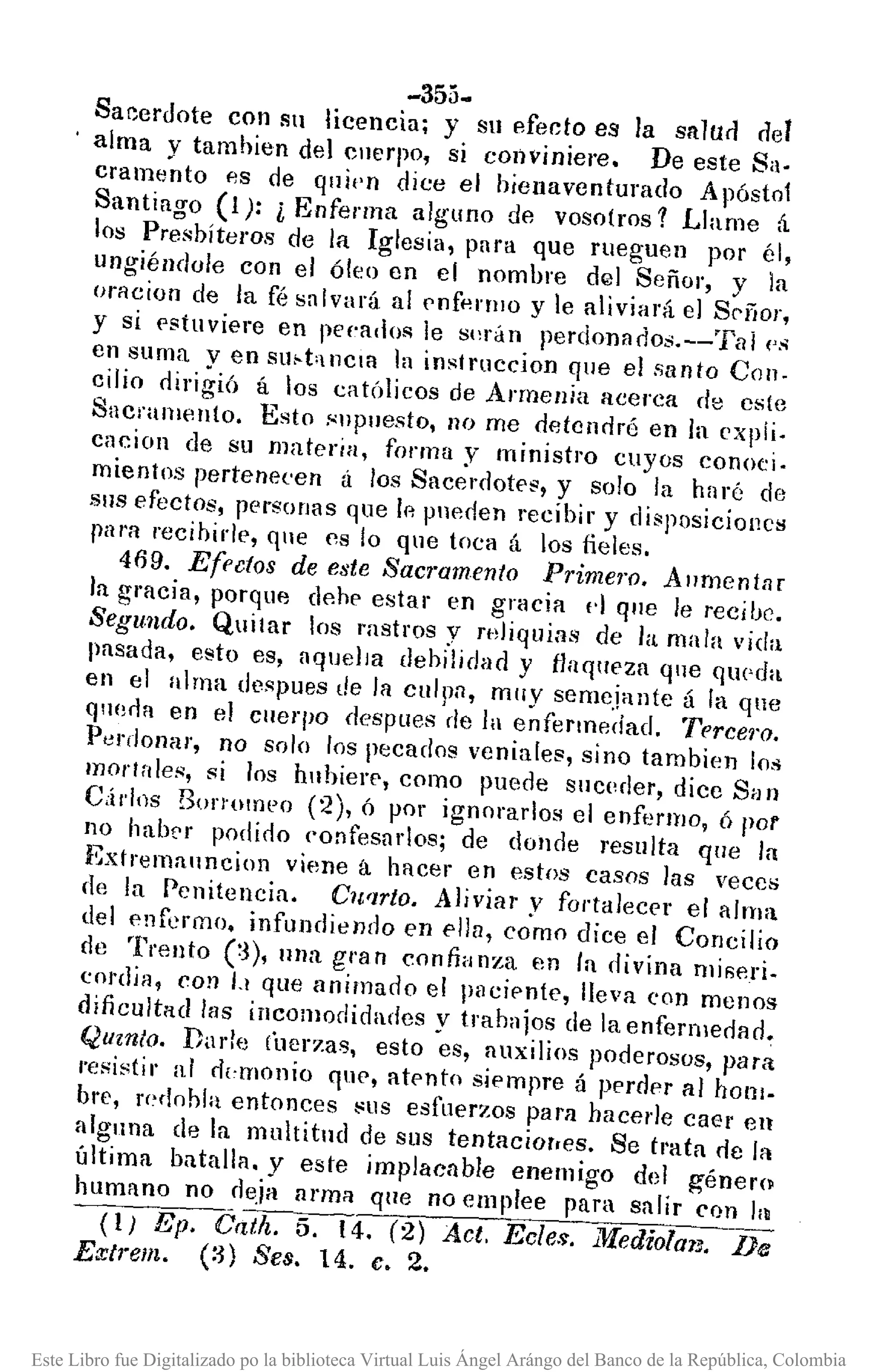 -355.
Sacerdote con sn licencia; y SlI efecto es la snlun nel
alma y tamhien de) cuerpo, si conviniere. De este Sa.
cramento es de quien dice el hienaventurado Apóstol
Santiago (1): l Enferma alguno de VOsotros 1 Llame á
los Presbíteros de la Iglesia, para que rueguen por él,
ungiéndule con el óleo en el nombre del Señor, y la
onlciun de la fé salvará al pnf"rlllo y le aliviará el SC'í'íor,
y si pstuviere en peeado!; le sl'rán perdonac!os.--Tal ('.~
en suma y en Sllf·t'IlCIfl la instruccion que el santo Con.
cilio oirigió á los católicos de Armenia acerca de este
Sacramell(o. Esto .~npuesto, 110 me detendré en la ('xpíi.
cacion de su materia, forma y ministl'o cuyos conoci.
mientos pertenecen á los Sacerootes, y solo la haré de
SIlS efectos, personas que lPo pneden recibir y disposicioncs
ral'll recibir/p, que es lo qne (oca á los fieles.
469. Ef('{;tos de este San'amento Prime1'O. Aumentar
la gracia, porque del)p estar en gracia d que le recibe.
Segu.ndo. Quitar los rastros y mJiquias de la mala vida
pasada, esto es, aquella debilidad y flaqueza ql1e qlH'da
en el nlrna despues de la culpn, muy semejante á la que
ql10rla en el cuerpo despues de la enfermedad. Terce1'O.
Perdonar, no solo los pecados veniales, sino tambien los
morlales, si los huhierp, como puede suceder, dice San
CÚlos BOI'!"OIrJPo (2), ó por ignorarlos el enfermo, ó por
no habcr podido confesarlos; de donde resulta que la
Extremauncion viene á hacer en estos casos las veces
(le la Penitencia. C1l'lrto. Aliviar v fortalecer el alma
del enfermo, infundiendo en ella, co'mo dice el Concilio
de Trcnto (:3), nna gran confianza en la divina mi~eri.
cordia, con 1.1 que animado el 11l1cipn(e, lleva con menos
dificultad Ills incomodidades y trabajos de la enfermedad~
Quznlo. Dade (berzas, esto es, auxilios poderosos, para
,'esistir al r!¡,monio que, atento s¡pmpre á perdpr al honl_
bre, l'C~dohla entonces I:'l1S esfuerzos pal'll hacerle caer en
alguna de la multitud de sus tentaciorres. Se trata de la
última batalla. y este implacable enemigo del género
humano no deja arm;¡ que 110emplee para salir Con h
(1) Ep. Catlt. 5. 14. (2) Act. Ecles. iWediolmJ. De
Extrem. (:3) Seso 14. c. 2.
Este Libro fue Digitalizado po la biblioteca Virtual Luis Ángel Arángo del Banco de la República, Colombia
 