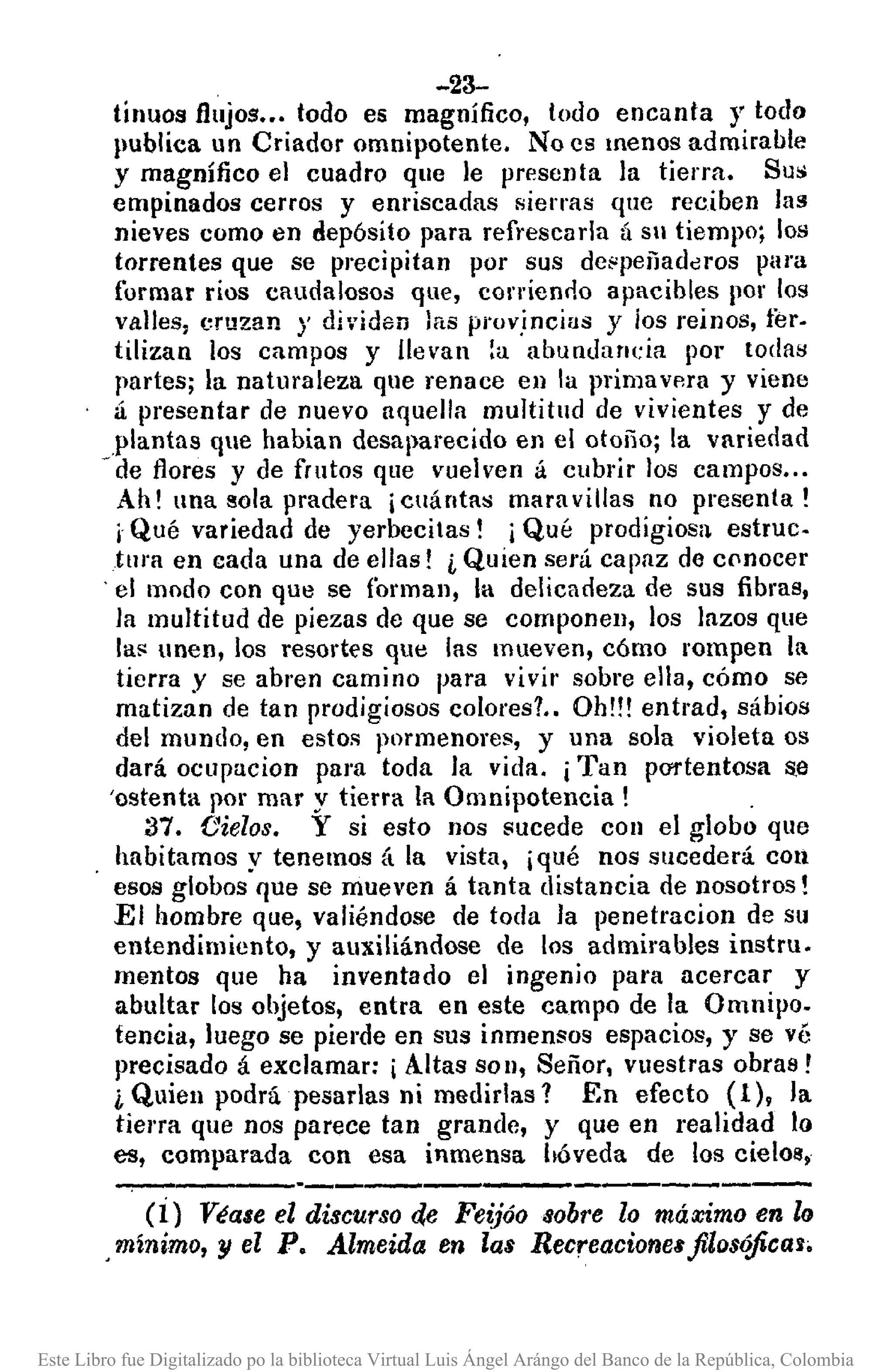 -23-
tínuos flujos••• todo es magnífico, lodo encanta y todo
¡lUbliea un Criador omnipotente. No es menos admirable
y magnífico el cuadro que le presenta la tierra. Su:;
empinados cerros y emiscadas sierras que reciben las
nieves como en depósito para refrescarla Ú Sil tiempo; los
torrentes que se precipitan por sus de~peñadclros para
formar rios caudalosos que, conienoo apacibles por los
valles, cruzan)' di'iden las prov,incias y los reinos, ter-
tilizan los campos y llevan [a abundancia por todas
partes; la naturaleza que renace en la primavp.ra y viene
á presentar de nuevo aquella multitud de vivientes y de
.plantas que habian desaparecido en el otoño; la varierlad
- de flores y de frutos que vuelven á cubrir los campos...
Ah! una sola pradera ¡cuántas mara vil/as no presenta!
i Qué variedad de yerbecilas! j Qué prodigiosa estruc.
tura en cada una de ellas! i Quien será capaz de cflnocer
'el modo con que se forman, la delicadeza de sus fibras,
la multitud de piezas de que se componen, los lazos que
la!' unen, los resortes que las mueven, cómo rompen la.
tierra .Yse abren camino para vivir sobre ella, cómo se
matizan de tan prodigiosos colores?. Oh!!! entrad, sábios
del mundo, en estos pormenores, y una sola violeta os
dará ocupucion para toda la vida. ¡Tan pO'l'tentosa s.a
'ostenta por mar y tierra la Omnipotencia! .
37. Cielos. Y si esto nos sucede COII el globo que
habitamos y tenemos á la vista, ¡qué nos sucederá con
esos globos que se mueven á tanta distancia de nosotros!
El hombre que, valiéndose de toda la penetracion de su
entendimiento, y auxiliándose de los admirables instru.
mentos que ha inventado el ingenio para acercar y
abultar los objetos, entra en este campo de la Omnipo.
tencia, luego se piel"deen sus inmensos espacios, y se vé
precisado á exclamar: ¡Altas SOIl, Señor, vuestras obras!
¿ Quien podrá pesarlas ni medidas? En efecto (1), la
tiena que nos parece tan grande, y que en realidad lo
es, comparada con esa inmensa bóveda de los cielo!!,
(i) Véase el discurso de Feijóo sobre lo máximo en lo
,mínimo, y el P. Almeida en las Recreaciones filr)$l?ficaJ'
Este Libro fue Digitalizado po la biblioteca Virtual Luis Ángel Arángo del Banco de la República, Colombia
 