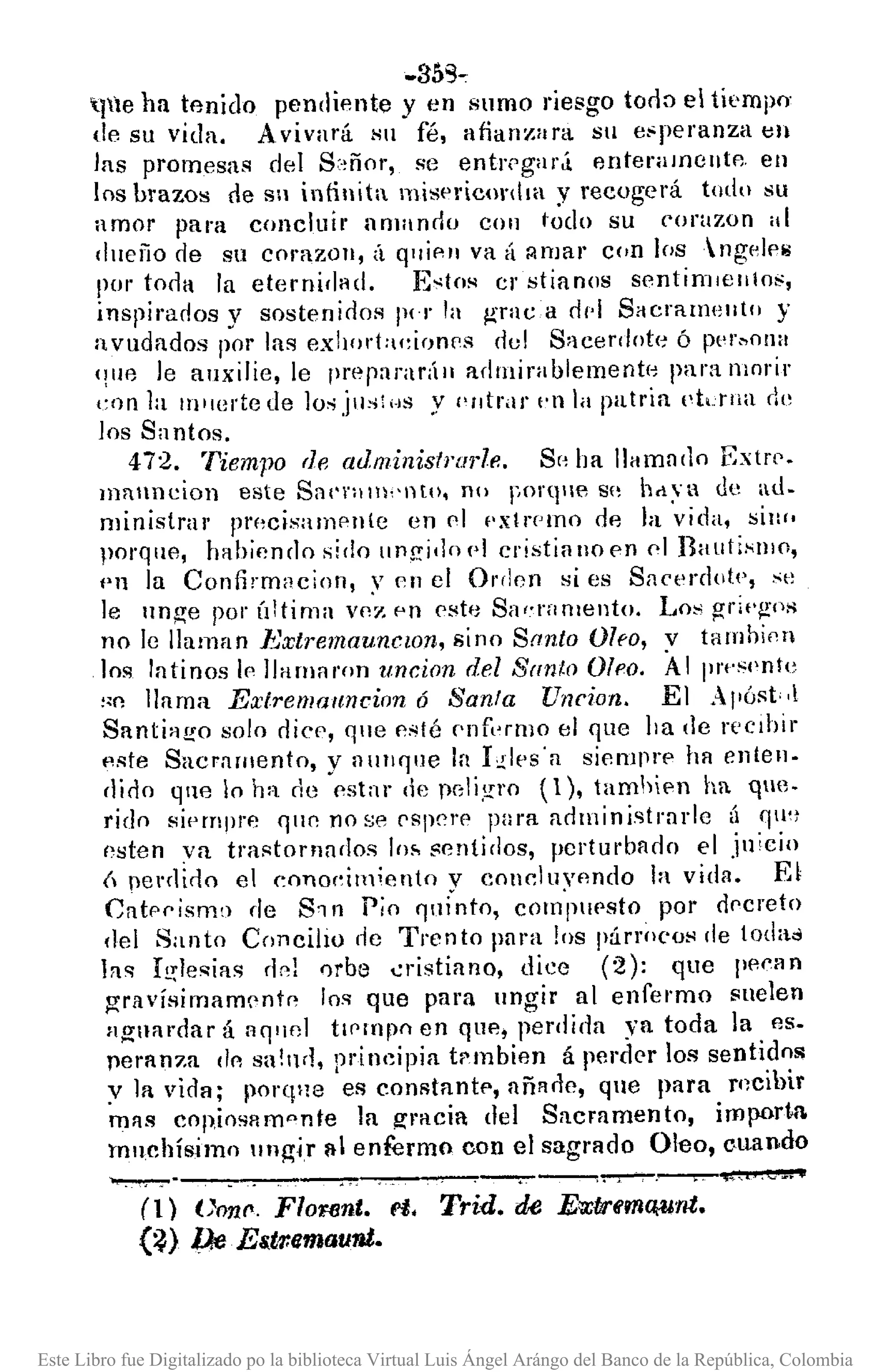 -359"
tlle ha tfmido pendiente y en slImo riesgo torl:">el tiempo-
de su vida. Avivará Sil fé, alian~ara Sil e~peranza en
las promesas del S:·,ñor, se entr('gar.i enteramún!A. en
los brazos de Sil inlinita misericonlm y recogerá todo su
amor para concluir amando COI1 todo su corazon ,,1
dlleño de SlI coraZOIl, il qlliAIl va {l :;!nJar con los ngelAij
por torla la eternidad. E~tos er stianos sentirrllenlos,
inspirados y sostenidos 1)(1' la graea rl/'I SaerallwlItll y
avudados por las ex!¡or!:u,irJOPs del S'lcerdllt(~ Ó f)PI'~OlHl
'I!le le allxilie, le preparadll adrnirablement¡o para morir
con la Illllel'tede lo"jus!HS y ('ntrar t'n la patria I'tdlHl de
los Sa ntos.
472. Tiempo de administrm·le. Sr' ba Ilamarlo Extn>.
mallncion este Sat''"m,'l1to, no Forqle S" hd:.a de aJo
ministrar pn)CiSalllAlI(e en pl f'xtl'PIllO rle la vida, siw.
porqlH1, IHlbienclo sido ungi']o!'1 cristinlloen 01 BalltisllJO,
('n la Confhmacion, y en el Ol'rlen si es Sac<'rd(lt.,', ~"
le unge pOI' Úitima ve'~ pn este Sa,'rnmento. Lo~ griq!'{s
no le llaman }:xlremaunclOn, sino Santo Oho, v tambinn
los latinos 1" llamAron uncion del San/o O{"o, AlllI'f'Hl'ntl'
"O llAma Extremauncinn 6 Santa Uncion. El Al'óst, ,l
Santiago solo dic", que psté f'llf"I'IlJO el que ha de recIbir
pste SacrAmento, y nUII'llle la hlps'a s¡emprp ha enten-
dido qlle lo ha de es!nr de peli,'!l'o (1), tamhien ha qne-
rido si<,mprp qur. no se PSP"!'P para arlministrnl'le (¡ qu,)
()sten va trastornndos lo~ sentidos, perturbado el jl1'cin
Ú penlirlo el cono"imiento v cOllcluvnndo la vida. El
Catpnismo de 81 n Pio '1II¡'nto, com'pupsto por dpcreto
del Santo ConcilIO de Trento pnra los párro(,oH de toda"
las I!';lesias rl,,¡ orbe .:ristiano, dice (2): que 1'l'f'1l11
gravÍHimam"nt" 10'1 que para ungir al enfet'mo suelen
n,!?;nnrrlar á nq'lfJl tl('mpo en qu"" perdida ya toda la "'s_
peranza do sa!nr!, principia trmbien á perder los sentidos
y la vida; porqne es constantf', añA,.]e, que para rncihir
mAS cop,josp.mpnte la gracia del Sacramento, importll.
muchísimo IIngá 1I1enfermo con el sagrado OleD, c,uando
~--------------,-_.------.--~
(1) ()071I', FloF6nt. et. Trid. de E~tJrfma¡unt.
(~) Pe Es.tr.emaunt.
Este Libro fue Digitalizado po la biblioteca Virtual Luis Ángel Arángo del Banco de la República, Colombia
 