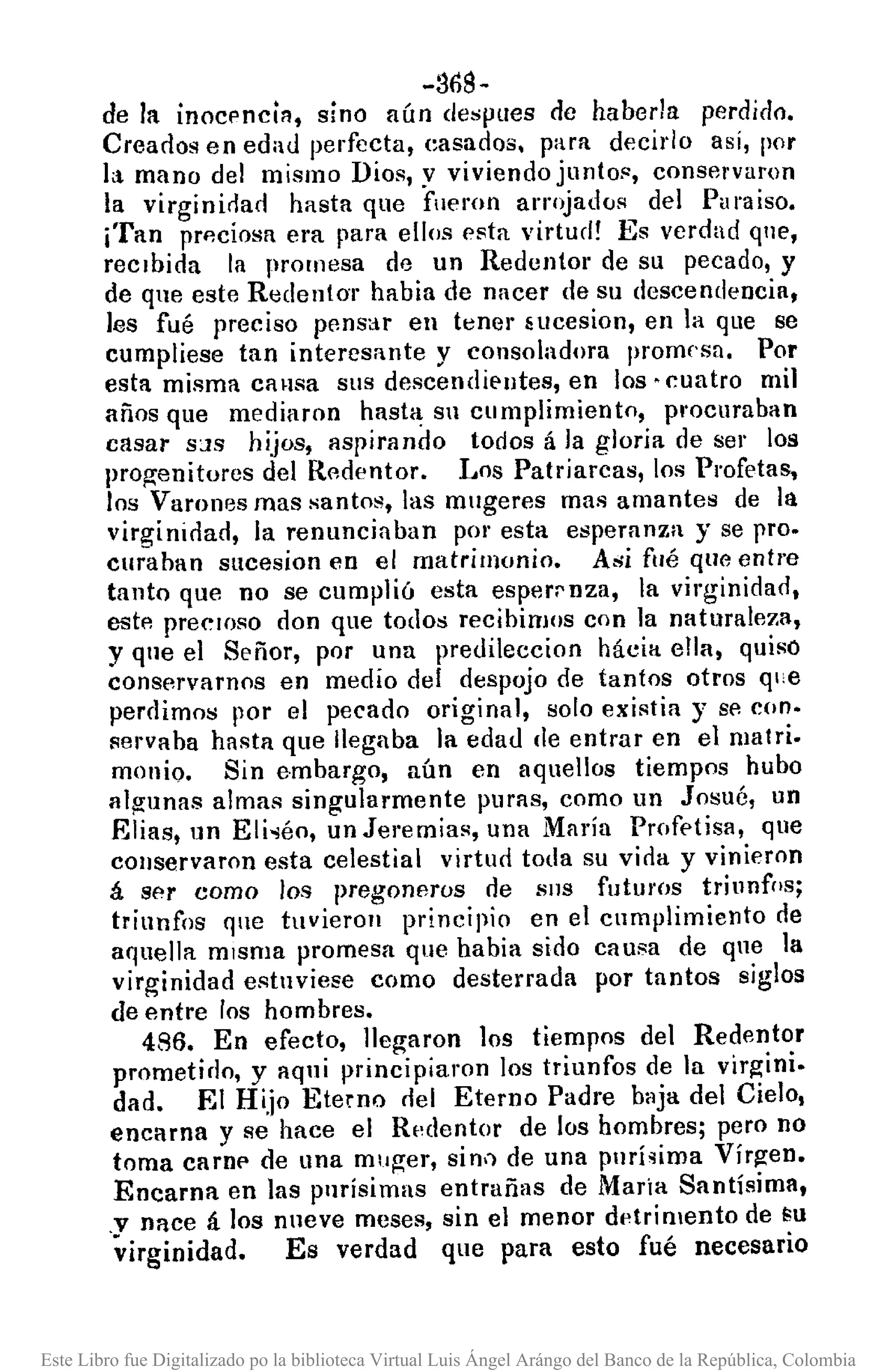 -36$-
de la inocl'nciR, sino aún despues de haberla perdido.
Creados en edad perfecta, easados. para decido así, por
la mano del mismo Dios, y viviendo juntof:, conservaron
la virginidad hasta que fueron arrojados del Paraíso.
¡Tan prp,ciosa era para ellos esta virtud! Es verdad qne,
recibida la promesa de un Redentor de su pecado, y
de que este Redentor habia de nacer de su descendencia,
les fué preciso pensar en tener Hlcesion, en la que se
cumpliese tan interesante y consoladora promesa. Por
esta misma causa sus descendiE'lltes, en los· cuatro mil
años que medillron hasta su cumplimiento, procuraban
casar S;JS hijos, aspirando todos á la gloria de ser los
pro¡:renitores del Redentor. Los Patriarcas, los Profetas,
los Varones mas santos, las mugeres mas amantes de la
virginirlad, la renunciaban por esta esperanza y se pro.
curaban sucesion en el matrimonio. Asi fllé que entre
tanto que no se cumplió esta esperrnza, la virginidad,
estl' precIOso don que todos recibimos con la naturaleza,
y qne el Señor, por una predileccion hácia ella, quiso
conservarnos en medio del despojo de tantos otros que
perdimos por el pecado original, solo existia y se con.
servaba hasta que llegaba la edad de entrar en el matri.
monio. Sin embargo, aún en aquellos tiempos hubo
Ill~unas almas singularmente puras, como un Josué, un
Elias, un Eli·léo, un Jeremias, una Maria Profetisa, que
cOllservaron esta celestial virturl toda su virla y vinieron
á ser como los pregoneros de SIlS futuros triunfos;
triunfos que tuvieron principio en el cumplimiento de
aquella misma promesa que había sirlo causa de que la
virginidad estnvíese como desterrada por tantos siglos
de entre los hombres.
486. En efecto, llegaron los tiempos del Redentor
prometirlo, y aqui principiaron los triunfos de la virgini.
dad. El Hijo Eterno rlel Eterno Padre baja del Cielo,
encarna y se hace el Rpdentor de los hombres; pero no
toma carn!' de una muger, sin.) de una purísima Virgen.
Encarna en las purísimas entrañas de María Santísima,
.v nace á los nueve meses, sin el menor dl'trimento de ÉU
virginidad. Es verdad que para esto fué necesario
Este Libro fue Digitalizado po la biblioteca Virtual Luis Ángel Arángo del Banco de la República, Colombia
 