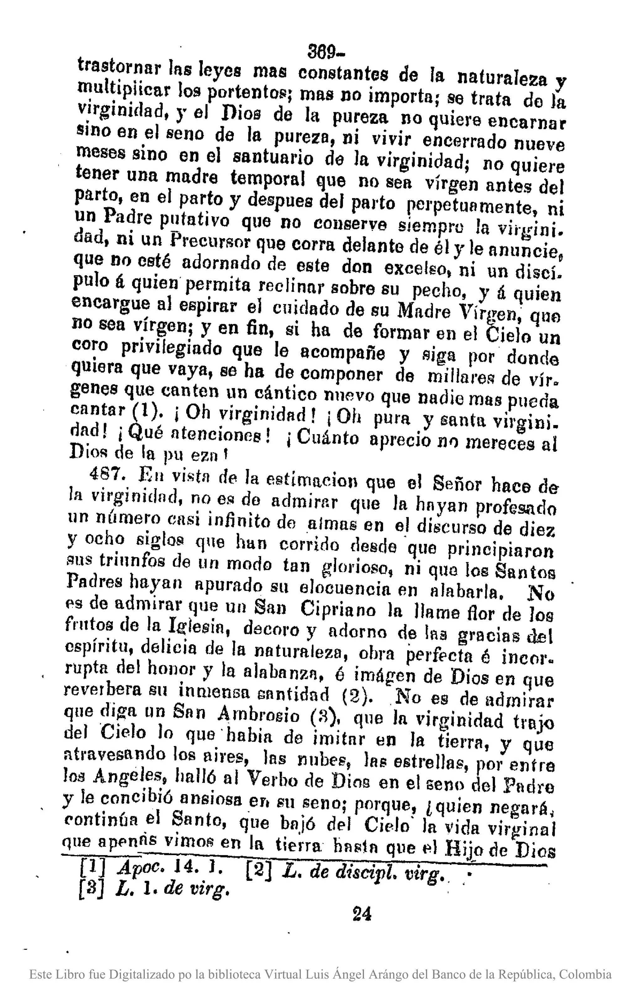 369-
trastornar las leyes mas constantes de la naturaleza y
multipiicar los portento~j mas no importa; se trata do la
virginidad, r el Dios de la pureza no quiere encarnar
sino en el seno de la pure:za, ni vivir encerrado nueve
meses sino en el santual'io de la virginidad; no quiere
tener una madre temporal que no sea vírgen antes del
parto, en el parto y despues del parto perpetuamente, ni
un Padre putativo que no conserve siempru la vi;-gini.
dad, ni un PrecurFlor que corra delante de él y le anuncie,
que no csté adornado de este don excelso, ni un discí.
pulo á quien permita reclinar sobre su pecho, y á quien
encargue al espirar el cuidado de su Madre Virgen, que
lIO sea vírgen; y en fin, si ha de formar en el Cielo un
coro privilegiado que le acompañe y Riga por donde
quiera que vaya, se ha de componer de mil/areR de vír.
genes que canten un cántico nllevo que nadie mas pueda
cantar (1). j Oh virginidad f ¡Oh pura y santa vil'gini.
fiad! j Qué atenciones! j Cuánto aprecio fl/) mereces al
Dios de la pu ezn'
487. En vista de la estimacioll que el Señor hace de
la virginidnd, no es do admirr.r que la hayan profesado
un n(¡mero ensi infinito de almas en el discurso de diez
y ocho sigloil <¡le han corrido desde "que pl'incipiaron
sus triunfos de un modo tan glorioso, ni quo los Santos
Padres hayan apurado su elocuencia en alabarla. No
es de admirar lJue uu San Cipriano la llame flor de los
frutos de la Itr1esia, decoro y adorno de laa gracias del
cspíritu, delicia de la naturaleza, obra perfecta é incor.
rupta del hOllor y la alabanzl, é imágen de Dios en que
reverbera Sil inmensa santidad (2) .. No es de admirar
que di~a un San Ambrocio (:-3). que la virginidad tl'ljQ
del Cielo lo que· habia de imitar en la tierrll, y que
atmvesando los ¡¡iros, las nubes, las estrellas, por entre
IOil Angeles, halló al Verbo de Dios en el seno del Padre
y le concibió ansiosa er. su seno; porque, l quien negará,
('ontinúa el Santo, que bajó del Cido" la vida virginal
que apf'nlÍs vimoR en la tierra bllSjll que ",1 Hij,o eJeDios
[1] Apoc. J4. 1. (2] L. de discipl. virgo
[8] L. l. de virgo
24
Este Libro fue Digitalizado po la biblioteca Virtual Luis Ángel Arángo del Banco de la República, Colombia
 