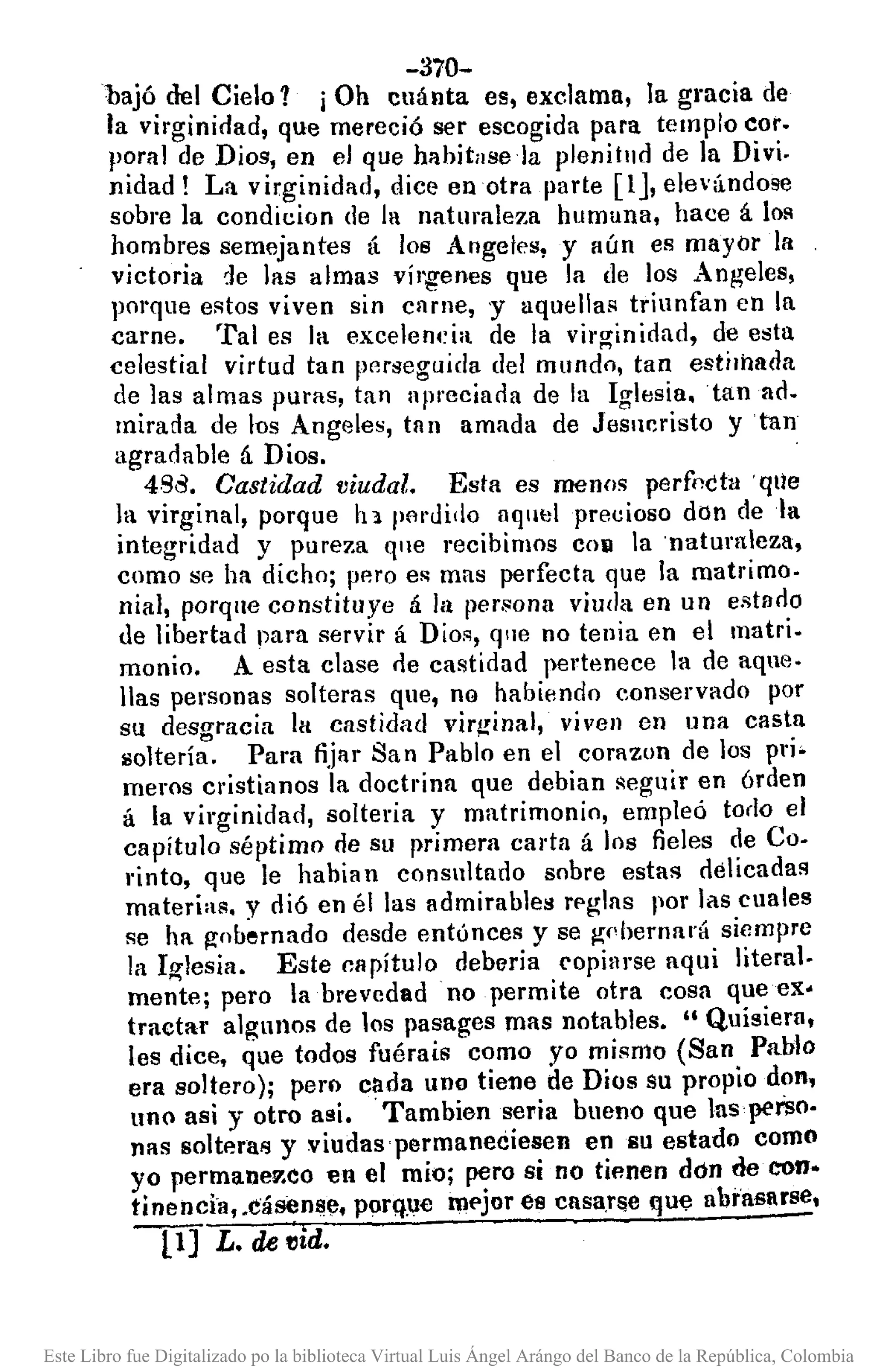 -370-
bajó del Cielo? iOh cuánta es, exclama, la gmcia de
la virginidad, que mereció ser escogida para templo coto
P?ral de Dios, en el que hahitllsela plenitud de la Divi.
mdad! La virginidad, dice en otra parte [lJ, elevándose
sobre la condicion de la naturaleza humana, hace á lo~
hombres semejantes á 108 Angeles, y aún es mayor la
victoria ~e las almas vírgenes que la de los Angeles,
porque estos viven sin carne, 'Y aquella~ triunfan en la
carne. Tal es la excelen4~ia de la virginidad, de esta
celestial virtud tan pCJro¡eguidadel mundo, tan estilhada
de las almas puras, tan apreciada de la Icrlesia.tan ad.
mirada de los Angeles, tan amada de Je~ur:risto y 'tan
agradable á Dios.
4Sd. Castidad viudal. Esta es menos perfnctll 'qUe
la virginal, porque h 1 IH'lI'dido aqmJl precioso don deta
integridad y pureza que recibimos COIl la 'natumleza,
como se ha dicho; pp.ro es mas perfecta que la matrimo.
nial, porque constituye á la [ler.sona viuda en un eRtado
de libertad para servir á Dios, qlle no tenia en el matri.
monio. A esta clase de castidad pertenece la de aque.
lIas personas solteras que, no habiendo conservado por
su desgracia 111 castidad vir¡!inal, viven en lna casta
llotería. Para fijar San Pablo en el corazon de los pri-
meros cristianos la doctrina que debian seguir en órden
á la virginidad, solteria y matrimonio, empleó todo el
capítulo séptimo de Sll primera carta á los fieles de Co-
rinto, que le habian consultado sobre estas delicadas
materias. y dió en él las admirable" rpglas por las cuales
se ha gobernado desde entúnces y se gdlernará siempre
la Iglesia. Este capítulo debería copiarse aqui literal.
mente; pero la brevedad no permite otra cosa que ex·
tractar algunos de los pasages mas notables. "Quisiera,
les dice, que todos fuéraís como yo mismo (San Pablo
era soltero); pero cada uno tiene de Dios su propio don,
uno así y otro asi. Tambian seria bueno que lasperso.
nas soltera!> y viudas permaneciesen en su estado como
yo permanev.co en el mío; pero si no tienen don de con-
tinencia, .cásenl!e. porq.ue mf'jor es casaT!¡e que abrasarse,
11] L. de "id.
Este Libro fue Digitalizado po la biblioteca Virtual Luis Ángel Arángo del Banco de la República, Colombia
 