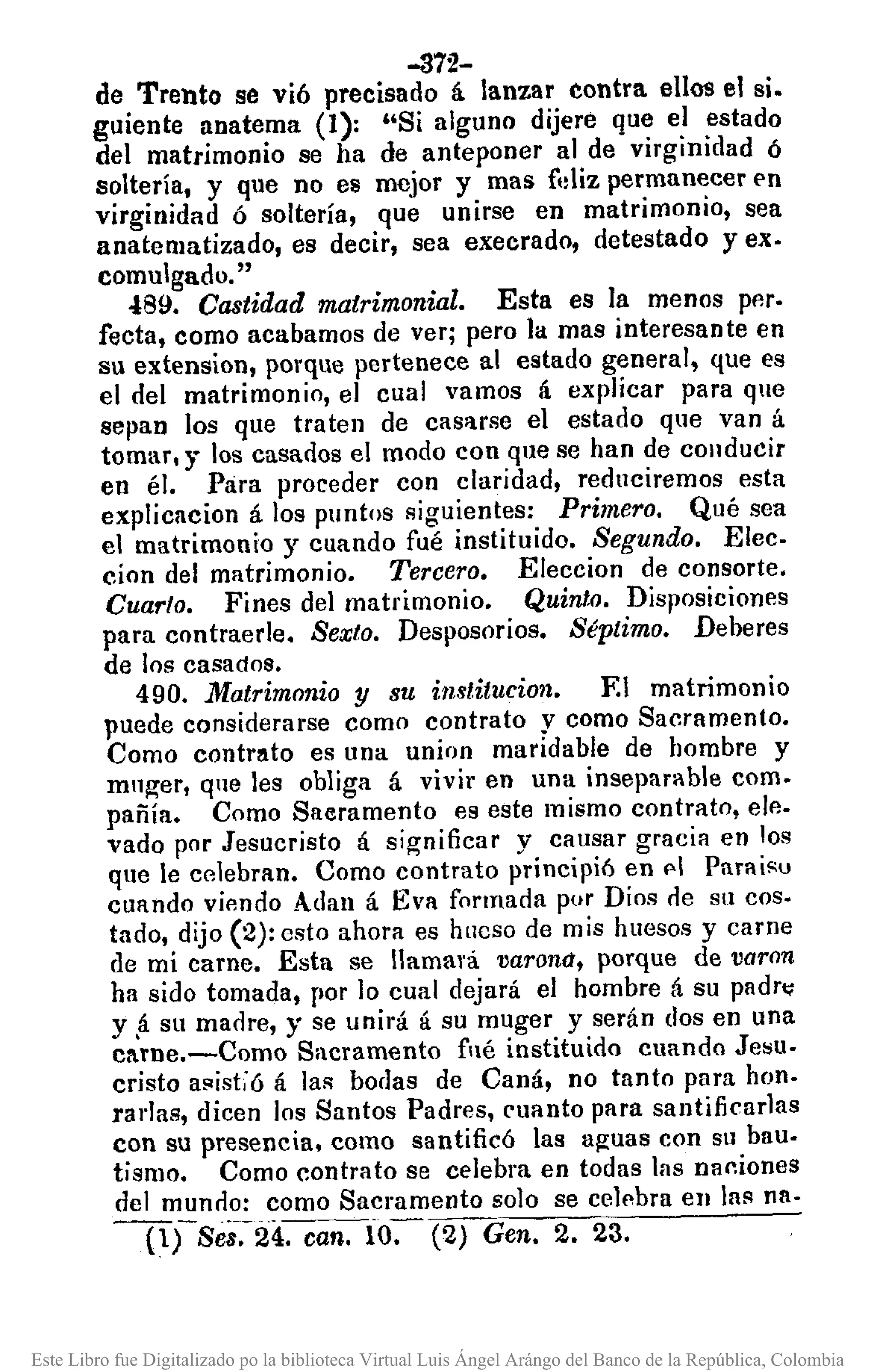 -372-
de Trento se vi6 precisado á lanzar contra ellos el si.
guiente anatema (1): "Si alguno dijere que el estado
del matrimonio se ha de anteponer al de virginidad ó
soltería, y que no es mejor y mas f'lliz permanecer E'n
virginidad ó soltería, que unirse en matrimonio, sea
anatematizado, es decir, sea execrado, detestado yex.
comulgado."
<l89. Castidad matrimonial. Esta es la menos pp.r.
recta, como acabamos de ver; pero la mas interesante en
su extension, porque pertenece al estado general, que es
el del matrimonio, el cual vamos á explicar para que
sepan los que traten de casuse el estado que van á
tomar, y los casados el modo con que se han de conducir
en él. Para proceder con claridad, reduciremos esta
explicacion á los puntos siguientes: Primero. Qué sea
el matrimonio y cuando fué instituido. Segundo. Elec.
cion del matrimonio. Tercero. Eleccion de consorte.
Cuarto. Fines del matrimonio. Quinto. Disposiciones
para contraerle. Sexto. Desposorios. Séptimo. Deberes
de los casados.
490. Matrimonio y su institucion. F.I matrimonio
puede considerarse como contrato y como Sacramento.
Como contrato es una union maridable de hombre y
mnger, que les obliga á vivir en una inseparable como
pañía. Como Saeramento es este mismo contrato, elp..
vado por Jesucristo á significar y causar gracia en los
que le celebran. Como contrato principi6 en f'1 Paraisu
cuando vifmdo Adan á Eva formada por Dios cle su coso
tado, dijo (2): esto ahora es hucso de mis huesos y carne
de mí carne. Esta se llamará varona, porque de varon
ha sido tomada, por lo cual dejará el hombre á su padr~
y,á su madre, y se unirá á su muger y serán dos en una
cl.TDe.-Como Sacramento fllé instituido cuando Jesu.
cristo a!'listióá las borlas de Caná, no tanto para hon.
rarJas, dicen los Santos Padres, cuanto para santificarlas
con su presencia. como santificó las aguas con su bau.
tismo. Como contrato se celebra en todas las naciones
del munclo: como Sacramento solo se celebra en las nao
-(lTSe8.~24. can. io-:- (2) Gen. 2. 23.
Este Libro fue Digitalizado po la biblioteca Virtual Luis Ángel Arángo del Banco de la República, Colombia
 