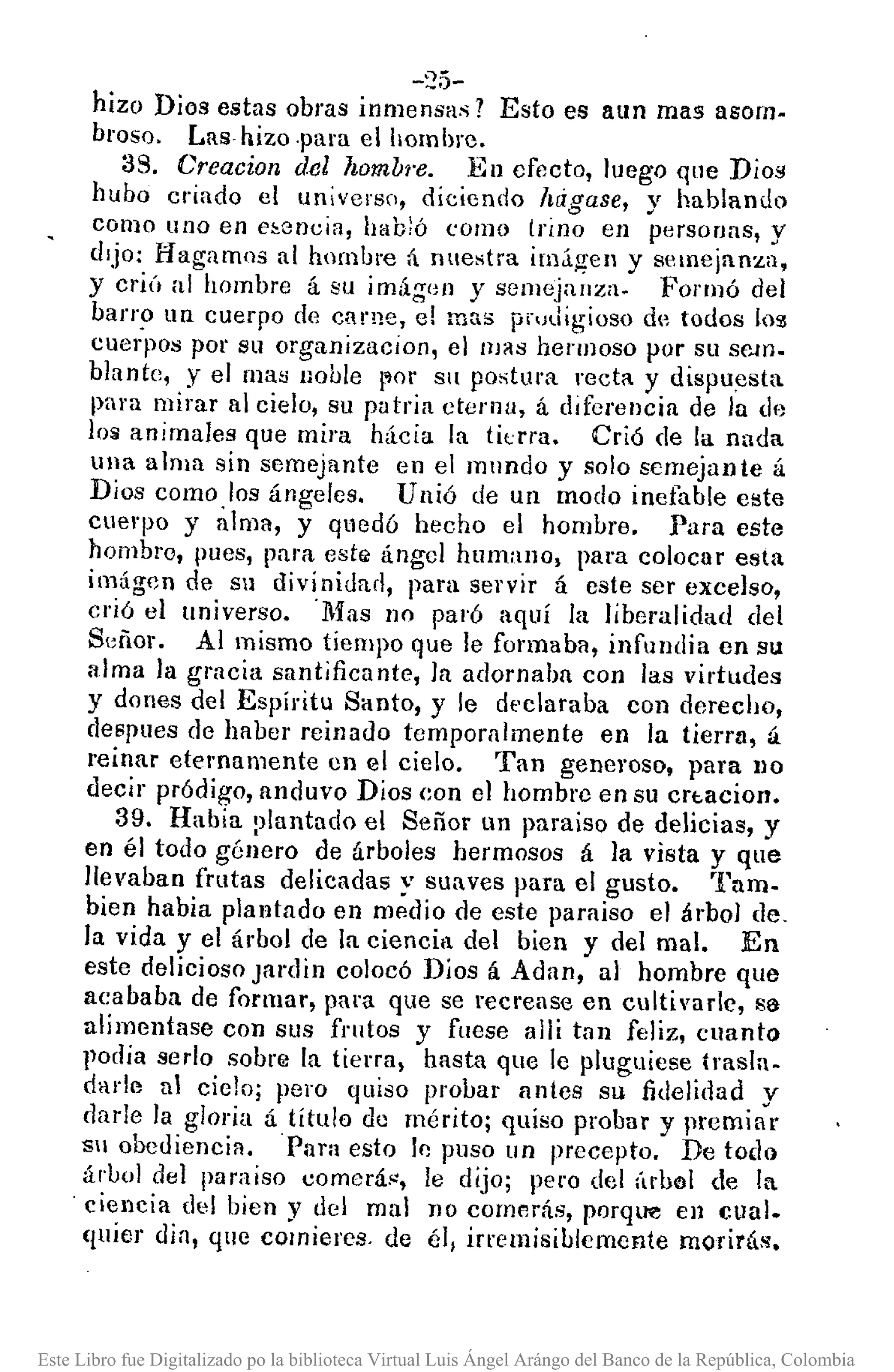-"5-
hizo Dios estas obras inme;~as? Esto es aun mas asomo
broso. Las" hizo ·para el hombre.
39. Creacion del }¿ombl'e. En efecto, luego ql1e Dío;!
hubo criado el universo, diciendo hrigase, y hablando
como uno en e~encia, habló <:omo trino en personas, y
dIjo: Hagamos al hombre á nuestra imagen y semejanza,
y criú al hombre á su imág()/l y semejanza. Forllló del
barr~ un cuerpo de carne, el mas p¡'udigioso de todos loSl
cuerpos por su organizacion, el llJ~S hermoso por su se,m.
blante, y el rna~ noble ¡~or Sil postura recta y dispuesta
para mirar al cielo, su patria eterna, á diferencia de la {le
los animales que mira hicia la ti<.:fra. Crió de la nada
ulla alma sin semejante en el mundo y solo semejan te á
Dios como los ángeles. Unió de un modo inefable este
cuerpo y alma, y quedó hecho el hombre. Para este
hombro, pues, para estl< ángel humano, para colocar esta
imágcn de su divinidad, para servil' á este ser excelso,
crió el universo. 'Mas no paró aquí la liberalidad del
Señor. Al mismo tiempo que le formaba, infundia en su
alma la gracia suntjficante, la adornaba con las virtudes
y dones del Espíritu Santo, y le dt'claraba con derecho,
despues de haber reinado tempornlmente en la tierra, á
reinar eternamente en el cielo. Tan generoso, para })O
decir pródigo, anduvo Dios eon el hombro en su crt.acion.
39. Habia :,lantado el Señor un para iso de delicias, y
en él todo género de árboles hermosos á la vista y que
llevaban frutas delicadas y suaves para el gusto. 'ram-
bien habia plantado en medio de este para iso el árbol de.
la vida y el árbol de la ciencia del bien y del mal. En
este delicioso Janlin colocó Dios á Adan, al hombre que
acababa de formar, para que se recrease en cultivado, sa
alimentase con sus frutos y fuese allí tan feliz, cuanto
Jlodía serIo sobrlil la tierra, hasta que le pluglliese trasla-
darll'l al ciclo; pero quiso probar antes su fidelidad y
darJe la gloria á título de mérito; quiso probar y premiar
Sil obediencia. Para esto lp. puso un precepto. De todo
áruol del paraíso comerá", le dijo; pero del (Ir!>"l de la
. ciencia del bien y del mal no comerás, porque en cual.
(luier di a, que comieres. de él, irremisiblemente morirás.
Este Libro fue Digitalizado po la biblioteca Virtual Luis Ángel Arángo del Banco de la República, Colombia
 