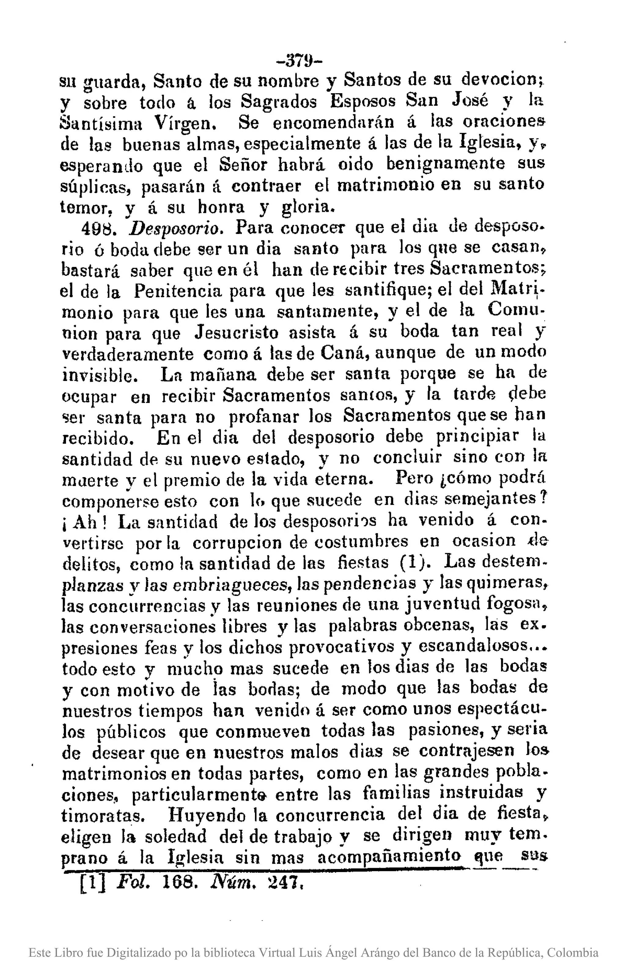 -3i!l-
S1l guarda, Santo de su nombre y Santos de su devocion;
y sobre todo á los Sagrados Esposos San José y la
Santísima Vírgen. Se encomendarán á las oracíonell
de las buenas almas, especialmente á las de la Iglesia, y.
esperando que el Señor habrá oido benignamente sus
súplicas, pasarán á conÍl'aer el matrimonio en su santo
temor, y á su honra y gloria.
49tl. Desposorio, Para conocer que el día de desposo.
rio ó boda debe ser un dia santo para los que se casan,
bastará saber que en él han de recibir tres Sacramentos;
el de la Penitencia para que les santifique; el del Matri·
monio para que les una santamente, y el de la Comu-
nion para que Jesucristo asista á su boda tan real y
verdaderamente como á las de Caná, aunque de un modo
invisible. La mañana debe ser santa porque se ha de
ocupar en recíbir Sacramentos san lOS, y la tarde gebe
'Ser santa para no profanar los Sacramentos que se han
recibido. En el dia del desposorio debe principiar la
santidad de su nuevo estado, v no concluir sino con la
muerte y el premio de la vida éterna. Pero ¿cómo podrá
componerse esto con If, que sucede en dias semejantes 1
i Ah! La santidad de los desposorí'ls ha venido á con·
vel'Íirsc por la corrupcion de costumbres en ocasion ,de
delitos, como la santidad de las fiestas (1). Las destem.
planzas y las embriagueces, las pendencias y las quimeras,
las concmrfJncias y las reuniones de una juventud fogosa,
las conversaciones libres y las palabras obcenas, las ex.
presiones feas y los dichos provocativos y escandalosos ..•
todo esto y much? mas sucede en los dias de las boda5
y con motivo de las borlas; de modo que las bodas de
nuestros tiempos han venido á ser como unos espectácu-
los públicos que conmueven todas las pasiones, y seria
de desear que en nuestros malos dias se contrajesen los
matrimonios en todas partes, como en las grandes pobla.
ciones, particularmentEj. entre las familias instruidas y
timoratas. Huyendo la concurrencia del dia de fiesta.
elígen la soledad del de trabajo y se dirigen muy temo
prano á la I~lesin sin mas acompañamiento flue sus
[1] Fol. 168. Núm. 247. --
Este Libro fue Digitalizado po la biblioteca Virtual Luis Ángel Arángo del Banco de la República, Colombia
 