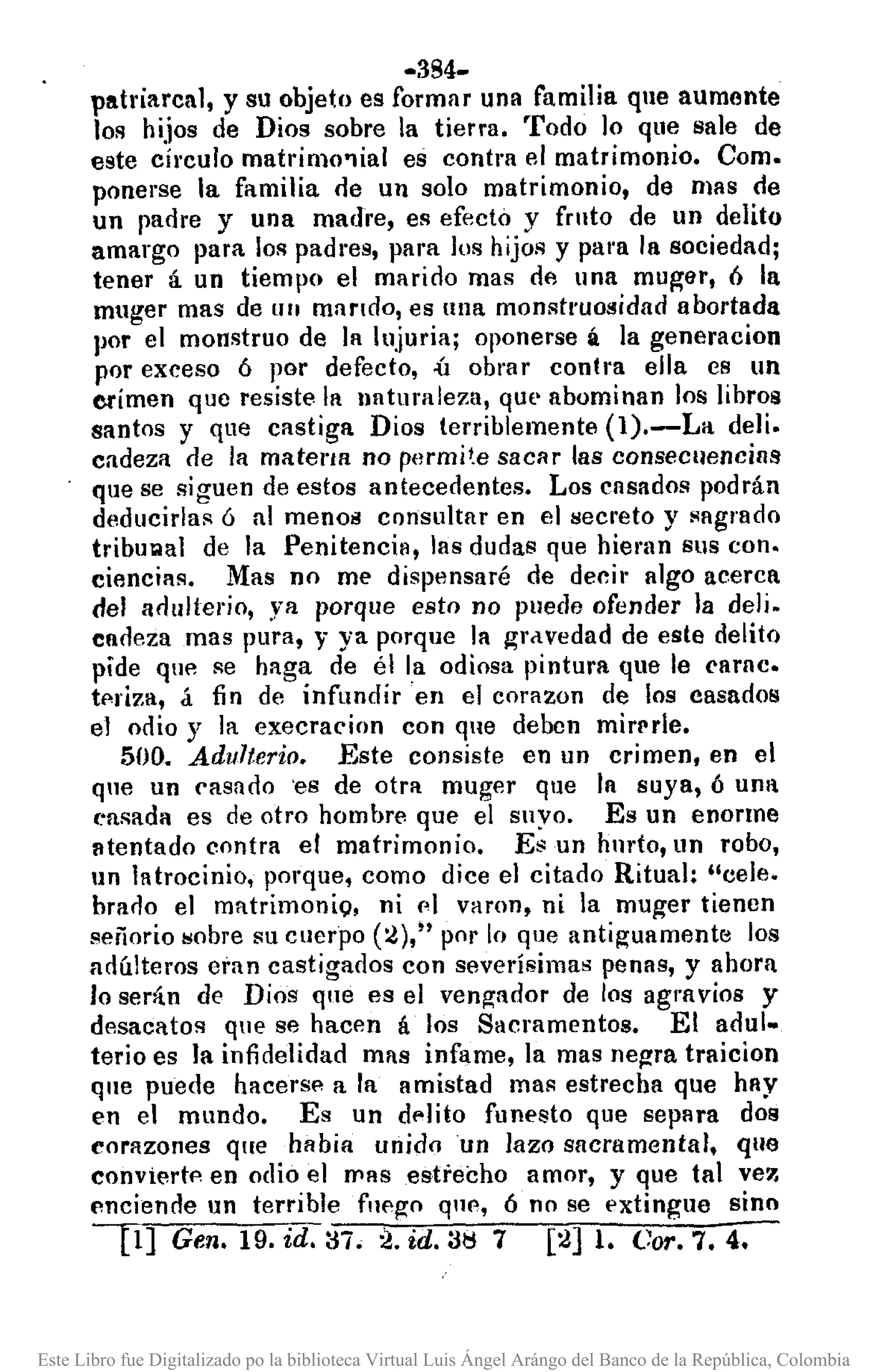 -384-
patriarcal, y su objeto es formar una familia que aumcnte
los hijos de Dios sobre la tierra. Todo ]0 que sale de
este círculo matrimo'lial es contra el matrimonio. Como
ponerse la familia r1e un solo matrimonio, de mas de
un padre y una madre, es efecto y fmto de un delito
amargo para. 101'1 padl"es, para los hijos y para la sociedad;
tener á un tiempo el marido mas de una muger, ó la
muger mas de UII mando, es una monstruosidad abortada
por el monstruo de la lujuria; oponerse á la generacion
por exceso 6 por defecto, .:ú obrar contra ella es un
crimen quc resiste la lIaturaleza, que abominan los libros
santos y que castiga Dios terriblemente (l).-La deli.
cadeza r1e la materlR no permi1.e sacar las consecnencias
que se siguen de estos antecedentes. Los casados podrán
deducirla¡;¡ 6 al menOil consultar en el secreto y sagrado
tribll101al de la Penitencia, las dudas que hienlll sus con.
ciencias. Mas no me dispensaré de decir algo acerca
del arlulterio, ya porque esto no Pllede ofender la deli.
cadeza mas pura, y ya porque la gravedad de este delito
pide qlll~ se haga de él la odiosa pintura que le ('amc.
tpriza, á fin de infundir en el corazon de los casados
el odio y la execracinn con que deben mirl'rle.
500. Adulterio. Este consiste en un crimen, en el
que un casado 'es de otra muger que la suya, ó una
("asada es de otro hombre que el suyo. Es un enorme
atentado contra el matrimonio. Esun hmto, un robo,
Iln latrocinio, porque, como dice el citado Ritual: "cele.
brarlo el matrimonio. ni (,1 varon, ni la mu~er tienen
señorio sobre su cuerpo (í)," por lo que antiguamente los
adúlteros eran castigados con severísimas penas, y ahora
lo serlÍn de Dios que es el vengador de los agravios y
desacatos que se hacen á los Sacramentos. El adul-
terio es la infidelidad mas infame, la mas negra traicion
que puede hacers!> a la amistad mas estrecha que hay
en el mundo. Es un df'lito funesto que separa dos
corazones que habia unido un lazo sacra mental, que
conviertp en odio el IT'Rsestrecho amor, y que tal vez
enciende un terrible fupgo quP, Ó no se extingue sino
U] Gen. 19.id. :i7. 2. id. 31::1 7 [í] l. Coro 7.4.
Este Libro fue Digitalizado po la biblioteca Virtual Luis Ángel Arángo del Banco de la República, Colombia
 