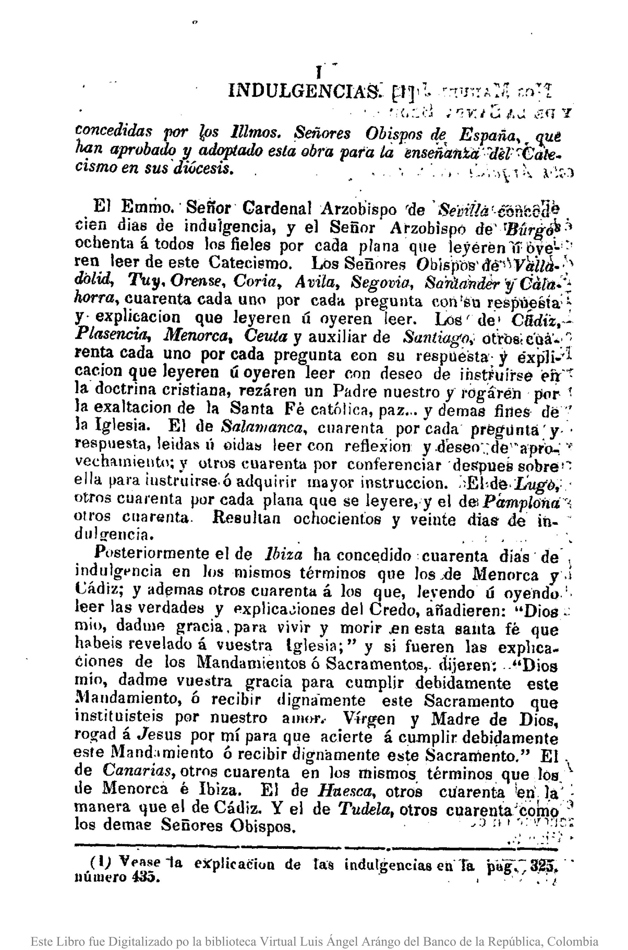 J
INDULGENCIAS: Pl':' ":C'¡;:A? U¡::'[
, ~:(¡:_d; r:1<J ~ l.":' •...:q '7
concedidas por los lUmos. Señores Obispos 411, España,. 'l.ut
kan aprobado y adoptado esta (Jbl'(j para la ímseña1iti:i:l1el'-:Cale.
cismo en sus 'diúcesis•. ~'."., :1  ¡" ~~.)
El EmriJO.· Seiíor Cardenal Arzobispo 'de' SeiJitla'.eóncE'ae
den dias de indulgencia, y el Señor' Arzobispo de' rBúrg(j~:'
ochenta á todos los fieles por cada plana qllelejérén Ir oye~'?
ren leer de este Catecismo. Los Señnres Obislíb'S'd,é~Y~ll¡j.-:,
dólid, Tuy.Orensf.', Coria, Avila, Segovia. Sa'nla'rllJer'!lOUTa-:'
horra, cuarenta cada uno por cada pregunta eon's] respu!lÍlía:~
y' explicacion que leyeren Ú oyeren leer. Los' de,' Clldiz,,-
Plasencia, Menorca, Ceuta y auxiliar de Santiago,' otrbs, c'oil'.: ~
lenta cada uno por cada pregunta con su I'espllésta; y éxjíli..1
cae ion que leyeran Ú oyeren leer cnn neseo de ihstFuír~é É'ír'"':
la. doctrina cristiana, rezál'en un Padre nuestro y l'ógáréil por. 1
la exaltacion de la Santa Fé católica, paz•.. y demas fines· de"
la Iglesia. El de Salanianca. cuarenta por cada pregunta: y' '
respuesta, leidas IÍ (lida~ leer con reflexion y .deseo',:de'·apro..: .,
vechamielltn; v otros cuarenta por conferenciar 'deS'pue~ sobre'~
ella Ilara iustri.lir~e,ó adquirir mayor instruccion. ::EI,dé,LUgó,:.'
otros cuarenta por cada plana que se leyere,·y el delPámploilri',
oU'os ClIal'lwta. Resultan ochocientos y veiute dias k iÍl-
dulO'encia. "
Posteriormente el de lbiz~ ha concedido cuarenta días' de- ,
indulgpncia en los mismos términos que los "de Menr>rca y,;
t;ádiz; y ademas otros cuarenta á los que, leyendo Ú oyelldQ"
leer las verdades y pxplica~iones del Credo, añadieren: "Dios.:
mio, dadlllFl gracia, para vivir y morir.en esta sauta fé que
habeis revelado á vuestra 19lesia;" y si fueren las explIca.
éiones de los Mandamientos ó Sacramentos,_ dijeren: .."Dios
mío, dadme vuestra gracia para cumplir debidamente este
Mandamiento, ó recibir digna'mente este Sacramento que
instituisteis por nuestro amnr., Vírg'en y Madre de Dios,
rog-ad á Jesus par mí para que acierte á cumplir debi~amente
este Mand"miento ó recibir dignamente este Sacramento." El .
de Canarias, otros cuarenta en los mismos términos que los,
de Menorca é Ibiza. El de Huesca, otros cuarenta ¡en' la' ~
, •.. _." f '", '-'~
manera que e~ de Cadl~. Yel de Tudela, otros cuarel¡tr~:~~9.~~
los demae Senores ObiSpos. J') ,f ..:,~
------------------,------_.>~-_::.:(1) V•••se ia explicaciun de las indulgencias en'Ta pÍlg;:; 3~.
número 485. " , . I
Este Libro fue Digitalizado po la biblioteca Virtual Luis Ángel Arángo del Banco de la República, Colombia
 