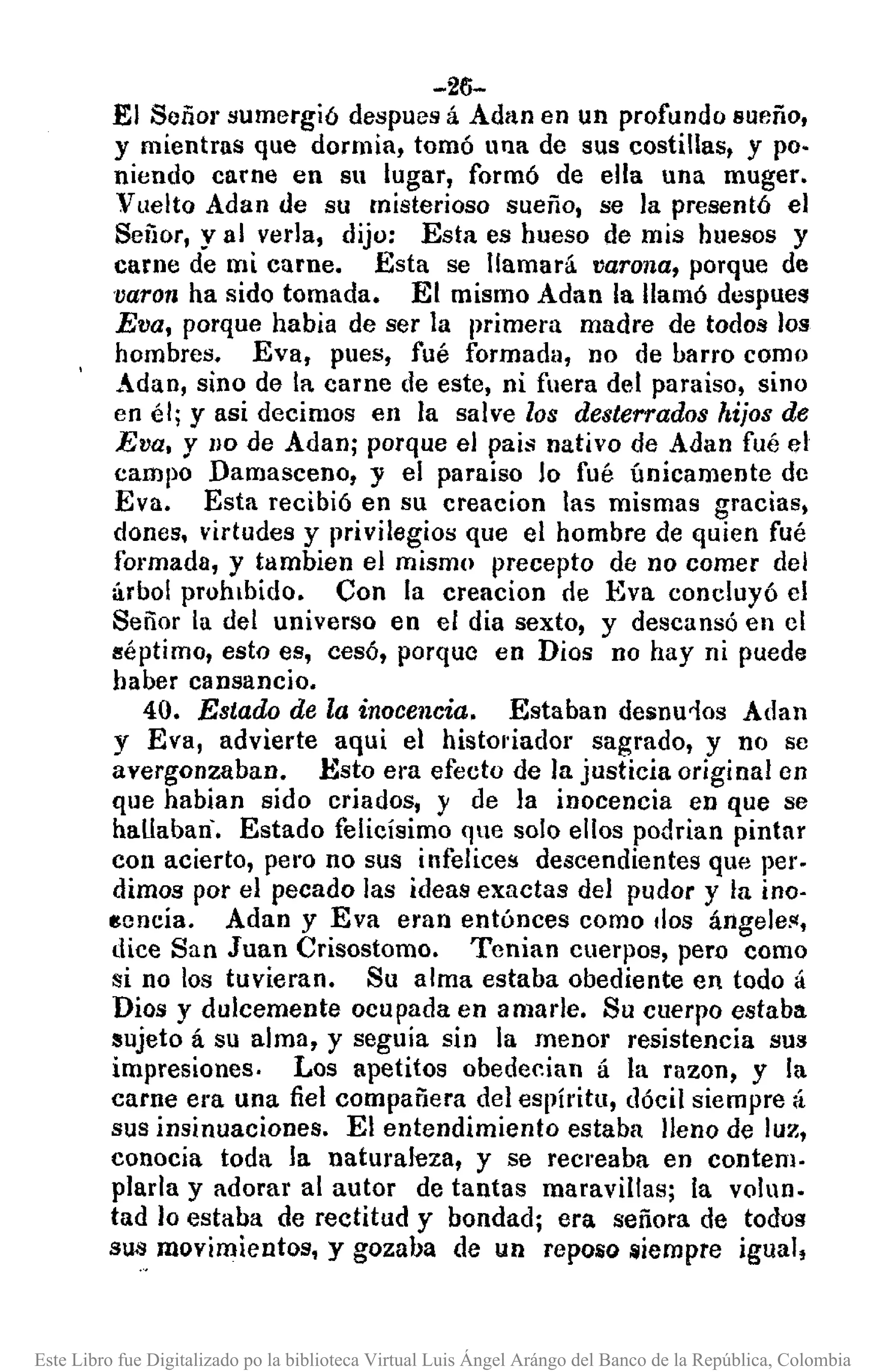 -26-
El Señor sumergió despues á Adan en un profundo sueño,
y mientras que dormia, tomó una de sus costillas, y po·
niendo carne en su lugar, formó de ella una muger.
Vllelto Adan de su misterioso sueño, se la presentó el
Señor, yal verla, dijo: Esta es hueso de mis huesos y
carne de mi carne. Esta se llamará varona, porque de
varon ha sido tomada. El mismo Adan la llamó dcspuea
Eva, porque habia de ser la primera madre de todos los
hombres. Eva, pues, fué formada, no de barro como
Adan, sino de la carne de este, ni fuera del paraiso, sino
en él; Y asi decimos en la salve los desterrados hijos de
Eva. y !lO de Adan; porque el pais nativo de AJan fué el
campo Damasceno, y el paraiso lo fué únicamente de
Eva. Esta recibió en su creacion las mismas gracias,
dones. virtudes y privilegios que el hombre de quien fué
formada, y tambien el mismo precepto de no comer del
árbol prohibido. Con la creacion de Eva concluyó el
Señor la del universo en el dia sexto, y descansó en el
Iléptimo, esto es, cesó, porque en Dios no hay ni puede
haber cansancio.
40. Estado de la inocencia. Estaban desnu10s Adan
y Eva, advierte aqui el histol'iador sagrado, y no se
avergonzaban. Esto era efecto de la justicia original en
que habian sido criados, y de la inocencia en que se
hallaban'. Estado felicísimo que solo ellos podrian pintar
con acierto, pero no sus infelices descendientes que per-
dimos por el pecado las ideas exactas del pudor y la ino-
~cncia. Adan y Eva eran entónces como .Ios ángeJe1l,
dice San Juan Crisostomo. Tenian cuerpos, pero como
si no los tuvieran. Su alma estaba obediente en todo á
Dios y dulcemente ocupada en amarle. Su cuerpo estaba
sujeto á su alma, y seguía sin la menor resistencia sus
impresiones. Los apetitos obedecian á la razon, y la
carne era una fiel compañera del espíritu, dócil siempre á
sus insinuaciones. El entendimiento estaba lleno de luz,
conocia toda la naturaleza, y se recreaba en contem-
plarla y adorar al autor de tantas maravillas; la volun.
tad lo estaba de rectitud y bondad; era señora de todos
SU13 movimientos, y gozaba de un repOllO lIiempre igual,
Este Libro fue Digitalizado po la biblioteca Virtual Luis Ángel Arángo del Banco de la República, Colombia
 