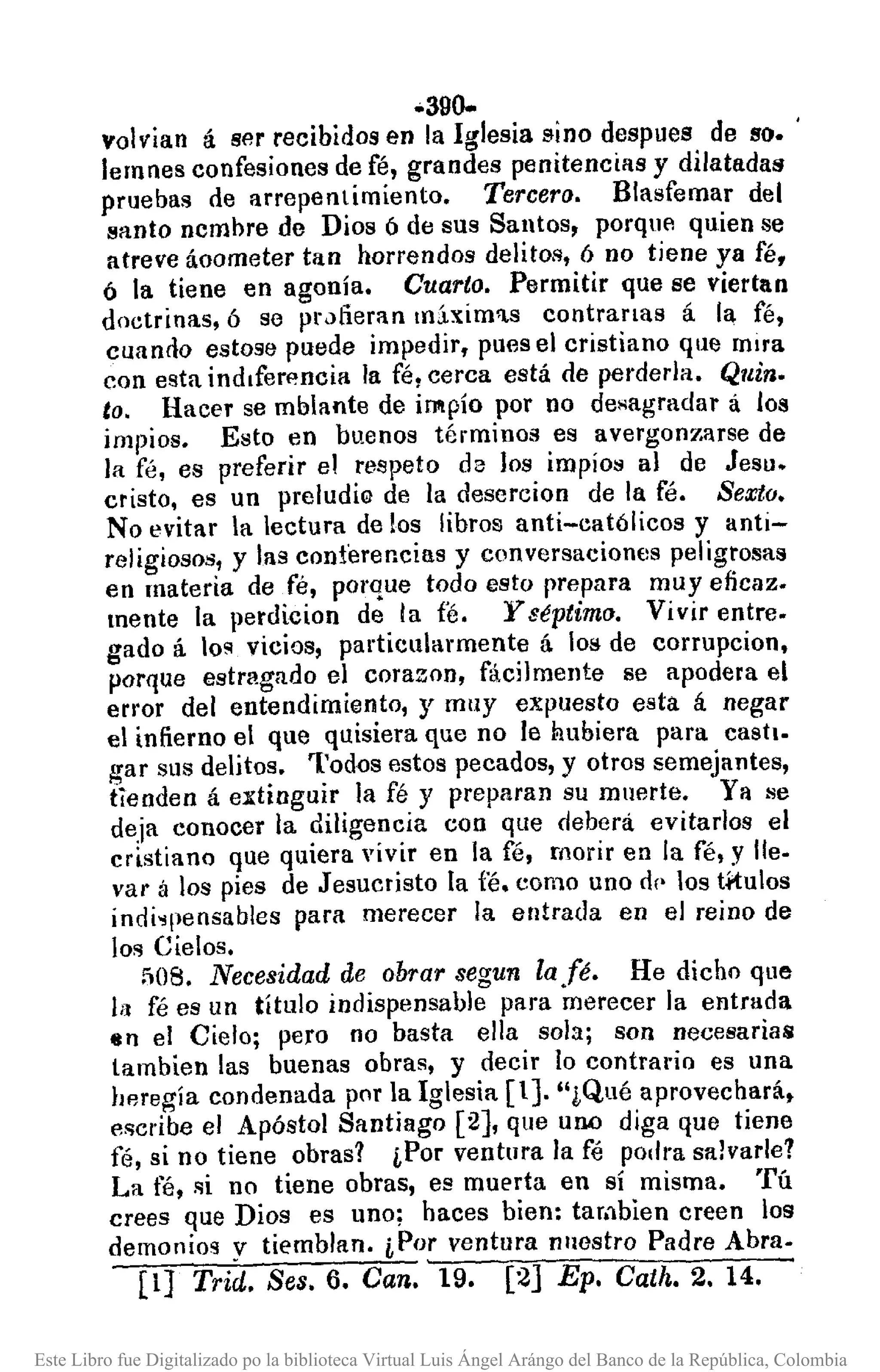 .390-
volvian á ser recibidos en la Iglesia sino despues de so•.
lemnes confesiones de fé, grandes penitencias y dilatadas
pruebas de arrepentimiento. Tercero. Blasfemar del
santo ncmbre de Dios ó de sus Santos, porque quien se
atreve áoometer tan horrendos delitos, ó no tiene ya fé,
ó la tiene en agonía. Cuarto. Permitir que se viertan
doctrinas, ó se fHJfieran m.b:im'l.s contranas á la fé,
cuando estose puede impedir, pues el cristiano que mira
con esta indlfen~ncia la fé, cerca está de perderla. Quin.
to. Hacer se mblante de impío por no desagradar á los
impios. Esto en buenos términos es avergonzarse de
la fé, es preferir el respeto de los impíos al de Jesu.
cristo, es un preludie de la descrcion de la fé. Sexta.
No evitar la lectura de los libros anti-católicos y anti-
religiosos, y las conferencias y conversaciones peligrosas
en materia de fé, porque todo esto prepara muyeficaz.
mente la perdicion de la fe. y séptimo. Vivir entre.
gado á lo~ vicios, particularmente á los de corrupcion,
porque estragado el corazon, fácilmente se apodera el
error del entendimiento, y muy expuesto esta á negar
el infierno el que quisiera que no le Rubiera para castI.
gar sus delitos. Todos estos pecados, y otros semejantes,
tienden á extinguir la fé y preparan su muerte. Ya se
deja conocer la diligencia con que deberá evitarlos el
cristiano que quiera vivir en la fé, morir en la fé, y Ile.
var á los pies de Jesucristo la fé. como uno d(· los ti'tulos
indi~pensables para merecer la entrada en el reino de
los Cielos.
508. Necesidad de obrar segun la fé. He dicho que
11] fé es un título indispensable para merecer la entrada
4In el Cielo; pero no basta ella sola; son necesarias
lambien las buenas obras, y decir lo contrario es una
heregía condenada por la Iglesia [1]. "¡Qué aprovechará.
escribe el Apóstol Santiago [2], que uno diga que tiene
fé, si no tiene obras? ¡,Por ventura la fé podl'a salvarle?
La fé, si no tiene obras, es muerta en sí misma. Tú
crees que Dios es uno; haces bien: tambien creen los
demonios y tiemblan. ¡,Por ventura nuestro Padre Abra.
[lJ Trid. Seso 6. Can. 19. [2] Ep. Cath. 2. 14.
Este Libro fue Digitalizado po la biblioteca Virtual Luis Ángel Arángo del Banco de la República, Colombia
 