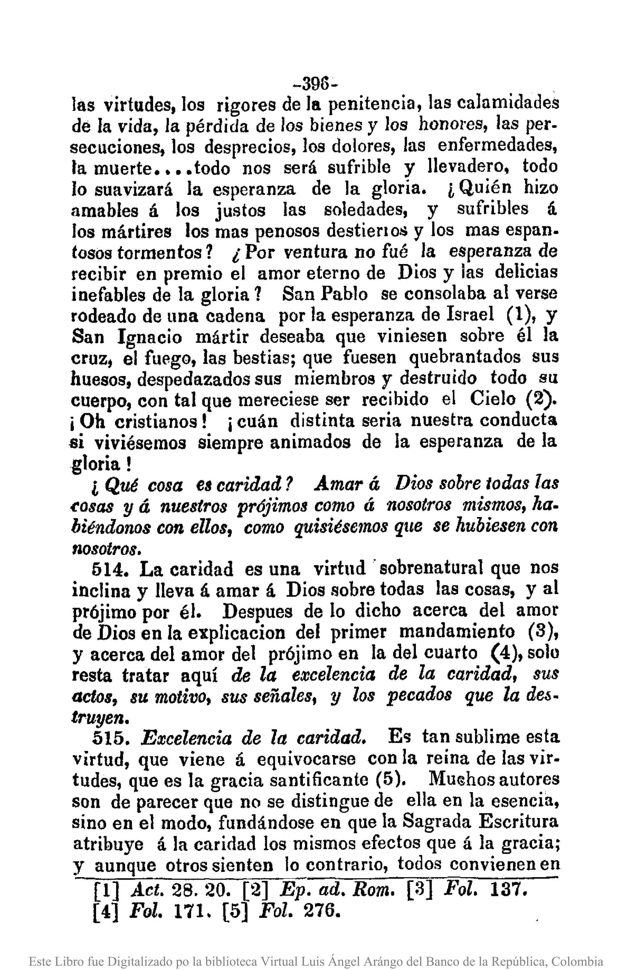 -396-
las virtudes, los rigores de la penitencia, las calamidades
de la vida, la pérdida de los bienes y los honores, las per-
secuciones, los desprecios, los dolores, las enfermedades,
fa muerte •••• todo nos será sufrible y llevadero, todo
lo suavizará la esperanza de la gloria. i Quién hizo
amables á los justos las soledades, y sufribles á
los mártires los mas penosos destierloll y los mas espan.
tosas tormentos? ¿ Por ventura no fué la esperanza de
recibír en premio el amor eterno de Dios y las delicias
inefables de la gloria 1 San Pablo se consolaba al verse
rodeado de una cadena por la esperanza de Israel (1), y
San Ignacio mártir deseaba que viniesen sobre él la
cruz, el fuego, las bestias; que fuesen quebrantados sus
huesos, despedazados sus miembros y destruido todo su
cuerpo, con tal que mereciese ser recibido el Cielo (2).
iOh cristianos! icuán distinta seria nuestra conducta
si viviésemos siempre animados de la esperanza de la
gloria!
¡, Qué cosa es caridad? Amar á Dios sobretodas las
~osas y á nuestros prójimos como á nosotros mismos, ha.
biéndonos con ellos, como quisiésemos que se hubiesen con
nosotros.
514. La caridad es una virtud" sobrenatural que nos
inclina y lleva á amar á Dios sobre todas las cosas, y al
prójimo por él. Despues de lo dicho acerca del amor
de Dios en la explicacion del primer mandamiento (3),
y acerca del amor del prójimo en la del cuarto (4), solo
resta tratar aquí de la excelencia de la caridad, sus
actos, 8Umotivo, sus 8eñales, y 108 pecad08 que la d~-
truyen.
515. Excelencia de la caridad. E<;¡tan sublime esta
virtud, que viene á equivocarse con la reina de las viro
tudes, que es la gracia santificante (5). MUtShosautores
son de parecer que no se distingue de ella en la esencia,
sino en el modo, fundándose en que la Sagrada Escritura
atribuye á la caridad los mismos efectos que á la gracia;
y aunque otros sienten lo contrario, todos convienen en
[1] Act. 28. 20. [2] Ep. ad. Rom. [3] Fol. 137.
[4] Fol. 171. [5] Fol. 276. "
Este Libro fue Digitalizado po la biblioteca Virtual Luis Ángel Arángo del Banco de la República, Colombia
 