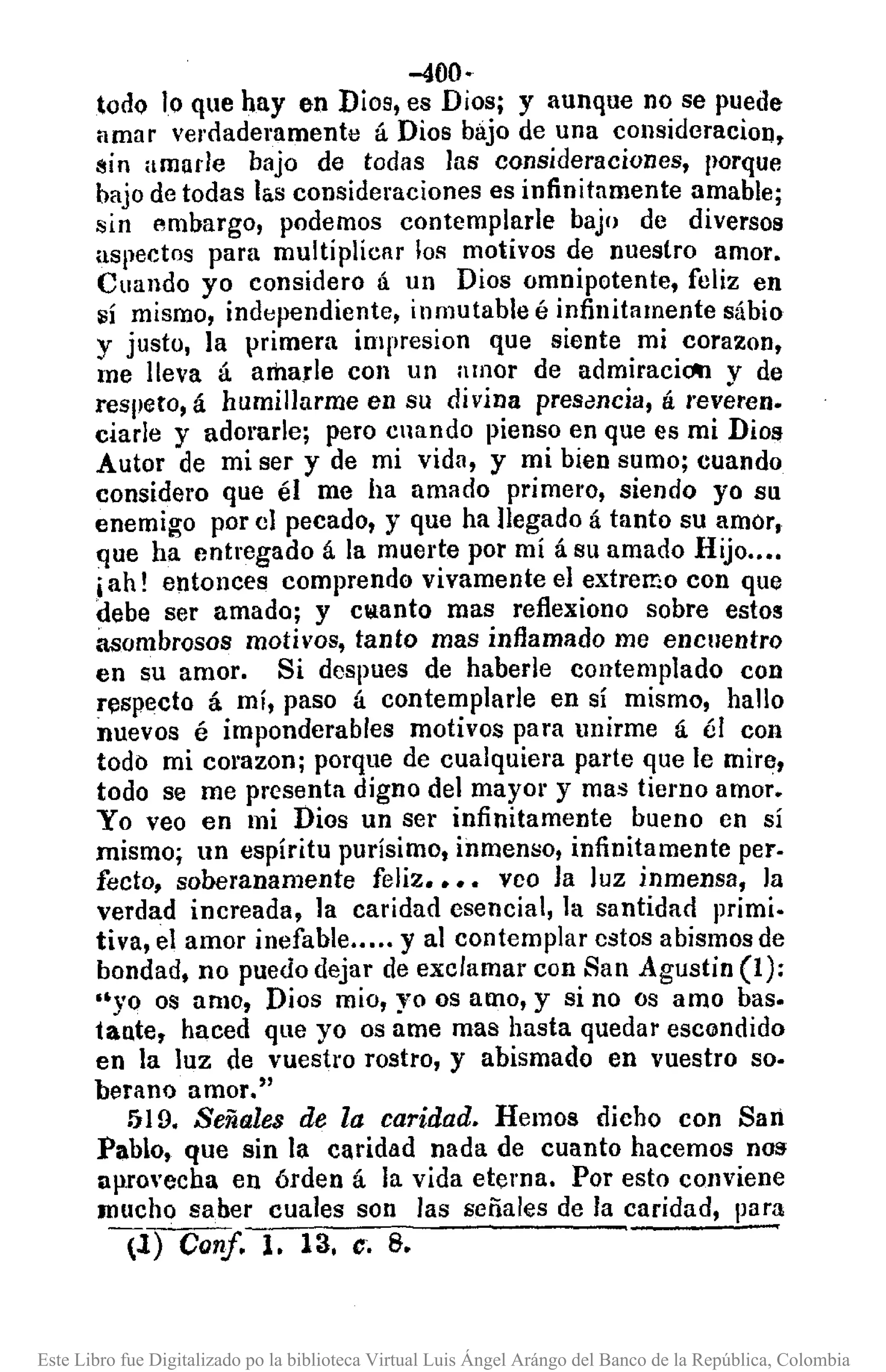 -400·
todQ lo que hay en Dios, es Dios; y aunque no se puede
amar verdaderamente á Dios bajo de una consideracion,
I'lin amade bajo de todas las consideraciones, porque
bajo de todas l&.sconsideraciones es infinitamente amable;
sin embargo, podemos contemplarle bajo de diversos
aspectos para multiplicar los motivos de nuestro amor.
Cuando yo considero á un Dios omnipotente, feliz en
sí mismo, independiente, inmutable é infinitamente sábio
y justo, la primera impresion que siente mi corazon,
me lleva á amarle con un amor de admiraciOtl V de
respeto, á humillarrne en su divina pres~ncia, á revéren.
ciarle y adorarle; pero cnando pienso en que es mi Dio!f
Autor de mi ser y de mi vida, y mi bien sumo; cuando
considero que él me ha amado primero, siendo yo su
enemigo por el pecado, y que ha llegado á tanto su amor,
que ha entregado á la muerte por mí á su amado Hijo ..•.
.iah! entonces comprendo vivamente el extremo con que
debe ser amado; y cl!lanto mas reflexiono sobre estos
asombrosos motivos, tanto mas inflamado me encuentro
en su amor. Si dcspues de haberle contemplado con
respecto á mí, paso á contemplarle en sí mismo, hallo
nuevos é imponderables motivos para unirme á él con
todo mi corazonj porque de cualquiera parte que le mire,
todo se me presenta digno del mayo¡' y mas tierno amor.
Yo veo en mi Dios un ser infinitamente bueno en sí
mismo; un espíritu purísimo, inmenso, infinitamente pero
fecto, soooranamente feliz •••• veo la luz inmensa, la
verdad increada, la caridad esencial, la santidad primi.
tiva, el amor inefable ..... y al contemplar estos abismos de
bondad, no puedo dejar de exclamar con San Agustin (1):
"yo os amo, Dios mio, yo os amo, y si no os amo baso
tante, haced que yo os ame mas hasta quedar escondido
en la luz de vuestro rostro, y abismado en vuestro so·
berano amor."
519. Señales de la caridad. Hemos dicho con San
Pablo, que sin la caridad nada de cuanto hacemos nos
apro'echa en órden á la vida eterna. Por esto conviene
mucho saber cuales son las señales de la caridad, para
(1) Conf. l. 13, e; 8. ~
Este Libro fue Digitalizado po la biblioteca Virtual Luis Ángel Arángo del Banco de la República, Colombia
 