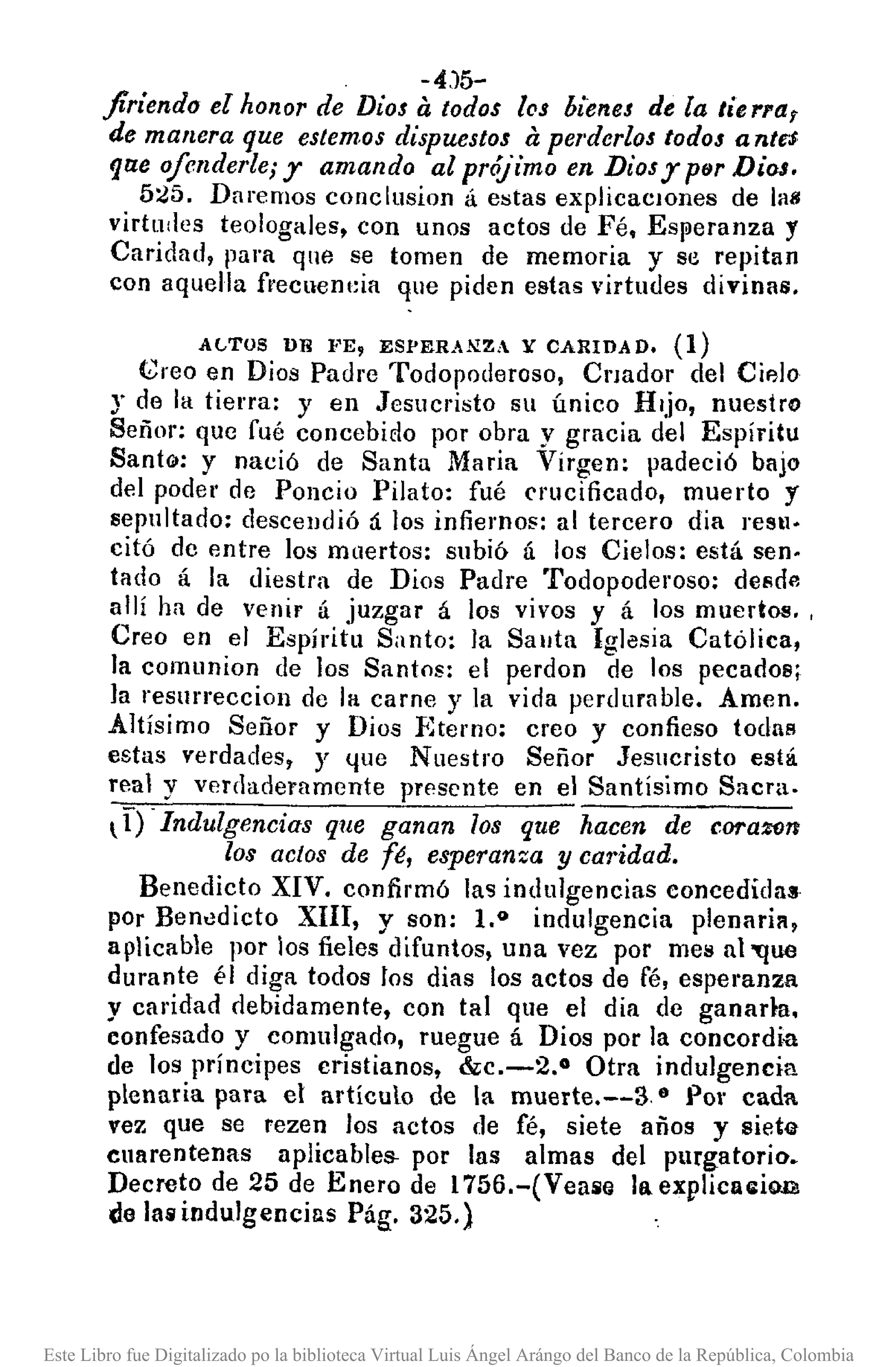 -4)5-
firiendo el honor de Dios ti todos los bienes de la tie rra¡
de manera que estemos dispuestos ti perderlos todos a nt.5
qae o/enderte; y amando al prójimo en Dios y p6r Dios.
525. Daremos conclusivn á estas explicacIOnes de las
virtu:les teologales, con unos actos de Fé, ESJileranza y
Caridad, pura que se tomen de memoria y se repitan
con aquella frecuenl:ia que piden estas virtudes divinas.
AGTUS un ¡"E, ESPERANZA Y CARIDAD. (1)
Creo en Dios Padre Todopoderoso, Cnador del Cifllo
:r de la tierra: y en Jesucristo SlI único Hijo, nuestro
Señor: que fué concebiclo por obra y gracia del Espíritu
SantG/: y nació de Santa Maria Virgen: padeció bajo
del poder de Poncio Pilato: fué crucificado, muerto y
sepultado: descendió á los infiernos: al tercero dia real!·
citó de entre los muertos: subió ú los Cielos: está seno
tado á la diestra de Dios Padre Todopoderoso: dCllde
allí ha de venir ú juzgar á los vivos y á los muertos. ,
Creo en el Espíritu Santo: la Salita Igl<lsia Católica,
la comunion de los Santos: el perdon de los pecados;
la resurrecciol1 de la carne y la vida perdurable. Amen.
Altísimo Señor y Dios Eterno: creo y confieso todas
estas verdades, y ljue Nuestro Señor Jesucristo está
real y verdaderamente presente en el Santisimo Sacra.
tI) -Indulgencias que ganan los que hacen de coraZOTr
los actos de fé, esperanza y caridad.
Benedicto XIV. confirmó las indulgencias concedidas
pOr Bentldicto XIII, y son: 1.0 indulgencia plenaria,
aplicable por los fieles difuntos, una vez por mel! al 'que
durante él diga todos tos dias los actos de fé, espel'anza
y caridad debidamente, con tal que el dia de ganarm.
confesado y comulgado, ruegue á Dios por la concordi-a
de los príncipes cristianos, &c.-2.0 Otra indulgencia
plenaria para el artículo de la muerte.--3 8 POI' cada
vez que se rezen los actos de fé, siete años y siete
cuarentenas aplicables- por las almas del purgatorio.
Decreto de 25 de Enero de 1756.-(Vealilll la explicRl:iOlll
de lalilindulgencills Pág. 325.}
Este Libro fue Digitalizado po la biblioteca Virtual Luis Ángel Arángo del Banco de la República, Colombia
 