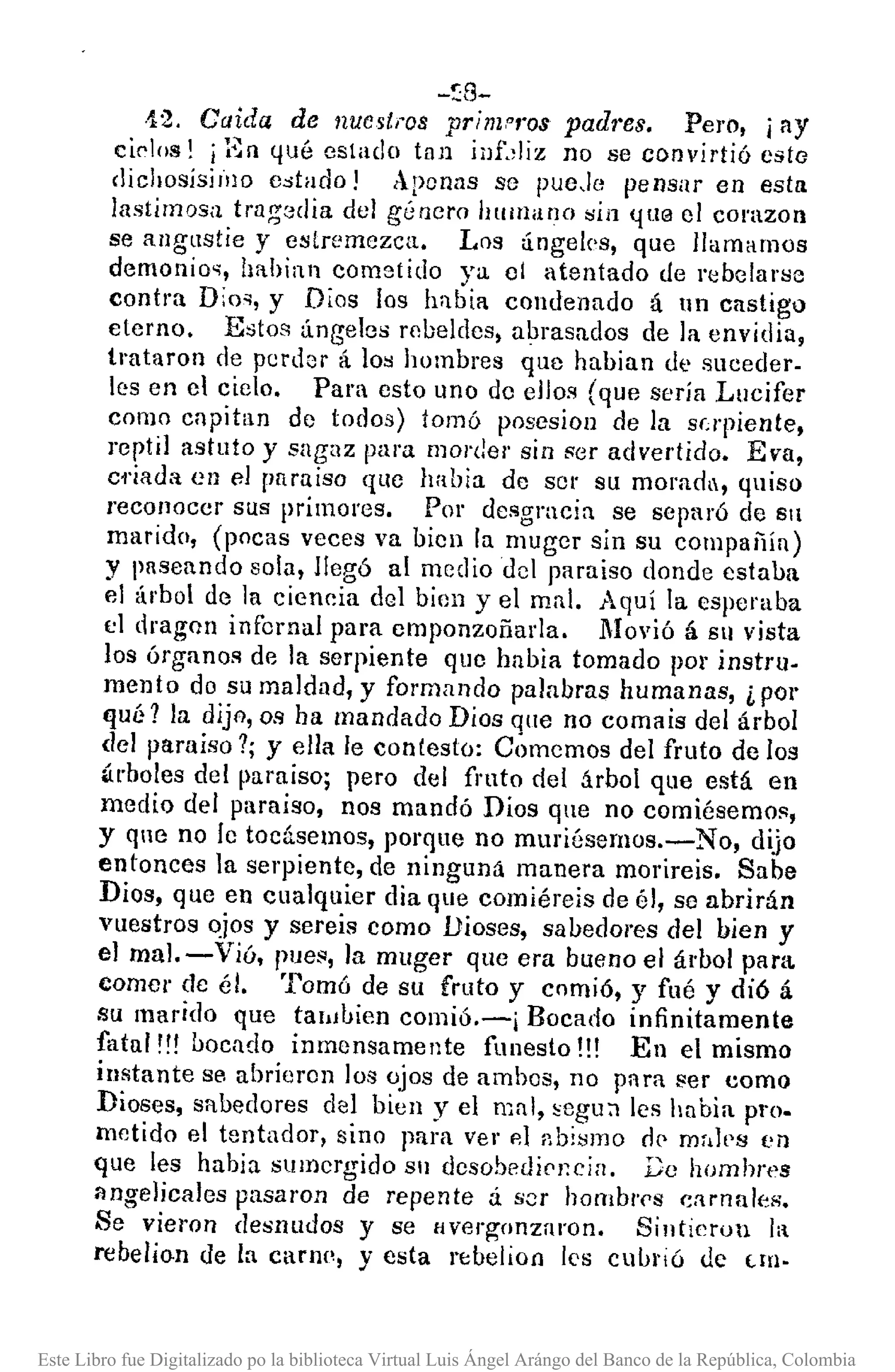 -~8-
·12, Caida de nuest¡·os primo/'os padres. Pero, ¡ay
ciC'!os! j gn ¡¡ué estado tan jllt,liz no se convirtió csto
clichosisilllO c.:ltado! Apenas se pueJe pensar en esta
lastimosa tragodia del género hUlIlano sin ({/.I@ el corazon
se allgllstie y estremezca. Los ángeles, que llamamos
demonio'i, hahían cometido ya 01 atentado úe rebelarse
contra Dio'l, y Dlos los habia condenado á nn castigo
eterno. Estos ángeles robeldes, abrasados de la envidia,
trataron de perdor á los hombres que habian de suceder-
les en el cielo. Para esto uno de eJJos (que sería Lucifer
como en pitan de todos) tomó posesion de la supiente,
reptil astuto y sagaz para morder sin sor advertido. Eva,
ci'iada en el pumiso qlle había de SOl' su moradll, quiso
reconoccr sus primoros. Por desgracia se separó de S1
marido, (pocas veces va bien la muger sin su compaiiín)
y paseando sola, llegó al mediado! paraiso donde estaba
e! árbol de la ciencia del bien y el mal. Aquí la espcraba
el dragnll infernal para emponzoñada. Movió á Sll vista
los órganos de la serpiente que habia tomado po!' instru-
mento do su maldad, y formando palabras humanas, ¿ por
qué 1 la dijA, os ha mandado Dios que no comais del árbol
del paraiso 1; y ella le contesto: Ctimemos del fruto de los
¡írboles del paraíso; pero del fmto del árbol que está en
medio del paraiso, nos mandó Dios que no comiésemos,
y que no le tocásemos, porque no muriésernos.-No, dijo
entonces la serpiente, de ninguna manera morireis. Sabe
Dios, que en cualquier dia que comiéreis de él, se abrirán
vuestros qjos y sereis como Dioses, sabedores del bien y
el mal. - Vió, pue", la muger que era bueno el árbol para
comcr de él. Tomó de su fruto y comió, y fué y dió á
su marido que tal1Jhíen comió.-¡ Bocado infinitamente
fatal '!! uocado inmcnsamente funesto !!! En el mismo
instante se abrieren los ojos de ambes, no pnra fler como
Dioses, sabedores del bien y el mal, ~egu;] les hnbia pro.
metido el tentador, sino para ver 101 abi"mo n(' mr,]ps en
que les habia slllllergida Sll dcsobe¡JipJ;cin, De hombres
angelicales pasaron de repente á. scr hombl'Nl carnalcó¡.;.
Se vieron de"nudos y se Hverg"0nzaron. Sintieron 1:
rebelion de la carne, y esta n:belioll les cuhl'ió tIc U[I.
Este Libro fue Digitalizado po la biblioteca Virtual Luis Ángel Arángo del Banco de la República, Colombia
 