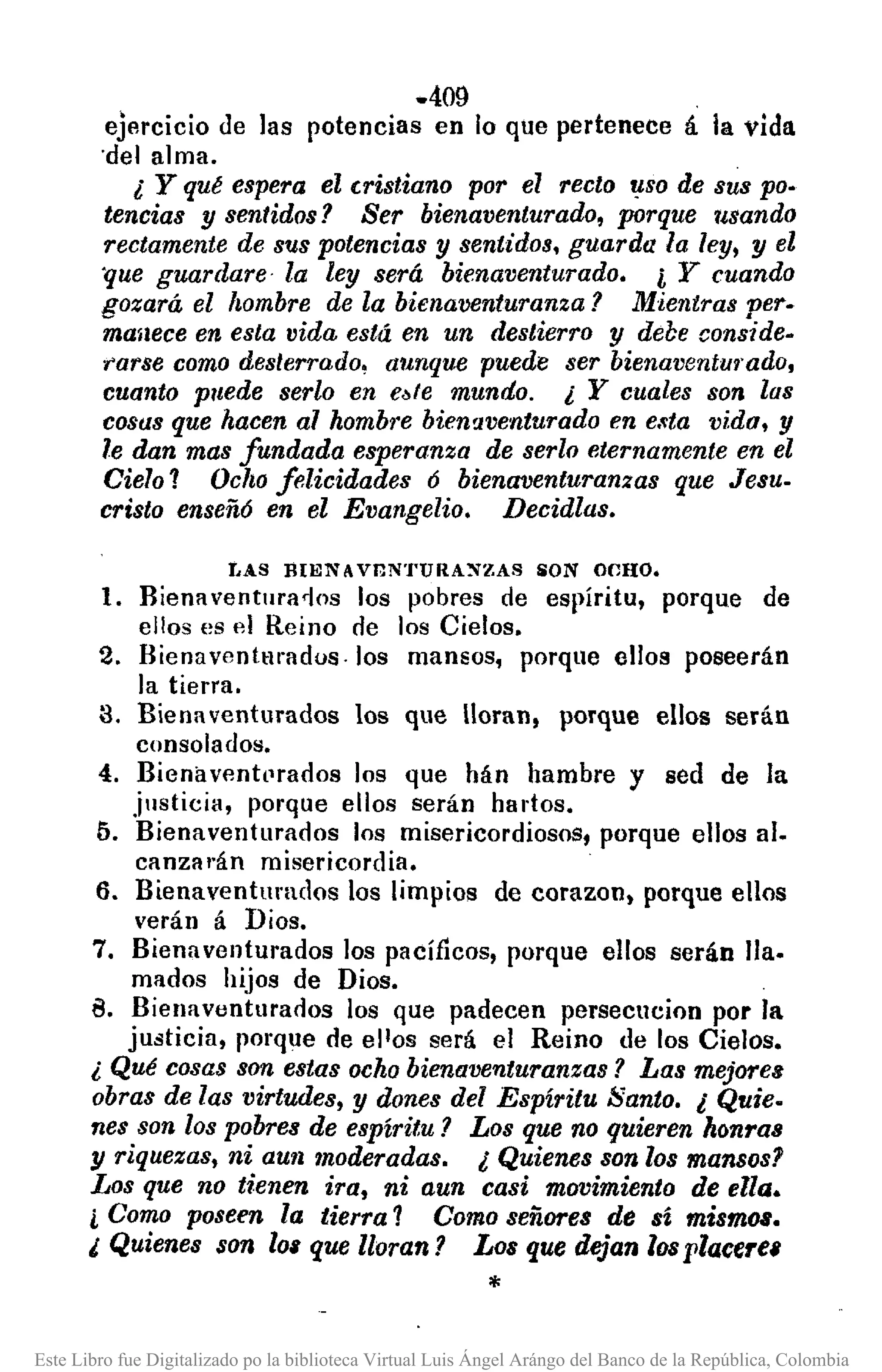 .409
ejercicio de las potencias en lo que pertenece á la vida
'del alma.
¿ y qué espera el cristiano por el recto ,!-SO de sus po.
tencias y sentidos? Ser bienaventurado, porque usando
rectamente de sus potencias y sentidos. guarda la ley, y el
'que guardare- la ley será bienaventurado. i Y cuando
gozará el /tombre de la bienaventuranza? Mientras pero
maaece en esta vida está en un destierro y debe conside.
rarse como des/errado, aunque puede ser bienaventurado,
cuanto puede serio en e~fe mundo. ¿ Y cuales son las
cosas que hacen al hombre bien!1venturadoen e.~ta vida. y
le dan mas fundada esperanza de serio eternamente en el
Cielo 1 Ocho felicidades 6 bienaventuranzas que Jesu.
cristo enseñ6 en el Evangelio. Decidlas.
y,AS BIEN A Vr,N'J'URANZAS iON OCHO.
1. Rienaventura<ios los pobres de espíritu, porque de
ellos es el Reino cle los Cielos.
2. Rienaventmados.los mansos, porque elos poseerán
la tierra.
3. Bienaventurados los que Ioran, porque ellos serán
consolados.
4. BienavlJnt(lrados los que hán hambre y sed de la
justicia, porque ellos serán hartos.
5. Bienaventurados los misericordiosos, porque elos al.
canzal'án misericordia.
6. Bienaventurados los limpios de corazon, porque ellos
verán á Dios.
7. Bienaventurados los pacíficos, porque ellos serán lIa.
mados hijos de Dios.
B. Bienaventurados los que padecen persecucion por la
justicia, porque de ellos será el Reino de los Cielos.
¿ Qué cosas son estas ochobienaventuranzas? Las mejores
obras de las virtudes, y dones del Espíritu Santo. ¿ Quie.
nes son los pobres de espíritu? Los que no quieren honras
y riquezas, ni aun moderadas. ¿ Quienes son los mansos?
Los que no tienen ira, ni aun casi movimiento de ella.
¿ Como poseen la tierra 1 Como señores de sí mismos.
¿ Quienes son 101 que lloran? Los que dejan losplacerel
*
Este Libro fue Digitalizado po la biblioteca Virtual Luis Ángel Arángo del Banco de la República, Colombia
 